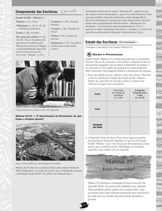 33
Compreensão das Escrituras
Joseph Smith—Mateus 1
O que entesourar a palavra não será enganado
Mateus 24:15 — “A Abominação da Desolação, de que
Falou o Profeta Daniel”
Jesus Cristo profetizou a destruição de Jerusalém.
Mateus 24:15 refere-se a profecias feitas pelo profeta Daniel do
Velho Testamento, nas quais ele previu que a iniqüidade causaria
a destruição de Jerusalém. Ele parece ter indicado que a
destruição aconteceria de modo “abominável”, sugerindo que
não apenas haveria destruição, o que já era suficientemente ruim,
mas que também seria uma destruição muito desagradável,
talvez até efetuada por aqueles que eram desprezados. Há pelo
menos dois cumprimentos distintos dessa “abominação da
desolação”. Um aconteceu aproximadamente em 70 d. C.,
quando os ramos destruíram Jerusalém e o templo, e a outra será
nos últimos dias antes da Segunda Vinda de Jesus Cristo.
Estudo das Escrituras
Complete a atividade A ao estudar Mateus 24.
Sinais e Promessas
Joseph Smith—Mateus 1:4 contém perguntas que os discípulos
fizeram a Jesus. Os versículos 5–20 contêm a resposta de Jesus à
sua primeira pergunta, que se referia à destruição do templo, e
os versículos 21–55 contêm Sua resposta às outras perguntas
deles referentes à Sua Segunda Vinda e a destruição dos iníquos.
1. Faça uma tabela em seu caderno, como esta abaixo. Preencha-
a com as informações tiradas de Joseph Smith—Mateus.
Depois de cada item de sua lista, escreva o número do
versículo em que você o encontrou.
2. A Segunda Vinda de Jesus Cristo deixa algumas pessoas
preocupadas e temerosas. Baseado no que leu em Joseph
Smith—Mateus, o que você diria para dar esperança a uma
pessoa que se sentisse assim? Identifique os versículos
específicos que utilizar em sua resposta.
Mateus 25
Estais Preparados?
Mateus 25 continua a explanação de Jesus acerca de Sua
Segunda Vinda. Ele contou três parábolas nesse capítulo.
Essas parábolas podem ajudar-nos a compreender o que
precisamos fazer para estarmos preparados para encontrá-Lo
de modo que essa reunião seja uma ocasião agradável e
gloriosa.
Deserta (v. 2)—Vazia
Tribulação (vv. 18, 21, 33, 36)
— Problemas dolorosos
Carne (v. 20)—Família
Por causa dos eleitos (vv. 20,
23, 29)—Para o benefício dos
que foram escolhidos pelo
Senhor para terem privilégios
e responsabilidades especiais.
(Ver Guia para Estudo das
Escrituras, “Eleição”, p. 65.)
Lunáticos (v. 29)—Doentes
mentais
Geração (v. 34)—Período de
tempo
Tribos (v. 36)—Grupos de
pessoas
Entesourar (v. 37)—Guardar e
cuidar como coisa muito
valiosa
Evento
Destruição
do Templo de
Jerusalém
(vv. 5–20)
A Segunda
Vinda de Jesus
Cristo
(vv. 21–55)
Sinais
Promessas
aos Justos
 