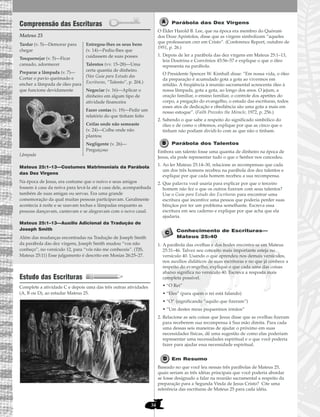 34
Compreensão das Escrituras
Mateus 25
Mateus 25:1–13—Costumes Matrimoniais da Parábola
das Dez Virgens
Na época de Jesus, era costume que o noivo e seus amigos
fossem à casa da noiva para levá-la até a casa dele, acompanhada
também de suas amigas ou servas. Era uma grande
comemoração da qual muitas pessoas participavam. Geralmente
acontecia à noite e se usavam tochas e lâmpadas enquanto as
pessoas dançavam, cantavam e se alegravam com o novo casal.
Mateus 25:1–13—Auxílio Adicional da Tradução de
Joseph Smith
Além das mudanças encontradas na Tradução de Joseph Smith
da parábola das dez virgens, Joseph Smith mudou “vos não
conheço”, no versículo 12, para “vós não me conheceis”. (TJS,
Mateus 25:11) Esse julgamento é descrito em Mosias 26:25–27.
Estudo das Escrituras
Complete a atividade C e depois uma das três outras atividades
(A, B ou D), ao estudar Mateus 25.
Parábola das Dez Virgens
O Élder Harold B. Lee, que na época era membro do Quórum
dos Doze Apóstolos, disse que as virgens simbolizam “aqueles
que professaram crer em Cristo”. (Conference Report, outubro de
1951, p. 26.)
1. Depois de ler a parábola das dez virgens em Mateus 25:1–13,
leia Doutrina e Convênios 45:56–57 e explique o que o óleo
representa na parábola.
O Presidente Spencer W. Kimball disse: “Em nossa vida, o óleo
da preparação é acumulado gota a gota ao vivermos em
retidão. A freqüência à reunião sacramental acrescenta óleo à
nossa lâmpada, gota a gota, ao longo dos anos. O jejum, a
oração familiar, o ensino familiar, o controle dos apetites do
corpo, a pregação do evangelho, o estudo das escrituras, todos
esses atos de dedicação e obediência são uma gota a mais em
nosso estoque”. (Faith Precedes the Miracle, 1972, p. 256.)
2. Sabendo o que sabe a respeito do significado simbólico do
óleo e de como o obtemos, explique por que as cinco que o
tinham não podiam dividi-lo com as que não o tinham.
Parábola dos Talentos
Embora um talento fosse uma quantia de dinheiro na época de
Jesus, ela pode representar tudo o que o Senhor nos concedeu.
1. Ao ler Mateus 25:14–30, relacione as recompensas que cada
um dos três homens recebeu na parábola dos dez talentos e
explique por que cada homem recebeu a sua recompensa.
2. Que palavra você usaria para explicar por que o terceiro
homem não fez o que os outros fizeram com seus talentos?
Use o Guia para Estudo das Escrituras para encontrar uma
escritura que incentive uma pessoa que poderia perder suas
bênçãos por ter um problema semelhante. Escreva essa
escritura em seu caderno e explique por que acha que ela
ajudaria.
Conhecimento de Escrituras—
Mateus 25:40
1. A parábola das ovelhas e dos bodes encontra-se em Mateus
25:31–46. Talvez seu conceito mais importante esteja no
versículo 40. Usando o que aprendeu nos demais versículos,
nos auxílios didáticos de suas escrituras e no que já conhece a
respeito do evangelho, explique o que cada uma das coisas
abaixo significa no versículo 40. Escreva a resposta mais
completa possível.
• “O Rei”
• “Eles” (para quem o rei está falando)
• “O” (significando “aquilo que fizeram”)
• “Um destes meus pequeninos irmãos”
2. Relacione as seis coisas que Jesus disse que as ovelhas fizeram
para receberem sua recompensa à Sua mão direita. Para cada
uma dessas seis maneiras de ajudar o próximo em suas
necessidades físicas, dê uma sugestão de como elas poderiam
representar uma necessidades espiritual e o que você poderia
fazer para ajudar essa necessidade espiritual.
Em Resumo
Baseado no que você leu nessas três parábolas de Mateus 25,
quais seriam as três idéias principais que você poderia abordar
se fosse designado a falar na reunião sacramental a respeito da
preparação para a Segunda Vinda de Jesus Cristo? Cite uma
referência das escrituras de Mateus 25 para cada idéia.
Tardar (v. 5)—Demorar para
chegar
Tosquenejar (v. 5)—Ficar
cansado, adormecer
Preparar a lâmpada (v. 7)—
Cortar o pavio queimado e
encher a lâmpada de óleo para
que funcione devidamente
Lâmpada
Entregou-lhes os seus bens
(v. 14)—Pediu-lhes que
cuidassem de suas posses
Talentos (vv. 15–28)—Uma
certa quantia de dinheiro.
(Ver Guia para Estudo das
Escrituras, “Talento”, p. 204.)
Negociar (v. 16)—Aplicar o
dinheiro em algum tipo de
atividade financeira
Fazer contas (v. 19)—Pedir um
relatório do que tinham feito
Ceifas onde não semeaste
(v. 24)—Colhe onde não
plantou
Negligente (v. 26)—
Preguiçoso
 