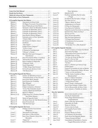 iii
Sumário
Como Usar Este Manual . . . . . . . . . . . . . . . . . . . . . . . . . . . . . . . . . 1
Estudo das Escrituras . . . . . . . . . . . . . . . . . . . . . . . . . . . . . . . . . . . . 2
Tabela de Leitura do Novo Testamento . . . . . . . . . . . . . . . . . . . . . 7
Bem-vindo ao Novo Testamento . . . . . . . . . . . . . . . . . . . . . . . . . . 8
O Evangelho Segundo São Mateus . . . . . . . . . . . . . . . . . . . . . . . . 9
Mateus 1 Nascimento de Jesus Cristo . . . . . . . . . . . 10
Mateus 2 Os Magos Procuram e Encontram Jesus . 10
Mateus 3 Jesus É Batizado por João Batista . . . . . . . 11
Mateus 4 Tentações e Início do Ministério de Jesus 12
Mateus 5 O Sermão da Montanha, Parte 1 . . . . . . . 13
Mateus 6 O Sermão da Montanha, Parte 2 . . . . . . . 15
Mateus 7 O Sermão da Montanha, Parte 3 . . . . . . . 16
Mateus 8–9 Jesus Realiza Muitos Milagres . . . . . . . . . 16
Mateus 10 Instruções para os Doze Apóstolos . . . . . 18
Mateus 11 “Vinde a Mim” . . . . . . . . . . . . . . . . . . . . . . 19
Mateus 12 Os Fariseus Se Opõem a Jesus . . . . . . . . . 20
Mateus 13 Parábolas . . . . . . . . . . . . . . . . . . . . . . . . . . 22
Mateus 14 “Não temais” . . . . . . . . . . . . . . . . . . . . . . . 22
Mateus 15 O Que É Puro e Impuro? . . . . . . . . . . . . . 23
Mateus 16 “Tu És o Cristo” . . . . . . . . . . . . . . . . . . . . . 24
Mateus 17 O Monte da Transfiguração . . . . . . . . . . . 25
Mateus 18 “Ofensas” e Perdão . . . . . . . . . . . . . . . . . . 26
Mateus 19 Que Bem Farei para Conseguir a
Vida Eterna? . . . . . . . . . . . . . . . . . . . 27
Mateus 20 Jesus Novamente Define a Grandeza . . . 28
Mateus 21–22 Testemunho Final em Jerusalém . . . . . . . 29
Mateus 23 Jesus Condena os Hipócritas . . . . . . . . . . 31
Mateus 24 A Segunda Vinda . . . . . . . . . . . . . . . . . . . . 32
Mateus 25 Estais Preparados? . . . . . . . . . . . . . . . . . . . 33
Mateus 26 “O Meu Tempo Está Próximo” . . . . . . . . . 35
Mateus 27 A Crucificação de Jesus Cristo . . . . . . . . . 36
Mateus 28 “Ele Ressuscitou” . . . . . . . . . . . . . . . . . . . 37
O Evangelho Segundo São Marcos . . . . . . . . . . . . . . . . . . . . . . . 39
Marcos 1 O Início do Ministério de Jesus . . . . . . . . 39
Marcos 2 “Perdoados Estão os Teus Pecados” . . . . 40
Marcos 3 Jesus Atrai Muita Atenção . . . . . . . . . . . . 41
Marcos 4 Jesus Ensina por Parábolas . . . . . . . . . . . . 41
Marcos 5 Mais Milagres . . . . . . . . . . . . . . . . . . . . . . 42
Marcos 6 Quem É Esse Jesus? . . . . . . . . . . . . . . . . . . 43
Marcos 7 O Que Contamina o Homem? . . . . . . . . . 44
Marcos 8 “Como Não Entendeis Ainda? . . . . . . . . . 45
Marcos 9 “Ajuda a Minha Incredulidade” . . . . . . . 45
Marcos 10 Quem É o Maior? . . . . . . . . . . . . . . . . . . . . 46
Marcos 11–12 O Que Jesus Fez e Ensinou durante
Sua Última Semana . . . . . . . . . . . . . . 47
Marcos 13 Sinais da Segunda Vinda . . . . . . . . . . . . . 49
Marcos 14 As Horas Finais da Vida Mortal de Jesus 50
Marcos 15 Jesus É Crucificado . . . . . . . . . . . . . . . . . . 51
Marcos 16 “Ele Não Está Aqui” . . . . . . . . . . . . . . . . . 52
O Evangelho Segundo São Lucas . . . . . . . . . . . . . . . . . . . . . . . . 53
Lucas 1 Predição de Dois Nascimentos
Milagrosos . . . . . . . . . . . . . . . . . . . . . 53
Lucas 2 Nascimento do Salvador . . . . . . . . . . . . . . 54
Lucas 3 João Batiza o Filho de Deus . . . . . . . . . . . 55
Lucas 4 Jesus Vence Satanás e Inicia Seu
Ministério . . . . . . . . . . . . . . . . . . . . . . 56
Lucas 5 “Segue-me” . . . . . . . . . . . . . . . . . . . . . . . . 57
Lucas 6 Jesus Ordena e Ensina os
Doze Apóstolos . . . . . . . . . . . . . . . . . 58
Lucas 7–8 Questão de Fé . . . . . . . . . . . . . . . . . . . . . . 59
Lucas 9 Os Doze Apóstolos São Enviados
a Pregar . . . . . . . . . . . . . . . . . . . . . . . 61
Lucas 10 Os Setenta São Enviados a Pregar . . . . . . 61
Lucas 11 Ser Cheio de Luz . . . . . . . . . . . . . . . . . . . . 62
Lucas 12 “Buscai o Reino de Deus” . . . . . . . . . . . . . 63
Lucas 13 Arrepender-se ou Perecer . . . . . . . . . . . . . 64
Lucas 14 O Preço do Discipulado . . . . . . . . . . . . . . 65
Lucas 15 Uma Época de Parábolas . . . . . . . . . . . . . 66
Lucas 16 Preparar-se para Encontrar-se com Deus 66
Lucas 17 Quando Virá o Reino de Deus? . . . . . . . . 67
Lucas 18 Tesouro no Céu . . . . . . . . . . . . . . . . . . . . . 68
Lucas 19 Jesus Vai para Jerusalém . . . . . . . . . . . . . . 69
Lucas 20 Eles Procuram Destruí-Lo . . . . . . . . . . . . . 70
Lucas 21 “O Tempo Está Próximo” . . . . . . . . . . . . . 70
Lucas 22 O Simbolismo do Sacramento . . . . . . . . . 71
Lucas 23 A Crucificação . . . . . . . . . . . . . . . . . . . . . . 72
Lucas 24 “Eu Sei Que Vive o Meu Redentor” . . . . . 73
O Evangelho Segundo São João . . . . . . . . . . . . . . . . . . . . . . . . . . 75
João 1 Jesus É o Cristo e o Criador Pré-Mortal . 75
João 2 Jesus Inicia Sua Obra . . . . . . . . . . . . . . . . . 76
João 3 “Necessários Vos É Nascer de Novo” . . . 77
João 4 A Mulher Junto ao Poço . . . . . . . . . . . . . . 78
João 5 “Eu Vim em Nome de Meu Pai” . . . . . . . 79
João 6 Jesus É o Pão da Vida . . . . . . . . . . . . . . . . 80
João 7 Jesus Testifica em Jerusalém . . . . . . . . . . . 81
João 8 “Eu Sou” . . . . . . . . . . . . . . . . . . . . . . . . . . . 82
João 9 Jesus e o Homem que Nasceu Cego . . . . 82
João 10 O Bom Pastor . . . . . . . . . . . . . . . . . . . . . . . 83
João 11 Lázaro É Levantado de entre os Mortos . 84
João 12 O Último Testemunho Público de Jesus . 85
João 13 “Amai-vos Uns aos Outros” . . . . . . . . . . . 86
João 14 “Se Me Amais, Guardai os Meus
Mandamentos” . . . . . . . . . . . . . . . . . 87
João 15 Jesus É a Videira Verdadeira . . . . . . . . . . . 88
João 16 A Missão do Espírito Santo . . . . . . . . . . . 88
João 17 “A Vida Eterna É Esta” . . . . . . . . . . . . . . . 89
João 18 Jesus É Traído e Aprisionado . . . . . . . . . . 90
João 19 Jesus Cristo Entrega a Própria Vida . . . . . 90
João 20 Crer na Ressurreição de Jesus Cristo . . . . 92
João 21 Levar Adiante o Trabalho do Senhor . . . . 93
Atos dos Apóstolos . . . . . . . . . . . . . . . . . . . . . . . . . . . . . . . . . . . . 94
Atos 1 Jesus Cristo Ascende ao Céu . . . . . . . . . . 94
Atos 2 Um Dia de Testemunho . . . . . . . . . . . . . . 95
Atos 3 Pedro Prega Destemidamente o
Arrependimento . . . . . . . . . . . . . . . . 96
Atos 4 Pedro e João São Aprisionados . . . . . . . . 97
Atos 5 Libertados da Prisão . . . . . . . . . . . . . . . . . 98
Atos 6–7 Morte de Estêvão . . . . . . . . . . . . . . . . . . . 98
Atos 8–9 A Conversão de Saulo . . . . . . . . . . . . . . . . 99
Atos 10 O Evangelho É para Todos . . . . . . . . . . . 100
Atos 11–12 Ser Cristão . . . . . . . . . . . . . . . . . . . . . . . . 101
Atos 13–14 Primeira Missão de Paulo . . . . . . . . . . . . 102
Atos 15 A Conferência de Jerusalém . . . . . . . . . . 103
Atos 16 Paulo Inicia Sua Segunda Missão . . . . . . 104
Atos 17–18 “Somos Geração de Deus” . . . . . . . . . . . 105
Atos 19–20 Autoridade do Sacerdócio e Terceira
Viagem Missionária de Paulo . . . . . 106
 