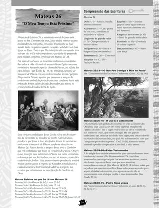 35
Mateus 26
“O Meu Tempo Está Próximo”
No início de Mateus 26, o ministério mortal de Jesus está
quase no fim. Durante três anos, Jesus viajou entre os judeus
ensinando Seu evangelho, prestando testemunho de Sua
missão tanto em palavra quanto em ação, e estabelecendo Sua
Igreja na Terra. Tudo o que Ele tinha feito até essa ocasião teria
sido em vão se Ele não completasse o que tinha Se preparado
para realizar, conforme registrado em Mateus 26–28.
Por mais de mil anos, os israelitas lembravam como tinha-
lhes salvo a vida e livrado da escravidão no Egito com uma
cerimônia e banquete especial chamado Páscoa, ou a festa dos
pães ázimos. (Ver Êxodo 12–13.) O principal elemento do
banquete de Páscoa era um cordeiro macho, jovem e perfeito.
Na primeira Páscoa, aqueles que passaram o sangue do
cordeiro no umbral da porta de sua casa, conforme havia sido
ordenado, foram salvos do anjo destruidor que matou os
primogênitos de toda a terra do Egito.
Esse cordeiro simbolizava Jesus Cristo e Seu ato de salvar-
nos da escravidão do pecado e da morte. Sabendo disso,
pondere o que Jesus e Seus discípulos devem ter sentido ao
realizarem o banquete de Páscoa, conforme descrito em
Mateus 26. Pouco depois, o próprio Jesus seria o Cordeiro
que era simbolizado por todos os cordeiros de Páscoa. Observe
o que Jesus fez para substituir a Páscoa por outra cerimônia e
ordenança que nos faz lembrar, em vez de antever, o sacrifício
expiatório do Senhor. Você provavelmente perceberá e sentirá
muitas outras coisas a respeito do Salvador à medida que lê
cuidadosamente o testemunho de Mateus a respeito dos
eventos que culminaram na crucificação do Cordeiro de
Deus.
Outros Relatos do que Se Lê em Mateus 26
Mateus 26:1–5—Marcos 14:1–2; Lucas 22:1–2
Mateus 26:6–13—Marcos 14:3–9; João 12:1–8
Mateus 26:14–30—Marcos 14:10–26; Lucas 22:3–23
Mateus 26:31–35—Marcos 14:27–31; Lucas 22:31–34
Mateus 26:36–46—Marcos 14:32–42; Lucas 22:39–46
Mateus 26:47–75—Marcos 14:43–72; Lucas 22:47–71; João 18:1–27
Compreensão das Escrituras
Mateus 26
Mateus 26:23—“O Que Põe Comigo a Mão no Prato”
Ver “Compreensão das Escrituras” referente a João 13:25 (p. 86.)
Mateus 26:36–46—O Que É o Getsêmani?
O Getsêmani é um jardim de oliveiras no sopé do monte das
Oliveiras. (Ver Lucas 22:39.) O nome significa literalmente
“prensa de óleo”: Era o lugar onde o óleo de oliva era retirado
das azeitonas cruas, que eram amargas. Há um grande
simbolismo em Jesus ter escolhido esse lugar para tomar sobre Si
os pecados da humanidade, no qual Seu sofrimento fez com que
“sangrasse por todos os poros” (D&C 19:18), tornando assim
possível o perdão dos pecados e, no final, a vida eterna.
Mateus 26:59–60—Falso Testemunho
A lei exigia duas ou três testemunhas para que um homem fosse
condenado à morte. (Ver Deuteronômio 17:6.) As falsas
testemunhas que os principais dos sacerdotes reuniram, porém,
não foram capazes de fazer com que suas mentiras
concordassem entre si. (Ver Marcos 14:55–59.) É irônico notar que
os judeus que queriam crucificar Jesus esforçaram-se muito para
seguir a lei das testemunhas, mas aparentemente não se
preocuparam com a lei que proíbe o falso testemunho. (Ver
Êxodo 20:16.)
Mateus 26:69–75—Pedro Nega Jesus
Ver “Compreensão das Escrituras” referente a Lucas 22:31–34,
54–62 (p. 71).
Dolo (v. 4)—Astúcia, fraude,
intento criminoso
Alabastro (v. 7)—Uma pedra
de cor clara, considerada
muito bela e valiosa
Ungüento de grande valor
(v. 7)—Óleo perfumado e
muito valioso
Indignar-se (v. 8)—Raiva e
desprezo (ira condenatória)
Testamento (v. 28)— Convênio
Varapaus (vv. 47, 55)—
Pedaços de pau
Legiões (v. 53)—Grandes
grupos (uma legião romana
tinha aproximadamente seis
mil homens)
Rasgou as suas vestes (v. 65)
—Sinal de grande infelicidade
Blasfêmia (v. 65)—Zombaria
de coisas sagradas
Dar punhadas (v. 67)—Bater
com força
 