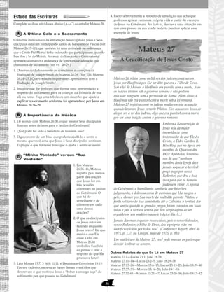 36
Estudo das Escrituras
Complete as duas atividades abaixo (A—C) ao estudar Mateus 26.
A Última Ceia e o Sacramento
Conforme mencionado na introdução deste capítulo, Jesus e Seus
discípulos estavam participando juntos do banquete de Páscoa (ver
Mateus 26:17–20), que também foi uma cerimônia ou ordenança
que o Cristo Pré-Mortal tinha ordenado que participassem quando
lhes deu a lei de Moisés. No meio do banquete, o Cristo mortal
apresentou uma nova ordenança de lembrança e adoração que
chamamos de sacramento (ver vv. 26–29.)
1. Observe cuidadosamente os acréscimos e correções da
Tradução de Joseph Smith de Mateus 26:28. (Ver TJS, Mateus
26:24–25.) Que verdades importantes aprendemos com a
Tradução de Joseph Smith?
2. Imagine que lhe pediram que fizesse uma apresentação a
respeito do sacramento para as crianças da Primária de sua
ala ou ramo. Faça uma tabela ou um desenho que ajude a
explicar o sacramento conforme foi apresentado por Jesus em
Mateus 26:26–29.
A Importância da Música
1. De acordo com Mateus 26:30, o que Jesus e Seus discípulos
fizeram antes de irem para o Jardim do Getsêmani?
2. Qual pode ter sido o benefício de fazerem isso?
3. Diga o nome de um hino que poderia ajudá-lo a sentir o
mesmo que você acha que Jesus e Seus discípulos sentiram.
Explique o que há nesse hino que o ajuda a sentir-se assim.
“Minha Vontade” versus “Tua
Vontade”
1. Em Mateus
26:36–46, Mateus
registra pelo menos
parte das orações
que Jesus fez em
três ocasiões
diferentes no jardim
do Getsêmani. O
que há de
semelhante e de
diferente em cada
uma dessas
orações?
2. O que os discípulos
de Jesus estavam
fazendo enquanto
Jesus orava? De que
modo o que Ele
disse a eles em
Mateus 26:41
simboliza Sua luta
ao pensar e orar a
respeito do que Ele
precisava fazer?
3. Leia Mosias 15:7; 3 Néfi 11:11; e Doutrina e Convênios 19:19.
Em seu caderno, escreva as frases desses versículos que
descrevem o que motivou Jesus a “beber a amarga taça” do
sofrimento por que passou no Getsêmani.
4. Escreva brevemente a respeito de uma lição que acha que
podemos aplicar em nossa própria vida a partir do exemplo
de Jesus no Getsêmani. Ao fazê-lo, descreva uma situação em
que uma pessoa de sua idade poderia precisar aplicar esse
exemplo de Jesus.
Mateus 27
A Crucificação de Jesus Cristo
Mateus 26 relata como os líderes dos judeus condenaram
Jesus por blasfêmia por Ele ter dito que era o Filho de Deus.
Sob a lei de Moisés, a blasfêmia era punida com a morte. Mas
os judeus viviam sob o governo romano e não podiam
executar ninguém sem a permissão de Roma. Além disso, a
blasfêmia não era punível com a morte sob a lei romana.
Mateus 27 registra como os judeus mudaram sua acusação
quando levaram Jesus perante Pilatos. Eles acusaram Jesus de
alegar ser o rei dos judeus, algo que era punível com a morte
por ser uma traição contra o governo romano.
Embora a Ressurreição de
Jesus seja da maior
importância como
testemunho de que Ele é o
Cristo, o Élder Gordon B.
Hinckley, que na época era
membro do Quórum dos
Doze Apóstolos, lembrou-
nos de que “nenhum
membro desta Igreja deve
jamais esquecer o terrível
preço pago por nosso
Redentor, que deu a Sua
vida para que os homens
pudessem viver: A agonia
do Getsêmani, a humilhante zombaria que foi o Seu
julgamento, a dolorosa coroa de espinhos que Lhe rasgou a
pele, o clamor por Sua morte da multidão perante Pilatos, o
fardo solitário de Sua caminhada até o Calvário, a terrível dor
que sentiu quando os grandes pregos foram cravados em Suas
mãos e pés, a tortura severa que Seu corpo sofreu ao ser
erguido em um madeiro naquele trágico dia. (...)
Jamais devemos esquecer essas coisas, pois o nosso Salvador,
nosso Redentor, o Filho de Deus, deu a própria vida em
sacrifício vicário por todos nós”. (Conference Report, abril de
1975, p. 137; ou Ensign, maio de 1975, p. 93.)
Em sua leitura de Mateus 27, você pode marcar as partes que
desejar lembrar-se sempre.
Outros Relatos do que Se Lê em Mateus 27
Mateus 27:1—Lucas 23:1; João 18:28
Mateus 27:11–14—Lucas 23:2–5; João 18:29–38
Mateus 27:15–26—Marcos 15:6–15; Lucas 23:13–25; João 18:39–40
Mateus 27:27–31—Marcos 15:16–20; João 19:1–16
Mateus 27:32–61—Marcos 15:21–47; Lucas 23:26–56; João 19:17–42
 