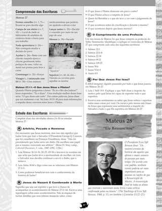 37
Compreensão das Escrituras
Mateus 27
Mateus 27:11—O Que Jesus Disse a Pilatos?
Quando Pilatos perguntou a Jesus: “És tu o Rei dos Judeus?”
Jesus respondeu: “Tu o dizes”. Uma tradução melhor dessa frase
seria: “O que dizes está certo”. Em outras palavras, Jesus disse
que era realmente o rei. Ver João 18:33–38 para mais informações
a respeito dessa conversa entre Jesus e Pilatos.
Estudo das Escrituras
Complete duas das atividades abaixo (A–D) ao estudar
Mateus 27.
Arbítrio, Pecado e Remorso
Era necessário que Jesus morresse, mas isso não significa que
Judas tinha que trair o Salvador. O Presidente George Q. Cannon,
que foi conselheiro na Primeira Presidência, disse: “Não foi
preordenado que Judas seria um diabo. Ele escolheu esse papel
por si mesmo, exercendo seu arbítrio”. (Brian H. Stuy, comp.,
Collected Discourses, 5. vols., 1987–1992, 1:236.)
1. Leia Mateus 26:14–16, 20–25, 45–56 e descreva as ocasiões em
que acha que Judas teve a oportunidade de escolher não trair
o Salvador mas decidiu continuar a servir o diabo, que o
tentava.
2. Leia Alma 30:60 e diga como isso se relaciona com Mateus
27:3–5.
3. Como podemos beneficiar-nos com o conhecimento da
história de Judas?
Jesus de Nazaré É Condenado à Morte
Suponha que seja um repórter e que teve a chance de
acompanhar os acontecimentos de Mateus 27:11–66. Escreva uma
reportagem sobre esses acontecimentos. Não se esqueça de
incluir detalhes que seus leitores desejarão saber, como:
• O que Jesus e Pilatos disseram um para o outro?
• O que Pilatos achava a respeito de Jesus?
• Quem foi Barrabás e o que ele teve a ver com o julgamento de
Jesus?
• O que aconteceu antes da crucificação e durante a mesma?
• O que aconteceu depois que Jesus morreu?
O Cumprimento de uma Profecia
Um dos temas de Mateus foi que Jesus cumpriu as profecias do
Velho Testamento. Identifique e explique os versículos de Mateus
27 que cumpriram cada uma das seguintes escrituras:
1. Salmos 22:1
2. Salmos 22:6–8
3. Salmos 22:18
4. Salmos 69:21
5. Salmos 109:25
6. Isaías 50:6
7. Isaías 53:4–9
8. Amós 8:9
Por Que Jesus Fez Isso?
É difícil imaginar alguém passando por tudo o que Jesus passou
em Mateus 26–27.
1. Leia 1 Néfi 19:9. Explique o que Néfi disse a respeito do
motivo pelo qual Jesus foi capaz de suportar tudo o que
suportou.
2. Escreva seus sentimentos ao saber que Jesus sofreu e suportou
todas essas coisas por você. Ou escreva pelo menos sete frases
de hinos que expressem seus sentimentos a respeito do
Salvador e tudo o que Ele suportou em Mateus 26–27.
Mateus 28
“Ele Ressuscitou”
O Presidente Ezra Taft
Benson disse: “Os
maiores eventos da
história são aqueles que
afetam o maior número
de pessoas por mais
tempo. De acordo com
esse padrão, nenhum
evento poderia ser mais
importante para as
pessoas ou nações do que
a Ressurreição do
Mestre. A ressurreição
final de todas as almas
que viveram e morreram nesta Terra é uma certeza
confirmada pelas escrituras”. (The Teachings of Ezra Taft
Benson, 1988, p. 15; ver também I Coríntios 15:22–23.)
Formar conselho (vv. 1, 7)—
Reunir-se para decidir algo
Campo de um oleiro (vv. 7,
10) — Local de onde os
fabricantes de artefatos de
cerâmica tiram o barro para
seu trabalho
Nada aproveitava (v. 24)—
Não conseguia mudar a
decisão do povo
Açoitar (v. 26)—Bater com um
chicote; naquela época o
chicote geralmente tinha
pedaços de osso, vidro ou
metal nas pontas para ferir a
carne
Constranger (v. 32)—Forçar
Vinagre (…) misturado com
fel (v. 34)—Uma mistura
medicamentosa que poderia
ter ajudado a aliviar a dor
Lançar sortes (v. 35)—Decidir
o vencedor por meio de um
jogo de azar
Menear (v. 39)—Sacudir
“Sepulcro”
Sepulcro (vv. 60, 64, 66)—
Túmulo ou caverna para
sepultar os mortos
 