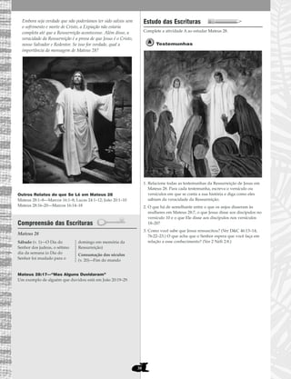 38
Embora seja verdade que não poderíamos ter sido salvos sem
o sofrimento e morte de Cristo, a Expiação não estaria
completa até que a Ressurreição acontecesse. Além disso, a
veracidade da Ressurreição é a prova de que Jesus é o Cristo,
nosso Salvador e Redentor. Se isso for verdade, qual a
importância da mensagem de Mateus 28?
Outros Relatos do que Se Lê em Mateus 28
Mateus 28:1–8—Marcos 16:1–8; Lucas 24:1–12; João 20:1–10
Mateus 28:16–20—Marcos 16:14–18
Compreensão das Escrituras
Mateus 28
Mateus 28:17—“Mas Alguns Duvidaram”
Um exemplo de alguém que duvidou está em João 20:19–29.
Estudo das Escrituras
Complete a atividade A ao estudar Mateus 28.
Testemunhas
1. Relacione todas as testemunhas da Ressurreição de Jesus em
Mateus 28. Para cada testemunha, escreva o versículo ou
versículos em que se conta a sua história e diga como eles
sabiam da veracidade da Ressurreição.
2. O que há de semelhante entre o que os anjos disseram às
mulheres em Mateus 28:7, o que Jesus disse aos discípulos no
versículo 10 e o que Ele disse aos discípulos nos versículos
18–20?
3. Como você sabe que Jesus ressuscitou? (Ver D&C 46:13–14;
76:22–23.) O que acha que o Senhor espera que você faça em
relação a esse conhecimento? (Ver 2 Néfi 2:8.)Sábado (v. 1)—O Dia do
Senhor dos judeus, o sétimo
dia da semana (o Dia do
Senhor foi mudado para o
domingo em memória da
Ressurreição)
Consumação dos séculos
(v. 20)—Fim do mundo
 