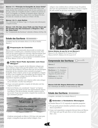 40
Marcos 1:1—“Princípio do Evangelho de Jesus Cristo”
Embora seja verdade que Jesus Cristo tenha dado início à Sua
Igreja durante Seu ministério mortal, não foi essa a primeira vez
em que o plano do evangelho foi dado a conhecer às pessoas na
Terra. O evangelho, na verdade, foi pregado desde a época da
primeira família desta Terra, Adão e Eva, (ver Moisés 5:5–12) e
até antes de o mundo ser criado (ver I Pedro 1:18–20).
Marcos 1:2–11—João Batista
Ver a introdução de Mateus 3 (pp. 11–12) para mais informações
a respeito de João.
Marcos 1:44—Por Que Jesus Pediu aos Que Foram por
Ele Curados Que Não Contassem a Ninguém o Que
Ele Tinha Feito?
Ver “Compreensão das Escrituras” referente a Mateus 16:20 (p. 24).
Estudo das Escrituras
Complete uma das atividades abaixo (A ou B) ao estudar
Marcos 1.
Preparação do Caminho
Marcos começou seu testemunho descrevendo os eventos que
prepararam o caminho para o ministério de Jesus Cristo. Para
cada um dos quatro grupos de versículos, diga brevemente qual
o evento descrito por Marcos e como acha que isso ajudou a
preparar o caminho para o que se seguiria no ministério mortal
de Jesus. Marcos 1:2–8, 9–11, 12–13, 16–20.
O Que Você Pode Aprender com Esse
Milagre?
Em Marcos 1 lemos a respeito de três diferentes milagres que
Jesus realizou e observamos que Ele também curou “muitos”.
(Versículo 34) Em Marcos 1:38, Jesus disse que um dos principais
propósitos de Seu ministério entre as pessoas era pregar o
evangelho. Nesse contexto, pense no que aprendemos a respeito
de Jesus e Seu evangelho em cada milagre que Ele realizou. Por
exemplo: Ao estudar o milagre descrito em Marcos 1:40–44,
responda às seguintes perguntas:
1. O que podemos aprender com o leproso sobre como achegar-
nos ao Salvador e receber Suas bênçãos?
2. O que você pode aprender a respeito do Salvador com Sua
resposta ao leproso?
3. Pela lei de Moisés, era considerado “impuro” ser leproso.
Uma pessoa que comete pecado está espiritualmente impura.
Leia Marcos 1:40–44 novamente, trocando a palavra leproso
por pecador. O que isso nos ensina a respeito das ocasiões em
que cometemos pecado?
Marcos 2
“Perdoados Estão os
Teus Pecados”
Conforme mencionado em Marcos 1:38, Jesus veio mais para
pregar o evangelho do que para realizar milagres. Seus
milagres eram símbolos físicos externos do que Ele poderia
fazer por nós espiritualmente. Em Marcos 2 lemos a respeito
de uma ocasião em que Jesus ensinou esse princípio.
Outros Relatos do que Se Lê em Marcos 2
Marcos 2:1–22—Mateus 9:2–17; Lucas 5:17–39
Marcos 2:23–27—Mateus 12:1–8; Lucas 6:1–5
Compreensão das Escrituras
Marcos 2
Marcos 2:23–28—Regras Referentes ao Sábado
Ver a introdução de Mateus 12 neste manual (p. 20).
Estudo das Escrituras
Complete a atividade A ao estudar Marcos 2.
Entender a Verdadeira Mensagem
Ao estudar Marcos 2:1–12, responda às seguintes perguntas:
1. Por que pode parecer estranha a primeira coisa que Jesus
disse ao paralítico?
2. Como você responderia a pergunta feita por Jesus em Marcos
2:9? O que acha que Ele quis dizer ao fazer essa pergunta?
(Ver v. 10.)
Arrazoar (vv. 6, 8)—Ponderar
Blasfêmias (v. 7)—Zombaria
de coisas sagradas ou falsas
alegações de poder divino
Publicanos (vv. 15–16)—
Coletores de impostos
 