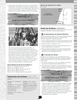 41
3. O pecado não causa todas as doenças, mas é mais destrutivo.
Infelizmente, é mais difícil ver o pecado e o perdão do que
ver os efeitos e sintomas de uma doença física. Que lição acha
que Jesus tentou ensinar aos que O observaram perdoar o
homem de seus pecados e também curá-lo de sua paralisia?
Marcos 3
Jesus Atrai Muita Atenção
Não sabemos quantas pessoas foram convertidas e se
tornaram membros da Igreja enquanto Jesus estava vivo.
Parece que esse número foi bem pequeno, mas Marcos relata
que um grande número de pessoas se interessou por Jesus,
especialmente quando viram Seus milagres ou ouviram falar
deles. Marcos 3 contém um relato de alguns dos crescentes
interesses por Jesus e mostra que, à medida que Ele Se
tornava mais conhecido, as pessoas que ocupavam cargos de
poder e liderança começaram a persegui-Lo e a procurar
maneiras de desacreditá-Lo aos olhos das pessoas.
Outros Relatos do que Se Lê em Marcos 3
Marcos 3:1–6—Mateus 12:9–14; Lucas 6:6–11
Marcos 3:7–12—Mateus 12:15–16
Marcos 3:13–19—Mateus 10:2–4; Lucas 6:12–16
Marcos 3:20–30—Mateus 12:22–37
Marcos 3:31–35—Mateus 12:46–50; Lucas 8:19–21
Compreensão das Escrituras
Marcos 3
Marcos 3:8—Iduméia, Tiro e Sidom
Ver o mapa.
Estudo das Escrituras
Complete a atividade A ou B ao estudar Marcos 3.
A Importância de Nossos Motivos
A história contada em Marcos 3:1–6 mostra-nos algo interessante
sobre o modo de pensar dos fariseus. Ao estudar esses
versículos, responda às seguintes perguntas:
1. O que os fariseus procuravam ao observarem Jesus? (Ver tam-
bém a introdução de Mateus 12, neste guia de estudos, p. 20.)
2. De quem provém o poder para curar?
3. O que o incidente nos mostra ser importante para Jesus, e o
que era importante para os fariseus?
4. Quais são alguns exemplos de coisas que as pessoas fazem
atualmente no Dia do Senhor que seguem as tradições dos
homens em vez da inspiração de Deus?
A Família de Cristo
Em Marcos 3:31–35 Jesus não estava dizendo que Sua mãe e
família não eram importantes. Ele estava novamente voltando a
atenção das pessoas para as razões mais importantes de Sua
vinda à Terra.
1. De acordo com Marcos 3:31–35, o que qualifica uma pessoa
para que se torne membro da família de Cristo?
2. Essa doutrina foi esclarecida no Livro de Mórmon. Em suas
próprias palavras, explique o que Mosias 5:5–9 diz a respeito
de como nos tornamos parte da família de Cristo.
Marcos 4
Jesus Ensina por Parábolas
A palavra parábola deriva de uma palavra grega que significa
“colocar ao lado” ou, em outras palavras, colocar uma coisa
ao lado da outra para compará-las entre si. Jesus contou
parábolas, ou histórias, referindo-Se a coisas que as pessoas
conheciam bem e que seriam comparadas a uma verdade
espiritual. A introdução de Mateus 12 (p. 22) explica por que
Jesus usou parábolas e fornece algumas idéias para a
interpretação de seu significado.
IDUMÉIA
Grande Mar
(Mar Mediterrâneo)
Tiro
Sidom
Jerusalém
Mirrada (v. 1)—Deformada,
atrofiada
Condoer-se (v. 5)—Ficar triste
Herodianos (v. 6)—Judeus
que apoiavam Roma e, em
especial, Herodes, o
governador local
Ameaçava (v. 12)—Advertia
com firmeza
Belzebu (v. 22)—Satanás
Maniatar (v. 27)—Amarrar
Blasfemar contra o Espírito
Santo (v. 29)—Negar Cristo
deliberadamente (ver Guia
para Estudo das Escrituras,
“Blasfêmia”, p. 31)
 