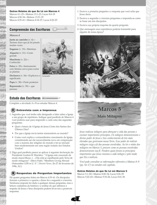 42
Outros Relatos do que Se Lê em Marcos 4
Marcos 4:1–25—Mateus 13:1–23; Lucas 8:4–18
Marcos 4:30–34—Mateus 13:31–35
Marcos 4:35–41—Mateus 8:18–27; Lucas 8:22–25
Compreensão das Escrituras
Marcos 4
Estudo das Escrituras
Complete a atividade A e B ao estudar Marcos 4.
Entrevista com a Imprensa
1. Suponha que você tenha sido designado a falar sobre a Igreja
a um grupo de repórteres. Indique qual parábola de Marcos 4
você poderia usar para responder a cada uma das seguintes
perguntas:
• Qual o futuro de A Igreja de Jesus Cristo dos Santos dos
Últimos Dias?
• Por que a Igreja envia tantos missionários ao mundo?
• Como você explica o extraordinário crescimento da Igreja,
considerando ser ela razoavelmente nova em comparação
com a maioria das religiões do mundo e ter-se iniciado
bem modestamente em uma região isolada dos Estados
Unidos?
2. Diga qual parábola parece se aplicar à seguinte declaração do
Presidente Gordon B. Hinckley: “A Igreja está crescendo de
modo maravilhoso. (…) Ela está-se espalhando pela Terra de
modo milagroso”. (Steve Fidel, “Members Living Abroad
Outnumber LDS in U. S.”, Deseret News, 26–27 de fevereiro de
1996, A2.)
Respostas de Perguntas Importantes
Há quatro perguntas feitas em Marcos 4:35–41. Os discípulos
fizeram a primeira e a quarta, e Jesus fez a segunda e a terceira.
Nenhuma resposta foi dada a qualquer dessas perguntas, mas a
leitura cuidadosa da história e a análise do que sabemos a
respeito de Jesus e Seus discípulos podem levar-nos a possíveis
respostas.
1. Escreva a primeira pergunta e a resposta que você acha que
Jesus daria.
2. Escreva a segunda e a terceira perguntas e responda-as como
se fosse um dos discípulos.
3. Escreva sua própria resposta da quarta pergunta.
4. Que mensagem essa experiência poderia transmitir para
alguém de nossa época?
Marcos 5
Mais Milagres
Jesus realizou milagres para abençoar a vida das pessoas e
ensinar importantes princípios. Os milagres demonstraram o
divino poder de Jesus e Seu conhecimento de leis mais
elevadas que governam nossa Terra. Esse poder de realizar
milagres exige a fé das pessoas envolvidas. Ao ler o relato dos
milagres em Marcos 5, procure como as pessoas envolvidas
demonstraram sua fé. Pondere quais foram os princípios
importantes que Jesus ensinou a cada milagre e pelo modo
que Ele o realizou.
Você pode consultar as informações referentes a Mateus 8–9
(pp. 16–17) ao estudar este capítulo.
Outros Relatos do que Se Lê em Marcos 5
Marcos 5:1–20—Mateus 8:28–34; Lucas 8:26–39
Marcos 5:22–43—Mateus 9:18–26; Lucas 8:41–56
Junto ao caminho (v. 4)—
Terreno duro que já foi pisado
muitas vezes
Enganos (v. 19)—Mentiras
Alqueire (v. 21)—Cesto
grande
Manifesto (v. 22)—
Conhecido
Foice (v. 29)—Instrumento
com lâmina curva para cortar
as plantas
Declarava (v. 34)—Explicava o
significado
Popa (v. 38)—Parte posterior
Repreender (v. 39)— que
parasse
Semeador
 