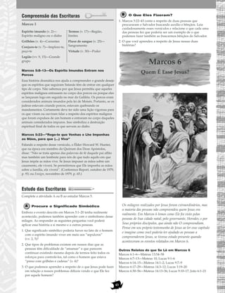 43
Compreensão das Escrituras
Marcos 5
Marcos 5:8–13—Os Espírito Imundos Entram nos
Porcos
Essa história dramática nos ajuda a compreender o grande desejo
que os espíritos que seguiram Satanás têm de entrar em qualquer
tipo de corpo. Não sabemos por que Jesus permitiu que aqueles
espíritos malignos entrassem no corpo dos porcos ou porque eles
se lançaram logo em seguida no mar da Galiléia. Os porcos eram
considerados animais imundos pela lei de Moisés. Portanto, se os
judeus estavam criando porcos, estavam quebrando os
mandamentos. Certamente deve ter sido uma lição vigorosa para
os que viram ou ouviram falar a respeito dos espíritos malignos
que foram expulsos de um homem e entraram no corpo daqueles
animais considerados impuros. Isso simboliza a destruição
espiritual final de todos os que servem ao diabo.
Marcos 5:23—“Rogo-te que Venhas e Lhe Imponhas
as Mãos, para que (…) Viva”
Falando a respeito desse versículo, o Élder Howard W. Hunter,
que na época era membro do Quórum dos Doze Apóstolos,
disse: “Não se trata apenas das palavras de fé daquele pai aflito
mas também um lembrete para nós de que tudo aquilo em que
Jesus impõe as mãos vive. Se Jesus impuser as mãos sobre um
casamento, ele viverá. Se permitirmos que Ele imponha as mãos
sobre a família, ela viverá”. (Conference Report, outubro de 1979,
p. 93; ou Ensign, novembro de 1979, p. 65.)
Estudo das Escrituras
Complete a atividade A ou B ao estudar Marcos 5.
Procure o Significado Simbólico
Embora o evento descrito em Marcos 5:1–20 tenha realmente
acontecido, podemos também aprender com o simbolismo desse
milagre. Ao responder as seguintes perguntas você poderá
aplicar essa história a si mesmo e a outras pessoas.
1. Que significado simbólico poderia haver no fato de o homem
com o espírito imundo viver em meio aos “sepulcros”
(vv. 2, 5)?
2. Que tipos de problemas existem em nossos dias que as
pessoas têm dificuldade de “amansar” e que parecem
continuar existindo mesmo depois de termos feito todos os
esforços para controlá-los, tal como o homem que estava
“preso com grilhões e cadeias” (v. 4)?
3. O que podemos aprender a respeito de o que Jesus pode fazer
em relação a nossos problemas difíceis vendo o que Ele fez
por aquele homem?
O Que Eles Fizeram?
1. Marcos 5:22–43 conta a respeito de duas pessoas que
procuraram o Salvador buscando auxílio e bênçãos. Leia
cuidadosamente esses versículos e relacione o que cada uma
das pessoas fez que poderia ser um exemplo de o que
podemos fazer também ao buscarmos bênçãos do Salvador.
2. O que você aprendeu a respeito de Jesus nessas duas
histórias?
Marcos 6
Quem É Esse Jesus?
Os milagres realizados por Jesus foram extraordinários, mas
a maioria das pessoas não compreendeu quem Jesus era
realmente. Em Marcos 6 lemos como Ele foi visto pelas
pessoas de Sua cidade natal; pelo governante, Herodes; e por
Seus próprios discípulos, que ainda não O compreendiam.
Pense em seu próprio testemunho de Jesus ao ler esse capitulo
e imagine como você poderia ter ajudado as pessoas a
compreenderem Jesus, se tivesse estado presente quando
aconteceram os eventos relatados em Marcos 6.
Outros Relatos do que Se Lê em Marcos 6
Marcos 6:1–6—Mateus 13:54–58
Marcos 6:7–13—Mateus 10; Lucas 9:1–6
Marcos 6:14–15—Mateus 14:1–2; Lucas 9:7–9
Marcos 6:17–29—Mateus 14:3–12; Lucas 3:19–20
Marcos 6:30–56—Mateus 14:13–36; Lucas 9:10–17; João 6:1–21
Espírito imundo (v. 2)—
Espírito maligno ou o diabo
Grilhões (v. 4)—Correntes
Conjuro-te (v. 7)—Imploro-te,
peço-te
Legião (vv. 9, 15)—Grande
grupo
Termos (v. 17)—Região,
limites
Fluxo de sangue (v. 25)—
Sangramento
Virtude (v. 30)—Poder
 