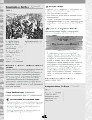 44
Compreensão das Escrituras
Marcos 6
Marcos 6:17–19—“Não Te É Lícito Possuir a Mulher de
Teu Irmão”
Herodias, mulher de Herodes nessa época da história, tinha sido
mulher do meio-irmão de Herodes, Filipe. Ela tinha-se
divorciado dele para casar-se com Herodes, e Herodes tinha-se
divorciado de sua primeira mulher e casado com Herodias.
Casar-se com a esposa do irmão, enquanto ele ainda estivesse
vivo, era proibido pela lei de Moisés. (Ver Levítico 20:21.)
Também era errado divorciar-se do cônjuge por causa de
interesse por outra pessoa. (Ver Mateus 5:31–32.) As ações de
Herodias parecem indicar que ela se sentia culpada, mas em vez
de arrepender-se, ela decidiu livrar-se da pessoa que a lembrava
de sua culpa: João Batista.
Estudo das Escrituras
Complete as duas atividades abaixo (A–C) ao estudar Marcos 6.
Jesus Retorna à Sua Cidade Natal
1. De acordo com Marcos 6:1–6, como Jesus foi recebido quando
voltou “à sua pátria”, ou seja, à sua cidade natal de Nazaré?
2. Que bênçãos deixaram de ser dadas àquelas pessoas por
causa de sua atitude? (Ver v. 5.)
3. Como essa história se aplica ao modo como lidamos com
nossos líderes locais e gerais em nossos dias?
Reação à Culpa
1. Em Marcos 6:14–28, o que Herodes fez que demonstrou que
tinha um sentimento de culpa por alguma coisa?
2. Como Herodias reagiu à sua culpa?
3. O que devemos fazer quando temos um sentimento de culpa
por nossos pecados?
4. Compare o que acontece quando tentamos encobrir nossa
culpa e pecados (ver D&C 121:37) com o que acontece quando
nos humilhamos e nos arrependemos (ver Enos 1:4–8; Mosias
4:2–3).
Aprender a respeito do Salvador
Relacione duas coisas que aprendeu a respeito do caráter,
natureza ou poder de Jesus ao ler Marcos 6:31–44.
Marcos 7
O Que Contamina o Homem?
As tradições podem ser uma importante influência
unificadora da família e de outros grupos de pessoas. Mas se
as tradições se tornarem mais importantes que os princípios
do evangelho ou substituírem esses princípios ou não
estiverem em harmonia com eles, então elas passam a
trabalhar contra o plano de felicidade do Senhor. Na época do
Novo Testamento, certas tradições dos judeus eram mais
importantes em sua religião do que as leis de Deus nas quais
elas se baseavam. A maior parte de Marcos 7 relata o que
Jesus disse e fez a respeito de algumas dessas tradições dos
antigos. Você pode também ler novamente a introdução de
Mateus 12 e 15 deste guia de estudos (pp. 20, 23) antes de ler
Marcos 7.
Outros Relatos do que Se Lê em Marcos 7
Marcos 7—Mateus 15:1–31
Compreensão das Escrituras
Marcos 7
Contaminar (vv. 15, 18, 23)—
Tornar uma pessoa
espiritualmente impura
Dissolução (v. 22)—
Libertinagem
De onde lhe vêm estas
coisas? (v. 2)—Onde Ele
aprendeu essas coisas?
Alforje (v. 8)—Uma sacola de
comida ou roupas
Haverá mais tolerância (v. 11)
— O castigo será menor
Notório (v. 14)—Famoso,
conhecido
Ranchos (v. 39)—Grupos
Alcofa (v. 43)—Cesto de vime
Quarta vigília da noite (v. 48)
— Pouco antes do nascer do
sol
 