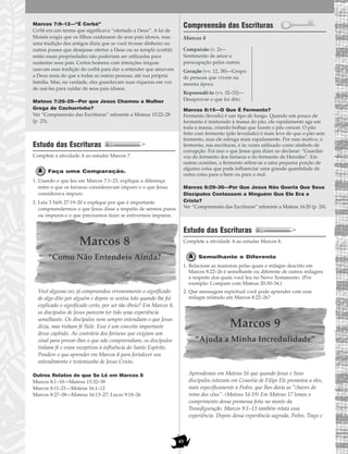 45
Marcos 7:9–12—“É Corbã”
Corbã era um termo que significava “ofertado a Deus”. A lei de
Moisés exigia que os filhos cuidassem de seus pais idosos, mas
uma tradição dos antigos dizia que se você tivesse dinheiro ou
outras posses que desejasse ofertar a Deus ou ao templo (corbã)
então essas propriedades não poderiam ser utilizadas para
sustentar seus pais. Certos homens com intenções iníquas
usavam essa tradição do corbã para dar a entender que amavam
a Deus mais do que a todas as outras pessoas, até sua própria
família. Mas, na verdade, eles guardavam suas riquezas em vez
de usá-las para cuidar de seus pais idosos.
Mateus 7:26–29—Por que Jesus Chamou a Mulher
Grega de Cachorrinho?
Ver “Compreensão das Escrituras” referente a Mateus 15:22–28
(p. 23).
Estudo das Escrituras
Complete a atividade A ao estudar Marcos 7.
Faça uma Comparação.
1. Usando o que leu em Marcos 7:1–23, explique a diferença
entre o que os fariseus consideravam impuro e o que Jesus
considerava impuro.
2. Leia 3 Néfi 27:19–20 e explique por que é importante
compreendermos o que Jesus disse a respeito de sermos puros
ou impuros e o que precisamos fazer se estivermos impuros.
Marcos 8
“Como Não Entendeis Ainda?
Você alguma vez já compreendeu erroneamente o significado
de algo dito por alguém e depois se sentiu tolo quando lhe foi
explicado o significado certo, por ser tão óbvio? Em Marcos 8,
os discípulos de Jesus parecem ter tido uma experiência
semelhante. Os discípulos nem sempre entendiam o que Jesus
dizia, mas tinham fé Nele. Esse é um conceito importante
desse capítulo. Ao contrário dos fariseus que exigiam um
sinal para provar-lhes o que não compreendiam, os discípulos
tinham fé e eram receptivos à influência do Santo Espírito.
Pondere o que aprender em Marcos 8 para fortalecer seu
entendimento e testemunho de Jesus Cristo.
Outros Relatos do que Se Lê em Marcos 8
Marcos 8:1–10—Mateus 15:32–39
Marcos 8:11–21—Mateus 16:1–12
Marcos 8:27–38—Mateus 16:13–27; Lucas 9:18–26
Compreensão das Escrituras
Marcos 8
Marcos 8:15—O Que É Fermento?
Fermento (levedo) é um tipo de fungo. Quando um pouco de
fermento é misturado à massa do pão, ele rapidamente age em
toda a massa, criando bolhas que fazem o pão crescer. O pão
feito com fermento (pão levedado) é mais leve do que o pão sem
fermento, mas ele estraga mais rapidamente. Por esse motivo, o
fermento, nas escrituras, é às vezes utilizado como símbolo de
corrupção. Foi isso o que Jesus quis dizer ao declarar: “Guardai-
vos do fermento dos fariseus e do fermento de Herodes”. Em
outras ocasiões, o fermento refere-se a uma pequena porção de
alguma coisa que pode influenciar uma grande quantidade de
outra coisa para o bem ou para o mal.
Marcos 8:29–30—Por Que Jesus Não Queria Que Seus
Discípulos Contassem a Ninguém Que Ele Era o
Cristo?
Ver “Compreensão das Escrituras” referente a Mateus 16:20 (p. 24).
Estudo das Escrituras
Complete a atividade A ao estudar Marcos 8.
Semelhante e Diferente
1. Relacione as maneiras pelas quais o milagre descrito em
Marcos 8:22–26 é semelhante ou diferente de outros milagres
a respeito dos quais você leu no Novo Testamento. (Por
exemplo: Compare com Mateus 20:30–34.)
2. Que mensagem espiritual você pode aprender com esse
milagre relatado em Marcos 8:22–26?
Marcos 9
“Ajuda a Minha Incredulidade”
Aprendemos em Mateus 16 que quando Jesus e Seus
discípulos estavam em Cesaréia de Filipe Ele prometeu a eles,
mais especificamente a Pedro, que lhes daria as “chaves do
reino dos céus”. (Mateus 16:19) Em Mateus 17 lemos o
cumprimento dessa promessa feita no monte da
Transfiguração. Marcos 9:1–13 também relata essa
experiência. Depois dessa experiência sagrada, Pedro, Tiago e
Compaixão (v. 2)—
Sentimento de amor e
preocupação pelos outros
Geração (vv. 12, 38)—Grupo
de pessoas que vivem na
mesma época
Repreendê-lo (vv. 32–33)—
Desaprovar o que foi dito
 