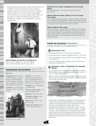 46
João ainda precisavam aprender muitas coisas do Mestre. Ao
ler Marcos 9, procure como Ele os ensinou e ajudou a
aumentar sua fé, bem como a de outras pessoas. Embora a
súplica de Marcos 9:24, “ajuda a minha incredulidade”,
tenha sido feita por um pai que desejava ajudar o filho, ela
bem pode ser a súplica de toda pessoa que acredita no
Salvador mas reconhece sua necessidade de ter mais fé e
conhecimento.
Outros Relatos do que Se Lê em Marcos 9
Marcos 9:2–32—Mateus 17:1–23; Lucas 9:28–45
Marcos 9:33–50—Mateus 18:1–9; Lucas 9:46–50
Compreensão das Escrituras
Marcos 9
Marcos 9:2–13—Jesus Transfigura-Se em um Alto
Monte
Ver “Transfiguração”, no Guia para Estudo das Escrituras,
pp. 210–211.
Marcos 9:43–48—Cortar a Mão ou o Pé, ou Lançar
Fora o Olho
Ver “Compreensão das Escrituras” referente a Mateus 5:29–30 (p.
14). A Tradução de Joseph Smith de Marcos 9:40–48 (no Guia para
Estudo das Escrituras) também provê importantes esclarecimentos
a respeito do que Jesus quis dizer nesses versículos.
Marcos 9:49–50—Sal e Fogo
Pela lei de Moisés, o sacrifício devia ser salgado como símbolo
do convênio entre o Senhor e Seu povo. Isso tornava o sacrifício
“bom” para o Senhor. Os seguidores de Cristo ofereciam-se a si
mesmos como sacrifício vivo a Ele (ver Omni 1:26), sendo que
esse sacrifício trazia o poder purificador do Espírito Santo (ou
batismo de fogo.)
Estudo das Escrituras
Complete a atividade A ou B ao estudar Marcos 9.
Aumentar a Fé
1. Na história de Marcos 9:14–29, qual era o problema?
2. O que Jesus disse a respeito do problema? (Ver vv. 19, 23, 29.)
3. O que você acha que o pai quis dizer com sua súplica a Jesus
no versículo 24?
4. Como essa história ajuda a aumentar sua fé ou lhe ensina a
maneira de aumentar a fé?
Aprender com a Tradução de Joseph
Smith
1. Leia cuidadosamente a Tradução de Joseph Smith de Marcos
9:40–48. Quem esses versículos nos explicam que “a mão”, o
“pé” e o “olho” simbolizam?
2. Tendo em mente a explicação contida na Tradução de Joseph
Smith, como você acha que esse conselho se aplica às pessoas
da sua idade em nossos dias?
Marcos 10
Quem É o Maior?
Muitos judeus confundiam as profecias do Velho Testamento
a respeito da primeira vinda do Messias com as profecias a
respeito de Sua Segunda Vinda. Eles esperavam um Messias
que viesse com grande poder e glória, como um rei
conquistador que destruiria seus inimigos. Cristo veio para
destruir os mais importantes de todos os inimigos – o pecado
e a morte – mas conquistaria esses inimigos por meio de Seu
próprio sofrimento e morte, algo que era muito difícil para a
maioria deles entender. Isso foi predito em Isaías 53. Procure
maneiras pelas quais Jesus tentou ensinar esses princípios em
Marcos 10.
Transfigurar-se (v. 2)—Uma
condição em que o corpo da
pessoa é temporariamente
mudado para que ela possa
estar na presença e glória de
seres celestiais e não morrer
Lavadeiro (v. 3)—Pessoa que
trabalha lavando e alvejando
roupas
Construção de uma cabana
Escribas (vv. 11, 14, 16)—
Homens que ensinavam ao
povo o significado da lei de
Moisés (ver Guia para Estudo
das Escrituras, “Escriba”, p. 70)
Aviltado (v. 12)—Humilhado
ou desprezado
Tem um espírito mudo (v. 17)
—Não consegue falar
Definhar (v. 18)—Ficar fraco
O espírito o agitou (v. 20) —
Teve uma convulsão
Revolvia-se (v. 20) — Cair e
rolar no chão
Agitar com violência (v. 26)
— Ter convulsões severas
 
