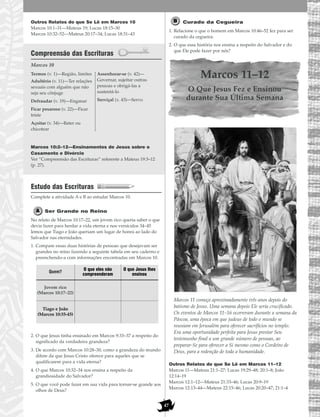 47
Outros Relatos do que Se Lê em Marcos 10
Marcos 10:1–31—Mateus 19; Lucas 18:15–30
Marcos 10:32–52—Mateus 20:17–34; Lucas 18:31–43
Compreensão das Escrituras
Marcos 10
Marcos 10:2–12—Ensinamentos de Jesus sobre o
Casamento e Divórcio
Ver “Compreensão das Escrituras” referente a Mateus 19:3–12
(p. 27).
Estudo das Escrituras
Complete a atividade A e B ao estudar Marcos 10.
Ser Grande no Reino
No relato de Marcos 10:17–22, um jovem rico queria saber o que
devia fazer para herdar a vida eterna e nos versículos 34–45
lemos que Tiago e João queriam um lugar de honra ao lado do
Salvador nas eternidades.
1. Compare essas duas histórias de pessoas que desejavam ser
grandes no reino fazendo a seguinte tabela em seu caderno e
preenchendo-a com informações encontradas em Marcos 10.
2. O que Jesus tinha ensinado em Marcos 9:33–37 a respeito do
significado da verdadeira grandeza?
3. De acordo com Marcos 10:28–30, como a grandeza do mundo
difere da que Jesus Cristo oferece para aqueles que se
qualificarem para a vida eterna?
4. O que Marcos 10:32–34 nos ensina a respeito da
grandiosidade do Salvador?
5. O que você pode fazer em sua vida para tornar-se grande aos
olhos de Deus?
Curado da Cegueira
1. Relacione o que o homem em Marcos 10:46–52 fez para ser
curado da cegueira.
2. O que essa história nos ensina a respeito do Salvador e do
que Ele pode fazer por nós?
Marcos 11–12
O Que Jesus Fez e Ensinou
durante Sua Última Semana
Marcos 11 começa aproximadamente três anos depois do
batismo de Jesus. Uma semana depois Ele seria crucificado.
Os eventos de Marcos 11–16 ocorreram durante a semana da
Páscoa, uma época em que judeus de todo o mundo se
reuniam em Jerusalém para oferecer sacrifícios no templo.
Era uma oportunidade perfeita para Jesus prestar Seu
testemunho final a um grande número de pessoas, ao
preparar-Se para oferecer a Si mesmo como o Cordeiro de
Deus, para a redenção de toda a humanidade.
Outros Relatos do que Se Lê em Marcos 11–12
Marcos 11—Mateus 21:1–27; Lucas 19:29–48; 20:1–8; João
12:14–19
Marcos 12:1–12—Mateus 21:33–46; Lucas 20:9–19
Marcos 12:13–44—Mateus 22:15–46; Lucas 20:20–47; 21:1–4
Termos (v. 1)—Região, limites
Adultério (v. 11)—Ter relações
sexuais com alguém que não
seja seu cônjuge
Defraudar (v. 19)—Enganar
Ficar pesaroso (v. 22)—Ficar
triste
Açoitar (v. 34)—Bater ou
chicotear
Assenhorar-se (v. 42)—
Governar, sujeitar outras
pessoas e obrigá-las a
sustentá-lo
Serviçal (v. 43)—Servo
Quem?
O que eles não
compreenderam
O que Jesus lhes
ensinou
Jovem rico
(Marcos 10:17–22)
Tiago e João
(Marcos 10:35-45)
 