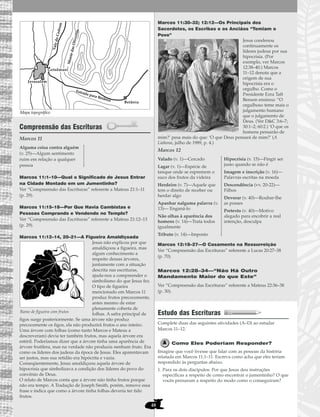 48
Compreensão das Escrituras
Marcos 11
Marcos 11:1–10—Qual o Significado de Jesus Entrar
na Cidade Montado em um Jumentinho?
Ver “Compreensão das Escrituras” referente a Mateus 21:1–11
(p. 29).
Marcos 11:15–18—Por Que Havia Cambistas e
Pessoas Comprando e Vendendo no Templo?
Ver “Compreensão das Escrituras” referente a Mateus 21:12–13
(p. 29).
Marcos 11:12–14, 20–21—A Figueira Amaldiçoada
Jesus não explicou por que
amaldiçoou a figueira, mas
algum conhecimento a
respeito dessas árvores,
juntamente com a situação
descrita nas escrituras,
ajuda-nos a compreender o
simbolismo do que Jesus fez.
O tipo de figueira
mencionado em Marcos 11
produz frutos precocemente,
antes mesmo de estar
plenamente coberta de
folhas. A safra principal de
figos surge posteriormente. Se uma árvore não produz
precocemente os figos, ela não produzirá frutos o ano inteiro.
Uma árvore com folhas (como tanto Marcos e Mateus a
descreveram) devia ter também frutos, mas aquela árvore era
estéril. Poderíamos dizer que a árvore tinha uma aparência de
árvore frutífera, mas na verdade não produzia nenhum fruto. Era
como os líderes dos judeus da época de Jesus. Eles aparentavam
ser justos, mas sua retidão era hipócrita e vazia.
Conseqüentemente, Jesus amaldiçoou aquela árvore de
hipocrisia que simbolizava a condição dos líderes do povo do
convênio de Deus.
O relato de Marcos conta que a árvore não tinha frutos porque
não era tempo. A Tradução de Joseph Smith, porém, remove essa
frase e indica que como a árvore tinha folhas deveria ter tido
frutos.
Marcos 11:30–32; 12:12—Os Principais dos
Sacerdotes, os Escribas e os Anciãos “Temiam o
Povo”
Jesus condenou
continuamente os
líderes judeus por sua
hipocrisia. (Por
exemplo, ver Marcos
12:38–40.) Marcos
11–12 denota que a
origem de sua
hipocrisia era o
orgulho. Como o
Presidente Ezra Taft
Benson ensinou: “O
orgulhoso teme mais o
julgamento humano
que o julgamento de
Deus. (Ver D&C 3:6–7;
30:1–2; 60:2.) ‘O que os
homens pensarão de
mim?’ pesa mais do que: ‘O que Deus pensará de mim?’ (A
Liahona, julho de 1989, p. 4.)
Marcos 12
Marcos 12:18–27—O Casamento na Ressurreição
Ver “Compreensão das Escrituras” referente a Lucas 20:27–38
(p. 70).
Marcos 12:28–34—“Não Há Outro
Mandamento Maior do que Este”
Ver “Compreensão das Escrituras” referente a Mateus 22:36–38
(p. 30).
Estudo das Escrituras
Complete duas das seguintes atividades (A–D) ao estudar
Marcos 11–12.
Como Eles Poderiam Responder?
Imagine que você tivesse que falar com as pessoas da história
relatada em Marcos 11:1–11. Escreva como acha que eles teriam
respondido às perguntas abaixo.
1. Para os dois discípulos: Por que Jesus deu instruções
específicas a respeito de como encontrar o jumentinho? O que
vocês pensaram a respeito do modo como o conseguiram?
Valado (v. 1)—Cercado
Lagar (v. 1)—Espécie de
tanque onde se espremem o
suco dos frutos da videira
Herdeiro (v. 7)—Aquele que
tem o direito de receber ou
herdar algo
Apanhar nalguma palavra (v.
13)— Enganá-lo
Não olhas à aparência dos
homens (v. 14)—Trata todos
igualmente
Tributo (v. 14)—Imposto
Hipocrisia (v. 15)—Fingir ser
justo quando se não é
Imagem e inscrição (v. 16)—
Palavras escritas na moeda
Descendência (vv. 20-22)—
Filhos
Devorar (v. 40)—Roubar-lhe
as posses
Pretexto (v. 40)—Motivo
alegado para encobrir a real
intenção, desculpa
Alguma coisa contra alguém
(v. 25)—Algum sentimento
ruim em relação a qualquer
pessoa
.
Jerusalém
Betânia
ValedoCedrom
Estrada para Betânia
GetsêmaniMontedasOliveiras
Ramo de figueira com frutos
Mapa topográfico
 