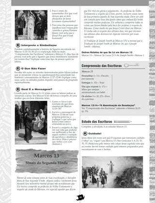 49
2. Para o dono do
jumentinho: Por que você
deixou que os dois
discípulos de Jesus
levassem o jumentinho?
3. Para uma das pessoas que
espalhou suas roupas pelo
caminho e gritou Hosana:
Quem você acha que é
Jesus? Por que O está
honrando?
Interprete o Simbolismo
Pondere cuidadosamente a história da figueira encontrada em
Marcos 11:12–14, 20–23 e a explicação dada na seção
“Compreensão das Escrituras” referente a Marcos 11. Que tipo de
pessoa você acha que a figueira que Jesus amaldiçoou representa
em nossos dias? Explique como esse tipo de pessoa agiria ou
falaria.
O Que Não Fazer
Escolha três ações ou atitudes demonstradas pelos líderes judeus
que se opuseram a Jesus ou questionaram Sua autoridade nas
histórias e ensinamentos de Marcos 11:27–12:40. Explique como
essas ações ou atitudes podem impedir uma pessoa de progredir
espiritualmente.
Qual É a Mensagem?
Grande parte de Marcos 11–12 relata como os líderes judeus se
opuseram a Jesus. Em Marcos 12:41–44 lemos a respeito de uma
mulher que era bem diferente deles.
1. Como a viúva é um
exemplo do que Jesus
ensinou em Marcos
12:29–34?
2. Escreva a mensagem de
Marcos 12:44 em suas
próprias palavras e
explique o que acha que
Jesus Cristo estava
ensinando ao povo.
3. Escreva a respeito de algo
em sua vida que poderia
ser melhorado a fim de
seguir melhor o exemplo
de sacrifício e obediência
da viúva. (Não é preciso
que tenha a ver com
dinheiro.)
Marcos 13
Sinais da Segunda Vinda
Menos de uma semana antes de Sua crucificação, o Salvador
falou de Sua Segunda Vinda. Alguns judeus rejeitaram Jesus
durante Seu ministério mortal porque não acreditavam que
Ele tivesse cumprido as profecias do Velho Testamento a
respeito da vinda do Messias, em especial aquelas que dizem
que Ele virá em glória e julgamento. As profecias do Velho
Testamento a respeito de Cristo, porém, incluem sinais tanto
de Sua primeira quanto de Sua segunda vinda. Deve ter sido
um consolo para Seus discípulos saber que embora Ele tenha
cumprido muitas profecias, Ele voltaria e cumpriria todas as
coisas que foram faladas pela boca dos profetas a respeito do
Messias. Como muito do que Jesus Cristo disse em Marcos
13 tenha sido a respeito dos últimos dias, nós que vivemos
nos últimos dias devemos ter especial interesse por essas
escrituras.
A Tradução de Joseph Smith de Marcos 13 é a mesma que a
Tradução de Joseph Smith de Mateus 24, que é Joseph
Smith—Mateus.
Outros Relatos do que Se Lê em Marcos 13
Marcos 13— Mateus 24: Lucas 21:5–36; Joseph Smith—Mateus 1
Compreensão das Escrituras
Marcos 13
Marcos 13:14—“A Abominação da Desolação”
Ver “Compreensão das Escrituras” referente a Mateus 24:15
(p. 33).
Estudo das Escrituras
Complete a atividade A ao estudar Marcos 13.
Cuidado!
Jesus disse seis vezes aos que O seguiam que tomassem cuidado
(“olhai” ou “vigiai”) em Marcos 13. (Ver versículos 5, 9, 23, 33,
35, 37.) Relacione pelo menos três coisas desse capítulo com que
os crentes devem tomar cuidado para estarem preparados para
encontrarem-se com o Senhor.
Premeditar (v. 11)—Decidir
previamente
Entregar (v. 12)— Trair
Das que criarem (v. 17)—
Mães que estejam
amamentando um bebê
Os eleitos (vv. 20, 27)—Povo
do convênio
 