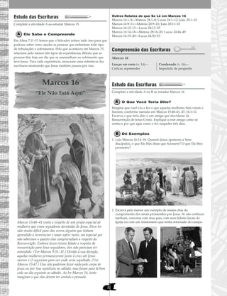 52
Estudo das Escrituras
Complete a atividade A ao estudar Marcos 15.
Ele Sabe e Compreende
Em Alma 7:11–13 lemos que o Salvador sofreu tudo isso para que
pudesse saber como ajudar as pessoas que enfrentam todo tipo
de tribulações e sofrimentos. Pelo que aconteceu em Marcos 15,
relacione pelo menos três tipos de experiências difíceis que as
pessoas têm hoje em dia que se assemelham ao sofrimento que
teve Jesus. Para cada experiência, mencione uma referência das
escrituras mostrando que Jesus também passou por isso.
Marcos 16
“Ele Não Está Aqui”
Marcos 15:40–41 conta a respeito de um grupo especial de
mulheres que eram seguidoras devotadas de Jesus. Deve ter
sido muito difícil para elas verem alguém que tinham
aprendido a reverenciar e amar sofrer tanto, em especial por
não sabermos o quanto elas compreendiam a respeito da
Ressurreição. Embora Jesus tivesse falado a respeito da
ressurreição para Seus seguidores, eles não pareciam ter
entendido. (Ver Marcos 9:31–32.) Devido à sua devoção,
aquelas mulheres permaneceram junto à cruz até Jesus
morrer e O seguiram para ver onde seria sepultado. (Ver
Marcos 15:47.) Elas não puderam fazer nada pelo corpo de
Jesus ou por Sua sepultura no sábado, mas foram para lá bem
cedo no dia seguinte ao sábado. Ao ler Marcos 16, tente
imaginar o que elas devem ter sentido e pensado.
Outros Relatos do que Se Lê em Marcos 16
Marcos 16:1–8—Mateus 28:1–8; Lucas 24:1–12; João 20:1–10
Marcos 16:9–11—Mateus 28:9–10; João 20:11–18
Marcos 16:12–13—Lucas 24:13–35
Marcos 16:14–18—Mateus 28:16–20; Lucas 24:44–49
Marcos 16:19–20—Lucas 24:50–53
Compreensão das Escrituras
Marcos 16
Estudo das Escrituras
Complete a atividade A ou B ao estudar Marcos 16.
O Que Você Teria Dito?
Imagine que você viu e fez o que aquelas mulheres fiéis viram e
fizeram, conforme narrado em Marcos 15:40–41, 47; 16:1–11.
Escreva o que teria dito a um amigo que duvidasse da
Ressurreição de Jesus Cristo. Explique a esse amigo como se
sentiu e por que agiu como o fez naqueles três dias.
Dê Exemplos
1. Leia Marcos 16:14–18. Quando Jesus apareceu a Seus
discípulos, o que Ele lhes disse que fizessem? O que Ele lhes
prometeu?
2. Escreva pelo menos um exemplo de nossos dias do
cumprimento dos sinais prometidos por Jesus. Se não conhecer
nenhum, converse com seus pais, com seus líderes locais da
Igreja ou com um missionário que tenha retornado do campo.
Lançar em rosto (v. 14)—
Criticar, repreender
Condenado (v. 16)—
Impedido de progredir
 