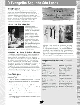 Quem Era Lucas?
Lucas era um médico grego que escreveu esse evangelho e o
livro de Atos. Lucas não era judeu, mas, sim, um homem
bastante instruído na cultura grega. Ele provavelmente não foi
testemunha ocular do ministério terreno do Salvador, mas
aprendeu a respeito de Jesus por intermédio do Apóstolo Paulo e
de outros missionários. Ele acompanhou Paulo em muitas
viagens missionárias (ver Atos 16:10; II Timóteo 4:11) e
testemunhou o crescimento da Igreja entre os gentios.
Por Que Esse Livro Foi Escrito?
Lucas escreveu seu
testemunho para que seu
amigo, Teófilo, provavelmente
também um converso grego,
conhecesse a verdade a
respeito de Jesus Cristo.
Evidentemente há vários
outros relatos do que Jesus
disse e fez, alguns
verdadeiros e outros não.
Parece que Lucas tinha um
público não judeu em vista,
pois ele fornece o significado
de muitas palavras hebraicas
e conta muitas histórias
referentes ao relacionamento
de Jesus com pessoas que não eram de origem judia.
Como Esse Livro Difere de Mateus e Marcos?
O evangelho de Mateus foi escrito para mostrar aos judeus que
Jesus cumpriu as profecias do Velho Testamento referentes ao
Messias prometido. (Ver introdução do livro de Mateus, na
página 9.) Marcos mostrou Jesus como o poderoso Filho de Deus
que realizava muitos milagres, sendo que o maior deles foi a
Expiação. (Ver a introdução do livro de Marcos, na página 39.)
Como gentio, Lucas tinha uma visão particular do evangelho de
Jesus Cristo. O testemunho de Lucas é o mais longo dos
evangelhos. Ele contém muitas informações não mencionadas
pelos outros autores dos evangelhos. Ele sabia que o evangelho
era para todas as pessoas, não apenas para os judeus, e salientou
que Jesus sofreu e morreu por todos os filhos do Pai Celestial.
Somente em Lucas
Seguem-se alguns dos ensinamentos que são encontrados
somente em Lucas:
• A visita de Gabriel a Zacarias e a Maria (ver Lucas 1:5–20, 26–38)
• Detalhes do nascimento de Jesus Cristo em Belém (ver Lucas
2:1–20)
• O testemunho de Simeão e Ana (ver Lucas 2:21–38)
• O menino Jesus, com doze anos, no templo (ver Lucas 2:40–52)
• As parábolas narradas em Lucas 10–19
• O chamado dos setenta (ver Lucas 10:1–16)
• Cristo sangrando por todos os poros no Getsêmani (ver Lucas
22:44)
• Jesus disse ao ladrão na cruz que ele estaria com Ele no paraíso
(ver Lucas 23:39–43)
Lucas 1
Predição de Dois Nascimentos
Milagrosos
Em Lucas 1, duas mulheres que normalmente não teriam
filhos ficaram sabendo que por meio de um milagre de Deus
as duas dariam à luz um bebê. Uma dessas mulheres era
considerada velha demais para ter filhos e a outra era uma
jovem virgem, que ainda não era casada. Ao ler esse capítulo,
procure saber quem eram essas mulheres, quem seriam seus
filhos e por que foi feita menção especial a esses nascimentos.
Compreensão das Escrituras
Lucas 1
Ordem (vv. 5, 8)—
Descendentes de um
indivíduo dentro de uma
família
Sorte (v. 9)—Designação
Terminados os dias de seu
ministério (v. 23)—Quando
seu tempo de serviço chegou
ao fim
Conceber (vv. 24, 36)—Ficar
grávida
Opróbrio (v. 25)—Vergonha
(Isabel e outras mulheres que
não tinham filhos sentiam que
eram desprezadas por serem
estéreis)
Desposada (v. 27)—Noiva
(ver também “Compreensão
das Escrituras” referente a
Mateus 1:18–19, p. 10)
Turbar-se (v. 29)—
Preocupar-se
Fruto do teu ventre (v. 42)—
Teu bebê
Baixeza (v. 48)—Situação
humilde
Circuncidar (v. 59)—Ver Guia
para Estudo das Escrituras,
“Circuncisão”, p. 38
Oriente (v. 78)—Nascer do sol
O Evangelho Segundo São Lucas
53
 