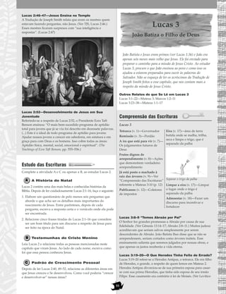 55
Lucas 2:46–47—Jesus Ensina no Templo
A Tradução de Joseph Smith relata que eram os mestres quem
estavam fazendo perguntas, não Jesus. (Ver TJS, Lucas 2:46.)
Esses mestres ficaram surpresos com “sua inteligência e
respostas”. (Lucas 2:47)
Lucas 2:52—Desenvolvimento de Jesus em Sua
Juventude
Referindo-se a respeito de Lucas 2:52, o Presidente Ezra Taft
Benson ensinou: “O mais bem-sucedido programa de aptidão
total para jovens que já se viu foi descrito em dezessete palavras.
(...) Este é o ideal de todo programa de aptidão para jovens:
Ajudar nossos jovens a crescer em sabedoria, em estatura e em
graça para com Deus e os homens. Isso cobre todas as áreas:
Aptidão física, mental, social, emocional e espiritual”. (The
Teachings of Ezra Taft Benson, pp. 555–556.)
Estudo das Escrituras
Complete a atividade A e C ou apenas a B, ao estudar Lucas 2.
A História do Natal
Lucas 2 contém uma das mais belas e conhecidas histórias da
Bíblia. Depois de ler cuidadosamente Lucas 2:1–16, faça o seguinte:
1. Elabore um questionário de pelo menos seis perguntas que
aborde o que acha ser os detalhes mais importantes do
nascimento de Jesus. Entre parênteses, depois de cada
pergunta, escreva a resposta certa e o versículo onde ela pode
ser encontrada.
2. Relacione cinco frases tiradas de Lucas 2:1–16 que considere
ser um bom título para um discurso a respeito de Jesus para
ser feito na época do Natal.
Testemunhas do Cristo Menino
Leia Lucas 2 e relacione todas as pessoas mencionadas neste
capítulo que viram Jesus. Ao lado de cada nome, escreva como
foi que essa pessoa conheceu Jesus.
Padrão de Crescimento Pessoal
Depois de ler Lucas 2:40, 49–52, relacione as diferentes áreas em
que Jesus cresceu e Se desenvolveu. Como você poderia “crescer
e desenvolver-se” nessas áreas?
Lucas 3
João Batiza o Filho de Deus
João Batista e Jesus eram primos (ver Lucas 1:36) e João era
apenas seis meses mais velho que Jesus. Ele foi enviado para
preparar o caminho para a missão de Jesus Cristo. Ao estudar
Lucas 3, procure o que João ensinou ao povo e como isso os
ajudou a estarem preparados para ouvir às palavras do
Salvador. Não se esqueça de ler os acréscimos da Tradução de
Joseph Smith feitos a esse capítulo, que nos contam mais a
respeito da missão de Jesus Cristo.
Outros Relatos do que Se Lê em Lucas 3
Lucas 3:1–22—Mateus 3; Marcos 1:2–11
Lucas 3:23–38—Mateus 1:1–17
Compreensão das Escrituras
Lucas 3
Lucas 3:8–9 “Temos Abraão por Pai”
O Senhor fez grandes promessas a Abraão por causa de sua
fidelidade. (Ver Gênesis 13:14–17; Abraão 2:8–11.) Muitos judeus
acreditavam que seriam salvos simplesmente por serem
descendentes de Abraão. João Batista lhes disse que se não se
arrependessem, seriam cortados como árvores inúteis. Esse
ensinamento salienta que seremos julgados por nossas obras, e
que apenas os justos receberão a vida eterna.
Lucas 3:19–20—O Que Herodes Tinha Feito de Errado?
Lucas 3:19–20 refere-se a Herodes Antipas, o tetrarca. Ele era filho
de Herodes, o grande, a respeito de quem lemos em Mateus 2.
Herodes Antipas divorciou-se de sua primeira esposa para casar-
se com sua prima Herodias, que tinha sido esposa de seu irmão
Filipe. Esse casamento era contrário à lei de Moisés. (Ver Levítico
Tetrarca (v. 1)—Governador
Remissão (v. 3)—Perdão
A ira que está para vir (v. 7)—
Os julgamentos futuros de
Deus
Frutos dignos de
arrependimento (v. 8)—Ações
que demonstrem verdadeiro
arrependimento
Já está posto o machado à
raiz das árvores (v. 9)—Ver
“Compreensão das Escrituras”
referente a Mateus 3:10 (p. 12)
Publicanos (v. 12)—Coletores
de impostos
Eira (v. 17)—área de terra
batida onde se malha, trilha,
seca e limpa o trigo, que é
separado da palha
Separar o trigo da palha
Limpar a eira (v. 17)—Limpar
o lugar onde o trigo é
separado da palha
Admoestar (v. 18)—Fazer um
discurso para incentivar e
fortalecer
 