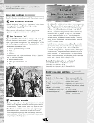 56
20:21.) Quando João Batista chamou-o ao arrependimento,
Herodes colocou João na prisão.
Estudo das Escrituras
Complete duas das atividades abaixo (A–C) ao estudar Lucas 3.
João Preparou o Caminho
1. Estude novamente Lucas 3:7–14 e relacione os “frutos dignos
de arrependimento” que João disse às pessoas que
“produzissem”. (Versículo 8)
2. Escreva como cada um desses frutos nos ajudariam a
preparar-nos para encontrar-nos com o Salvador.
Que Faremos, Pois?
Depois de João Batista ter ensinado ao povo que toda árvore que
não desse bons frutos seria cortada e “lançada no fogo” (ver
Lucas 3:9), as pessoas perguntaram: “Que faremos, pois?” (V. 10)
João deu-lhes alguns exemplos do que significa dar bons frutos.
1. Relacione as sugestões de João:
a. Pessoas que tinham roupa e comida
b. Publicanos
c. Soldados
2. Tomando como base o que João ensinou, escreva o que acha
que ele sugeriria hoje para:
a. Adolescentes na escola
b. Filhos que moram com os pais
c. Pais
Escolha um Símbolo
1. Explique o que cada uma das seguintes palavras encontradas
em Lucas 3:7–18 podem simbolizar na mensagem ou missão
de João Batista: Víboras, pedras, frutos, raiz, alparcas, trigo.
2. Escolha um dos símbolos acima com o qual as pessoas que
você conhece menos gostariam de estarem relacionadas.
Pense num símbolo diferente que as pessoas de sua região
compreenderiam melhor. Descreva como usá-lo para ensinar
um princípio ensinado por João.
Lucas 4
Jesus Vence Satanás e Inicia
Seu Ministério
No início de Seu ministério, Jesus jejuou e orou por quarenta
dias. Depois disso, Satanás apareceu para tentá-Lo. Por quê?
O que o diabo esperava ganhar? O Pai Celestial deseja que
todos os Seus filhos tenham “imortalidade e vida eterna”
(Moisés 1:39) Satanás deseja tornar “todos os homens tão
miseráveis como ele próprio”. (2 Néfi 2:27; ver também v.
18.) Era essencial ao plano do Pai Celestial para nossa
salvação que um Salvador sem pecados pagasse o preço de
nossos pecados. Satanás não teve sucesso em seu intuito de
tentá-Lo a cometer pecado.
Satanás também se opõe aos servos de Deus. Por exemplo:
Ele procurou tentar Moisés (ver Moisés 1:12–22) e atacou
Joseph Smith (ver Joseph Smith—História 1:15–17.)
Contando sua experiência, o Profeta escreveu: “Parece que o
adversário sabia, nos primeiros anos de minha vida, que eu
estava destinado a ser um perturbador e um importunador
de seu reino; senão, porque os poderes das trevas se uniriam
contra mim”. (Joseph Smith—História 1:20)
Outros Relatos do que Se Lê em Lucas 4
Lucas 4:1–13—Mateus 4:1–11; Marcos 1:12–13
Lucas 4:31–37—Marcos 1:21–28
Lucas 4:38–43—Mateus 8:14–17; Marcos 1:29–38
Compreensão das Escrituras
Lucas 4
Pináculo (v. 9)—Torre, lugar
mais elevado
Segundo o seu costume
(v. 16)—Como ele costumava
fazer
Ungir (v. 18)—Escolher
Dar testemunho dele (v. 22)—
Ouviam suas palavras
O céu se cerrou (v. 25)—Os
céus foram selados de modo
que não houve chuva
Leprosos (v. 27)—Pessoas que
sofrem de uma terrível doença
da pele
Ira (v. 28)—Raiva
Repreender a febre (v. 39)—
Mandar a febre embora
 