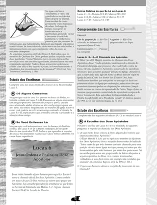 58
Na época do Novo
Testamento, o vinho era
guardado em recipientes
feitos de pele de animal.
Essas sacolas de couro
geralmente eram chamadas
de odres. Ao longo do
tempo, essas peles se
tornavam secas e
quebradiças, podendo rachar
e derramar o conteúdo
facilmente. O vinho novo
passava por um processo de
fermentação, que naturalmente fazia com que líquido expandisse
o seu volume. Se fosse colocado vinho novo em um odre velho, a
fermentação faria com que o recipiente velho de couro se
esticasse e rompesse.
As seguintes perguntas do Élder Bruce R. McConkie, que foi
membro do Quórum dos Doze, podem ajudar a explicar essas
duas parábolas: “Como? Batismo novo em uma igreja velha,
revelação nova em um reino agonizante, doutrina nova em uma
organização apóstata? Poderia Jesus acrescentar ordenanças
cristãs, com todo o Seu espírito e poder, ao formalismo morto e
ritualístico dos procedimentos da lei mosaica?” (Doctrinal New
Testament Commentary, 1:186)
Estudo das Escrituras
Complete uma das duas atividades abaixo (A ou B) ao estudar
Lucas 5.
Dê Alguns Conselhos
Imagine que você foi uma das pessoas no barco de Pedro, na
história contada em Lucas 5:1–11. Passaram-se alguns anos então
um amigo o procurou desanimado porque a pessoa que ele
estava tentando ajudar a tornar-se ativa na Igreja por quase um
ano ainda não estava freqüentando as reuniões da Igreja. Escreva
como você poderia incentivar seu amigo contando a história de
Lucas 5:1–11, explicando o que aprendeu com ela e aplicando-a à
situação desse amigo.
Se Você Estivesse Lá
Imagine que você testemunhou a cura do homem da história
contada em Lucas 5:18–26 e depois participou do banquete
descrito nos versículos 27–32. Inclua o que aprendeu a respeito
de Jesus e Seu ministério e como sua vida se tornou diferente por
causa dessa experiência.
Lucas 6
Jesus Ordena e Ensina os Doze
Apóstolos
Jesus tinha chamado alguns homens para segui-Lo. Lucas 6
narra o chamado oficial dos doze Apóstolos. Lemos também
um pouco do que Ele lhes ensinou ao saírem para pregar em
Seu nome. Seu conselho para eles foi semelhante ao que lemos
no Sermão da Montanha em Mateus 5–7. Alguns chamam
Lucas 6:20–49 de Sermão da Planície.
Outros Relatos do que Se Lê em Lucas 6
Lucas 6:1–11—Mateus 12:1–21; Marcos 2:23–3:12
Lucas 6:12–16—Mateus 10:2–4; Marcos 3:13–19
Lucas 6:17–49—Mateus 5:1–7:29
Compreensão das Escrituras
Lucas 6
Lucas 6:12–16—O Chamado dos Apóstolos
O Élder David B. Haight, membro do Quórum dos Doze
Apóstolos, disse: “Cada apóstolo é ordenado sob a direção do
Presidente da Igreja, que possui as chaves de todo o reino de
Deus. Ele dá a cada novo Apóstolo a autoridade do sacerdócio
necessária para assumir qualquer posição na Igreja. Declaramos
que a autoridade para agir em nome de Deus está em vigor na
Igreja de Jesus Cristo dos Santos dos Últimos Dias, hoje.
Testificamos também que este poder ou encargo foi dado aos
primeiros oficiais da Igreja por ordenação, pelas mãos dos que
possuíam o mesmo poder em dispensações anteriores. Joseph
Smith recebeu as chaves do apostolado de Pedro, Tiago e João, os
mesmos que possuíam a autoridade do apostolado na época do
Novo Testamento. Esta autoridade foi transmitida desde o
Profeta Joseph Smith até o Presidente [atual]” (A Liahona, janeiro
de 1995, p. 15; ver também Regras de Fé 1:5.)
Estudo das Escrituras
Complete três das seguintes atividades (A–D) ao estudar Lucas 6.
A Escolha dos Doze Apóstolos
Pondere o que leu em Lucas 5:1–6:16 e responda às seguintes
perguntas a respeito do chamado dos Doze Apóstolos:
1. De que modo Jesus colocou à prova alguns dos homens que
chamou como Seus Apóstolos?
O Élder Harold B. Lee, que na época era membro do Quórum
dos Doze Apóstolos, falou a respeito desses testes de lealdade:
“Estou certo de que todo homem que será chamado para uma
posição elevada nesta Igreja terá que passar por testes que não
foram criados pela mão humana, por meio dos quais nosso Pai
os escolhe para serem um grupo unido de líderes dispostos a
seguir os profetas do Deus vivo e serem testemunhas
verdadeiras e leais, bem como um exemplo das verdades que
ensinam”. (Conference Report, abril de 1950, p. 101.)
2. O que esses homens sabiam a respeito de Jesus antes de seu
chamado?
Pão da proposição (v. 4)—Pão
colocado no tabernáculo;
representa Jesus Cristo
Conferenciar (v. 11)—Planejar
ou conspirar
Argueiro (v. 41)—Um
pequeno cisco ou fiapo
 