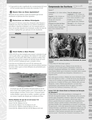 59
3. O que pode ter sido o significado de o acontecimento de Lucas
6:12 ter ocorrido antes dos eventos dos versículos 13–16?
Quem São os Doze Apóstolos?
Relacione em seu caderno o nome dos homens que servem
atualmente no Quórum dos Doze Apóstolos.
Relacione as Idéias Principais
Em Lucas 6:17–26 Jesus ensina Seus discípulos sobre bênçãos e
maldições (ais.) Faça uma tabela em seu caderno semelhante a
esta abaixo e relacione as bênçãos e ais. Use somente palavras-
chave em sua lista. Quando tiver terminado, escolha um item de
sua lista e explique-lhes que aplicação ele tem atualmente.
Você Colhe o Que Planta
Lucas 6:43–49 usa dois exemplos para ensinar o princípio de que
você só pode colher o que plantou. (Ver Gálatas 6:7.) Em outras
palavras, você não pode colher milho se plantou ervilhas. Faça
um desenho de um dos exemplos do Salvador tirado de Lucas
6:43–47 ou 48–49. Explique por que o exemplo é eficaz.
Com base em sua leitura de Lucas 6:27–42, relacione três
princípios que o Salvador ensinou que devemos plantar (praticar
em nossa vida) e quais os frutos (bênçãos) são prometidos para
cada um deles.
Lucas 7–8
Questão de Fé
As pessoas que não são membros da Igreja podem ter fé em
Jesus Cristo? Elas também podem orar e receber bênçãos, até
mesmo milagres, de Deus? Ao ler Lucas 7–8 procure quem
recebeu bênçãos e quem não as recebeu, e pondere o que isso
nos ensina a respeito das bênçãos que recebemos de Deus.
Outros Relatos do que Se Lê em Lucas 7–8
Lucas 7:1–10—Mateus 8:1–13
Lucas 7:18–35—Mateus 11:2–19
Lucas 8:4–18—Mateus 13:1–23; Marcos 4:1–25
Lucas 8:19–21—Mateus 12:46–50; Marcos 3:31–35
Lucas 8:22–56—Mateus 8:18–34; 9:18–26; Marcos 4:35–5:43
Compreensão das Escrituras
Lucas 7
Lucas 7:18–23—João Duvidava da Divindade de Jesus
Cristo?
O Élder Bruce R. McConkie explicou:
“Qualquer inferência de que o Batista tivesse dúvidas ou
incertezas em sua mente quanto à identidade e missão do
Salvador é totalmente infundada. Na verdade, o precursor de
nosso Senhor, [João], que se encontrava na prisão, estava usando
esse meio para persuadir seus discípulos a deixarem-no e a
seguirem Jesus.
João sabia quem era Jesus; o Batista não estava hesitando como
uma cana agitada ao vento. (...) O fato de enviar seus discípulos
a Jesus era na verdade um grande testemunho final de João de
que Jesus era o Cordeiro de Deus, pois o Batista sabia que seus
discípulos, vendo o Mestre pessoalmente e ouvindo Seus
ensinamentos, não poderiam deixar de seguir a luz maior.”
(Doctrinal New Testament Commentary, 1:261–262.)
Lucas 7:31–35—Como Eram os Homens da Geração
do Salvador?
O Élder Bruce R. McConkie parafraseou a mensagem do
Salvador da seguinte maneira. “Que ilustração posso usar para
mostrar quão mesquinhos, teimosos e falsos são vocês judeus
descrentes? Vocês são como crianças volúveis que estão a
brincar; quando brincam de casamento, seus companheiros se
recusam a dançar; quando mudam a brincadeira para uma
procissão fúnebre, seus companheiros se recusam a se lamentar.
De igual modo, vocês estão apenas brincando de religião. Como
crianças birrentas e caprichosas vocês rejeitaram João porque ele
veio com a rigidez dos nazireus, mas rejeitaram a Mim porque
demonstro o calor humano necessário para um agradável
convívio social.” (Doctrinal New Testament Commentary, 1:263.)
Centurião (v. 2)—Líder militar
romano
Esquife (v. 14)—Caixão no
qual o corpo do morto é
levado até o local do
sepultamento
O menor no reino de Deus
(v. 28)—Aquele que você
considera menos importante;
Jesus estava falando Dele
mesmo
Vaso de alabastro com
ungüento (v. 37)—Frasco ou
jarro feito de alabastro e cheio
com creme aromático e caro
Credor (v. 41)—Pessoa a
quem alguém deve dinheiro
Devedor (v. 41)—Pessoa que
deve dinheiro ao credor
BÊNÇÃOS
(Lista)
AIS
(Lista)
 
