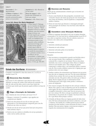 60
Luke 8
Lucas 8:2—Quem Era Maria Madalena?
O Élder James E. Talmage,
que foi membro do Quórum
dos Doze, explicou: “Maria
Madalena tornou-se, entre as
mulheres, uma das maiores
amigas de Jesus; sua
devoção àquele que a curara
e a quem adorava como o
Cristo, era inabalável; ela
permaneceu junto à cruz,
enquanto outras mulheres
esperaram de longe, por
ocasião de Sua agonia
mortal; estava entre os
primeiros junto ao sepulcro
na manhã da ressurreição, e
foi o primeiro mortal a ver e
reconhecer um ser
ressuscitado—o Senhor que
ela amava com todo o fervor
da adoração espiritual”.
(Jesus, o Cristo, pp. 256–257)
Estudo das Escrituras
Complete a atividade B e duas das outras (A, C ou D), ao
estudar Lucas 7–8.
Descreva Seu Caráter
Leia Lucas 7:1–10 e relacione o que acha ter sido os cinco
atributos, ou traços de caráter, mais notáveis do centurião. Ao
lado de cada um dos itens, escreva uma frase tirada das
escrituras que mostre que ele possuía aquele atributo ou traço de
caráter.
Siga o Exemplo do Salvador
Leia a história da viúva de Naim, em Lucas 7:11–17
1. Marque o versículo 13 e pondere o que significa ter
compaixão por alguém.
2. Pense em uma pessoa da sua ala ou ramo que seria
abençoado se você demonstrasse compaixão para com ela.
(Pode ser um viúvo ou viúva.)
3. Decida um ato de serviço que possa fazer por essa pessoa
nesta semana e faça-o.
4. Escreva em seu caderno os detalhes do serviço prestado e
como você se sentiu com isso.
Escreva um Resumo
Depois de ler cuidadosamente a história que se encontra em
Lucas 7:36–50:
1. Escreva uma história de dois parágrafos, resumindo esses
versículos. Escreva de modo que possa ler esse resumo para
uma classe da Primária, a fim de ajudá-los a compreender
melhor a história.
2. Pense em uma frase que descreva a mensagem principal
dessa passagem de escritura. Use essa frase como título de
sua história.
Considere uma Situação Moderna
Combine as seguintes descrições (a–d) com as quatro situações
enumeradas (1–4.) Você terá de ler cuidadosamente Lucas 8:5–15
para saber as respostas corretas. Em seu caderno, escreva os
números com a letra certa correspondente.
Descrições:
a. Sementes comidas por pássaros
b. Sementes no solo rochoso
c. Sementes sufocadas pelas ervas daninhas
d. Sementes em bom solo
Situações:
1. Sara encontrou os missionários quando sua bicicleta estava
com um pneu furado. Eles a ajudaram a consertá-la e
contaram-lhe a respeito de sua missão. Ela era uma aluna
atarefada, mas ouviu a mensagem deles, filiou-se à Igreja e
tornou-se um membro ativo. Suas colegas de quarto
começaram a zombar dela, e seu namorado desfez o namoro
com ela. Ela se sentiu solitária e parou de ir à Igreja para que
pudesse estar com suas amigas.
2. Antônio zombou dos missionários que bateram em sua porta,
mas eles não se zangaram com isso. Por eles serem diferentes,
Antônio ficou curioso. Ele ouviu ao que eles ensinaram e fez
amizade com eles. Ele gostava deles, de modo que se filiou à
Igreja. Ele foi à Igreja até que os missionários foram
transferidos para outro lugar, então perdeu o interesse e
parou de freqüentar.
3. Ana cresceu na Igreja. Ela sempre foi ativa até que conheceu
Bruno. Ela o amava e não se importava por ele ser membro de
outra igreja. Ele não se interessava pelos ensinamentos do
evangelho restaurado e achava que Ana era um pouco tola
por suas crenças. Ele disse a ela que só poderiam continuar
namorando se ela parasse de ir à Igreja. Ana ficou triste, mas
fez o que Bruno disse porque o amava.
4. A família de Renato filiou-se à Igreja quando ele tinha doze
anos. Ele ficou entusiasmado por tornar-se diácono, e seu pai
o ordenou. Sua família fez o melhor possível para realizar
reuniões de noite familiar e nunca deixaram de fazer a oração
familiar. Eles iam juntos à Igreja e conversavam sempre a
respeito dos ensinamentos do evangelho.
Procurador (v. 3)—
Representante
Grilhões e Cadeias (v. 29)—
Correntes usadas para
prender prisioneiros pelos
pulsos ou tornozelos
Apertava-o (v. 42)—Reunia-se
ao Seu redor
Fluxo de sangue (v. 44)—
Ferida não cicatrizada ou
lesão que sangra
Estancar (v. 44)—Parar, curar
 