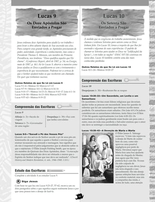 61
Lucas 9
Os Doze Apóstolos São
Enviados a Pregar
Jesus ordenou doze Apóstolos para ajudá-Lo no trabalho e
para levar a obra adiante depois de Sua ascensão aos céus.
Para cumprir essa grande tarefa, os Apóstolos precisavam de
poder, autoridade, experiência e conhecimento, mas como o
Presidente Thomas S. Monson, um membro da Primeira
Presidência, nos lembrou: “Deus qualifica aqueles que Ele
chama”. (Conference Report, abril de 1987, p. 54; ou Ensign,
maio de 1987, p. 44.) Ao ler Lucas 9, observe a maneira como
Jesus ajudou os Doze a qualificarem-se com o treinamento e
experiência de que necessitavam. Podemos ter a certeza de
que o Senhor ajudará todos os que receberem um chamado.
Ele quer que tenhamos sucesso.
Outros Relatos do que Se Lê em Lucas 9
Lucas 9:1–6—Mateus 10; Marcos 6:7–13
Lucas 9:7–9—Mateus 14:1–2; Marcos 6:14–16
Lucas 9:10–17—Mateus 14:13–21; Marcos 9:10–17; João 6:1–14
Lucas 9:18–50—Mateus 16:13–18:8; Marcos 8:27–9:50
Lucas 9:57–62—Mateus 8:19–22
Compreensão das Escrituras
Lucas 9
Lucas 9:5—”Sacudi o Pó dos Vossos Pés”
Quando um dos servos do Senhor sacode o pó de seus pés em
testemunho de que aqueles a quem o Senhor o enviou para
ensinar recusaram sua amizade e mensagem. Isso significa que
ele não é responsável pelos julgamentos que se abaterão sobre os
que o rejeitaram. O Élder Joseph Fielding Smith, que na época
era membro do Quórum dos Doze Apóstolos, disse: “A execução
dessa responsabilidade não deve ser efetuada a menos que o
Espírito do Senhor indique que isso deva ser realizado”. (Church
History and Modern Revelation, 4. vols., 1946–1949, 1:115.)
Estudo das Escrituras
Complete a atividade A ao estudar Lucas 9.
Siga Jesus
Com base no que leu em Lucas 9:23–27, 57–62, escreva um ou
dois parágrafos sobre o que significa seguir realmente Jesus e por
que uma pessoa tem o desejo de fazê-lo.
Lucas 10
Os Setenta São
Enviados a Pregar
À medida que as exigências do trabalho aumentaram, Jesus
chamou e ordenou Setentas para saírem como os Doze
tinham feito. Em Lucas 10, lemos a respeito do que lhes foi
ensinado e algumas de suas experiências. O padrão de
chamar-se Setentas para ajudar os Doze na “[edificação] da
Igreja (...) em todas as nações” (D&C 107:34) continua em
nosso dias. Lucas 10 também contém uma das mais
conhecidas parábolas
Outros Relatos do que Se Lê em Lucas 10
Lucas 10:1–24—Mateus 10:20–27
Compreensão das Escrituras
Lucas 10
Lucas 10:30–33—Um Sacerdote, um Levita e um
Samaritano
Os sacerdotes e levitas eram líderes religiosos que deveriam
ajudar todas as pessoas em necessidade. Jesus fez questão de
salientar que foi um samaritano que ofereceu auxílio nessa
parábola. Os samaritanos eram odiados. (Ver João 4:9.) Os judeus
consideravam os samaritanos inferiores, tanto física (ver II Reis
17:24–34) quanto espiritualmente (ver João 4:20–22). Os
samaritanos e os judeus geralmente eram hostis um para com o
outro, mas em toda essa parábola o Salvador ensinou que o amor
não deve se restringir a nacionalidade ou raça.
Lucas 10:38–42—A Devoção de Maria e Marta
O Élder James E. Talmage
escreveu: “Cristo não reprovou
o desejo de Marta de cuidar
bem da casa, como não
aprovou uma possível
negligência por parte de
Maria. Devemos supor que
Maria fora uma boa ajudante
antes da chegada do Mestre;
mas agora que Ele viera
preferia ficar com Ele. Tivesse
ela sido culpada de
negligência no seu dever, Jesus
não teria elogiado o seu
procedimento. Ele não deseja
apenas refeições bem servidas
ou conforto material, mas sim
a companhia das irmãs, e
acima de tudo, uma atenção
Despojaram (v. 30)—Roubaram-lhe as roupas
Alforje (v. 3)—Sacola de
viagem
Tetrarca (v. 7)—Governador
de uma região
Despedaça (v. 39)—Faz com
que tenha convulsões
 