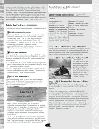 62
receptiva ao que tinha a dizer; pois que tinha mais para dar do
que elas jamais poderiam proporcionar-Lhe. Jesus amava as duas
irmãs, assim como seu irmão. Ambas as mulheres eram
devotadas a Jesus, e cada uma expressava-se a seu próprio modo.
Marta era prática, preocupada com a assistência material; e, por
natureza, hospitaleira e abnegada. Maria, contemplativa e mais
inclinada espiritualmente, demonstrava devotamento através de
sua companhia e apreciação”. (Jesus, o Cristo, pp. 418–419.)
Estudo das Escrituras
Complete duas das atividades abaixo (A–C) ao estudar Lucas 10.
A Missão dos Setenta
1. Leia Lucas 10:1–24 e relacione em que aspectos a missão dos
Setenta era semelhante à dos Doze Apóstolos, conforme
registrado em Lucas 9:1–6, 10. (Você pode compará-la à
missão dos Doze, como se encontra em Mateus 10.)
2. Leia Doutrina e Convênios 107:23, 25, 33–35, 38 e escreva a
respeito das semelhanças e diferenças entre as
responsabilidades de um dos Setenta e um membro do
Quórum dos Doze Apóstolos atualmente.
Seja um Repórter
Leia a parábola do bom samaritano, em Lucas 10:30–37 e indique
quais são os três principais personagens da história. Imagine que
você é um repórter e que irá fazer uma reportagem sobre esse
acontecimento.
1. Ao lado do nome de cada um dos três personagens principais,
escreva três perguntas que faria a ele para seu artigo de jornal
e a resposta que acha que ele daria.
2. Escreva um parágrafo final para o artigo de jornal a fim de
ensinar as idéias principais dessa parábola e incentivar seus
colegas de escola a serem bons samaritanos.
Leia nas Entrelinhas
Leia cuidadosamente Lucas 10:38–42. (Ver também a seção
“Compreensão das Escrituras” referente a esses versículos.)
Escreva em seu caderno um parágrafo explicando o que o
Salvador ensinou nessa história.
Lucas 11
Ser Cheio de Luz
O que a palavra sincero significa para você? Como a
sinceridade difere da hipocrisia? Os ensinamentos do Salvador
podem ter poder em nossa vida se os colocarmos em prática. Por
exemplo: Se orarmos com fé e real intenção, o Senhor
responderá a nossas orações. No entanto, se nossas orações
forem feitas só para impressionar as outras pessoas, elas terão
pouca eficácia.
Ao ler Lucas 11, pondere como os ensinamentos do Salvador
podem abençoar aqueles que sinceramente os aplicarem em sua
vida. O que Jesus ensinou a respeito da hipocrisia? Por que você
acha que é importante não apenas fingir que somos justos?
Outros Relatos do que Se Lê em Lucas 11
Lucas 11:1–4—Mateus 6:9–13
Compreensão das Escrituras
Lucas 11
Lucas 11:5–13—A Parábola do Amigo à Meia-Noite
O Senhor ensinou que o homem, com todo o seu egoísmo, mesmo
assim atende ao vizinho que lhe pede insistentemente apesar de
sua objeção e recusa inicial, então Deus certamente concederá o
que for pedido com insistência, com fé e intenção justa.
Lucas 11:29–32—Qual É o “Sinal do Profeta Jonas”?
O Élder Bruce R.
McConkie escreveu: “O
sepultamento de Jonas e
seu retorno de dentro do
‘grande peixe’ (Jonas
1:15–17; 2) simboliza a
morte, o sepultamento e a
ressurreição de Cristo”.
(Mormon Doctrine, 2.a ed.
1966, pp. 711–712.)
Lucas 11:52—O Que Jesus Quis Dizer com “a Chave
da Ciência”?
A Tradução de Joseph Smith e de Lucas 11:53 explica que a chave
da ciência se refere às escrituras. O Élder Bruce R. McConkie
explicou:
“O diabo está em guerra contra as escrituras. Ele as odeia,
perverte seu significado simples e claro e as destrói sempre que
pode. Ele influencia aqueles que cedem a suas tentações a
apagarem, desprezarem, alterarem e corromperem, mudarem e
aumentarem as escrituras, tirando assim a chave que irá ajudar a
tornar os homens ‘sábios para a salvação’. (II Timóteo 3:15–17)
Por esse motivo, Jesus está aqui anunciando o sofrimento que se
abaterá sobre os que contaminaram e destruíram as escrituras,
que teriam guiado e iluminado os judeus.” (Doctrinal New
Testament Commentary, 1: 624–625.)
Importunação (v. 8)—
Insistência
Belzebu (v. 15)—Satanás
Bem-aventurado o ventre que
te trouxe e os peitos em que
mamaste (v. 27)—Abençoada
seja tua mãe que te deu à luz
e te criou
Jonas (v. 29)—O profeta Jonas
do Velho Testamento, que foi
engolido por um grande peixe
Rapina (v. 39)—Roubo
Hortelã e arruda (v. 42)—Dois
tipos de plantas usadas como
tempero
Afrontar (v. 45)—Insultar,
reprovar
Sepulcros (v. 47-48)—
Túmulos ou sepulturas
 