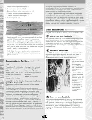 64
1. Estejam alertas e preparados para (...)
2. Se soubéssemos quando, então (...)
3. Quando o Mestre voltar, os servos devem (...)
4. O Mestre retornará numa hora em que (...)
5. O Mestre castigará os servos que (...)
6. Muito é esperado de (...)
Lucas 13
Arrepender-se ou Perecer
Imagine uma bela árvore com ramos carregados de sua fruta
preferida. A fruta é suculenta, madura e tem um aroma
delicioso. Agora imagine uma árvore frutífera com grandes
ramos e uma verdejante folhagem. No entanto, embora seja a
estação certa e você observe cuidadosamente, não encontra um
único fruto na árvore. Jesus usou uma história como essa para
ensinar a justiça e o arrependimento.
Ao ler Lucas 13, procure também outros ensinamentos a
respeito do arrependimento e como esses ensinamentos se
aplicam à sua vida.
Compreensão das Escrituras
Lucas 13
Lucas 13:1–5—“Se Não Vos Arrependerdes, Todos de
Igual Modo Perecereis”
Comentando a respeito desses versículos, o Élder Bruce R.
McConkie escreveu:
“Será que Deus envia acidentes, morte violenta e outras
calamidades sobre [as pessoas] para puni-las por seus pecados?
Aparentemente era isso que alguns dos ouvintes de Jesus
pensavam. Assim, vemos o Mestre declarar expressamente que as
vítimas dos infortúnios mencionados não eram maiores
pecadores do que seus companheiros cuja vida foi poupada.
Como princípio geral, é verdadeiro dizer que Deus envia
desastres, calamidades, pragas e sofrimento sobre os rebeldes, e
que preserva e protege aqueles que O amam e O servem (...) .
Mas dizer que um indivíduo morto na guerra, em um acidente,
acometido de doença, afligido por pragas ou privado de sua
propriedade por uma calamidade natural tenha sido escolhido
dentre os seus companheiros por ser especialmente merecedor de
um suposto castigo é algo totalmente desprovido de
comprovação. Não cabe ao homem concluir nos casos individuais
de sofrimento ou acidente que essas coisas aconteceram como
castigo justo por um comportamento iníquo.
(...) Por que o Senhor permite que dificuldades se abatam sobre
os mais justos de Seus santos, a fim de prová-los e testá-los (...) .
A verdadeira lição a ser aprendida da conclusão de Jesus, ‘Se não
vos arrependerdes, todos de igual modo perecereis’, é que não há
diferença entre mortos e vivos em relação à justiça, e que a menos
que os vivos se arrependam, eles também perecerão como os
mortos.” (Doctrinal New Testament Commentary, 1:475–476)
Estudo das Escrituras
Complete as duas atividades abaixo (A–C) ao estudar Lucas 13.
Interpretar uma Parábola
Leia a parábola contida em Lucas 13:6–9 e desenhe uma gravura
do que Jesus descreveu. Escreva uma palavra ou frase
identificando cada elemento, indicando o que considera ser uma
interpretação adequada de seu significado. (Por exemplo, o
homem representa Deus e a figueira representa os judeus entre os
quais Jesus vivia.
Aplicar as Escrituras
Lucas 13:10–17 refere-se a uma mulher que foi curada no sábado
na sinagoga. Responda às seguintes perguntas para ajudar a
aplicar essa história à sua própria vida e aprender como o
Salvador pode abençoá-lo com Seu miraculoso poder.
1. O que pode fazer
com que uma pessoa
fique
espiritualmente
“curvada” (inclinada
para a frente como
se carregasse um
fardo)?
2. Leia Lucas 13:12–13.
Quando Jesus pode
chamar-nos para que
fiquemos “livres” de
nossos problemas e
possamos
“endireitar-nos”?
3. De acordo com o
versículo 16, do que
Jesus quer, em
especial, que nos
livremos?
Escrever uma Parábola
Jesus contou duas parábolas em Lucas 13:18–21 que ensinam a
respeito do crescimento e desenvolvimento da Igreja. Leia essas
duas parábolas e depois escreva a sua própria parábola (usando
exemplos ou objetos conhecidos de sua vida) para ilustrar o
crescimento da Igreja. (Para mais informações a respeito do
fermento, ver “Compreensão das Escrituras” referente a Marcos
8:15, p. 45.)
Vinhateiro (v. 7)—Cultivador
(aquele que poda, nutre e
colhe)
Por que ocupa a terra (v. 7)—
Por que toma o espaço de
outras
Estercar (v. 8)—Fertilizar
Curvada (v. 11)—Inclinada
para frente e para baixo
Três medidas de farinha
(v. 21)—Grande quantidade
de farinha
Deserta (v. 35)—Vazia
 