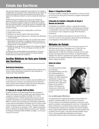 Este guia de estudos foi preparado para ajudá-lo a ler, estudar e
compreender as escrituras. Como a maior parte de seu tempo de
estudo será utilizado lendo e ponderando as escrituras, esta
seção foi incluída para ajudá-lo a usar seu tempo de modo mais
eficaz.
O Élder Howard W. Hunter, que na época era membro do
Quórum dos Doze Apóstolos, deu um conselho muito valioso
para os membros da Igreja a respeito do estudo das escrituras,
que está resumido abaixo. Você pode escrever as sugestões dele
em um cartão e colocá-lo em lugar de destaque para que o veja
enquanto estuda.
• Leia cuidadosamente para compreender as escrituras.
• Estude todos os dias.
• Estabeleça um horário regular diário para estudar.
• Estude em um lugar onde possa se concentrar sem distrações
ou interrupções.
• Estude por um período de tempo, em vez de ler um número
determinado de capítulos ou páginas: Sessenta minutos é o
ideal, trinta minutos é um grande feito, mas quinze minutos
também pode ser significativo.
• Estabeleça um programa de estudos. (Ver Conference Report,
outubro de 1979, pp. 91–93; ou Ensign, novembro de 1979,
pp. 64–65.)
A utilização dos auxílios didáticos encontrados no Guia para
Estudo das Escrituras e de bons métodos de estudo também
beneficiarão seu estudo das escrituras.
Auxílios Didáticos do Guia para Estudo
das Escrituras
Referências Remissivas
Uma referência remissiva é uma referências das escrituras que o
levará a outras informações e pontos de vista referentes ao
assunto que esteja estudando.
Guia para Estudo das Escrituras
O Guia para Estudo das Escrituras contém uma lista alfabética de
muitas palavras e assuntos com referências das escrituras de
todas as quatro obras padrão da Igreja. Ela fornece definições e
explicações de muitos nomes e assuntos bíblicos.
A Tradução de Joseph Smith da Bíblia
O Senhor ordenou ao Profeta Joseph Smith que estudasse a
Bíblia e procurasse receber revelação para uma tradução mais
completa e verdadeira da Bíblia. (Ver D&C 37:1; 73:3–4.)
Conseqüentemente, o Profeta Joseph Smith restaurou muitas
verdades importantes e fez muitas alterações importantes na
Bíblia, em partes que não tinham sido traduzidas corretamente
ou que estavam incompletas. (Ver Regras de Fé 1:8.) Essa versão
com as mudanças inspiradas se chama a “Tradução de Joseph
Smith”. A abreviatura da tradução é “TJS”. Algumas mudanças
feitas na Tradução de Joseph Smith encontram-se em “Seleções
da Tradução de Joseph Smith da Bíblia em Inglês”, no Guia para
Estudo das Escrituras.
Mapas e Fotografias da Bíblia
Os mapas da Bíblia e fotografias encontradas no Guia para Estudo
das Escrituras são úteis para se encontrar os lugares mencionados
nas escrituras.
Cabeçalho do Capítulo, Cabeçalho da Seção e
Resumo do Versículo
O cabeçalho dos capítulos e seções e o resumo do versículo
fornecem explicações ou importantes informações para ajudá-lo
a compreender o que for ler. Por exemplo: Que informação útil
você encontra ao ler o cabeçalho da seção 89 de Doutrina e
Convênios?
Ter os auxílios didáticos encontrados no Guia para Estudo das
Escrituras é como ter uma pequena coleção de livros de referência
à sua disposição, todos juntos em um só lugar!
Métodos de Estudo
Néfi disse que devemos “banquetear-nos” (2 Néfi 32:3) nas
escrituras, e Jesus ordenou os nefitas a “[examiná-las]
diligentemente” (3 Néfi 23:1.) Esse tipo de estudo envolve mais
do que uma rápida leitura das escrituras. As seguintes idéias e
métodos irão ajudá-lo a aprender mais quando for estudar. Estão
divididos em três categorias distintas: Antes da leitura, durante a
leitura e depois da leitura.
Antes da Leitura
Oração
As escrituras foram escritas
por inspiração.
Conseqüentemente, será mais
fácil compreendê-las se
tivermos a companhia do
Espírito. No Velho Testamento
aprendemos a respeito do
sacerdote Esdras, que “tinha
preparado seu coração para
buscar a lei do Senhor”.
(Esdras 7:10) Prepare seu
coração para a leitura das
escrituras orando cada vez que
for ler.
Ler as Informações Históricas
A compreensão dos fundamentos históricos das escrituras irá
ajudá-lo a entender melhor ao ler. O Guia para Estudo das
Escrituras fornece os fundamentos históricos e uma breve visão
geral do conteúdo e tema principal de cada livro. O cabeçalho da
seção em Doutrina e Convênios fornece uma breve explicação
dos fundamentos históricos da revelação. Este manual também
fornece alguns dados históricos referentes a muitos capítulos das
escrituras. Se tiver tempo, você pode consultar também outros
livros e manuais publicados pela Igreja que forneçam
informações históricas sobre as escrituras que esteja lendo.
2
Estudo das Escrituras
 