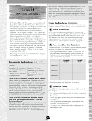65
Lucas 14
O Preço do Discipulado
O Presidente Marion G. Romney, que na época era Segundo
Conselheiro na Primeira Presidência, disse: “O convite de
Cristo para que nos tornemos Seus discípulos é universal. Ele
o faz a todas as pessoas. Seu chamado e promessa é o
seguinte: ‘Vinde a mim, todos os que estais cansados e
oprimidos, e eu vos aliviarei’. (Mateus 11:28) (...) Jesus não
colocou uma etiqueta de preço em Seu convite. Néfi cita Suas
palavras da seguinte forma: ‘Vinde a mim todos vós,
extremos da Terra, comprai leite e mel sem dinheiro e sem
preço’. (2 Néfi 26:25) Isso não significa, contudo, que por Ele
não ter determinado um preço em dinheiro que não haja um
custo envolvido. Há um preço a ser pago para tornar-nos
discípulos de Cristo, um preço bem real. Mas trata-se de um
preço no modo de agir e não em dinheiro”. (Conference
Report, setembro—outubro, 1978, pp. 53–54; ou Ensign,
novembro de 1978, p. 38.)
Procure alguns dos custos associados a tornar-nos discípulos
de Jesus Cristo ao ler Lucas 14.
Compreensão das Escrituras
Lucas 14
Lucas 14:26–27—Devemos Aborrecer Nossa Família?
O Élder Bruce R. McConkie explicou: “[Jesus não quis dizer]
aborrecer no sentido de odiar ou ter aversão extrema; isso seria
contrário ao espírito e teor do evangelho. Os homens devem
amar seus inimigos, o que dizer então de seus próprios parentes.
(Mateus 5:43–48.) Em vez disso, o significado e sentido da
instrução dada por Jesus era de que os verdadeiros discípulos
têm um dever para com Deus que está acima de qualquer
obrigação pessoal ou familiar. [Ver também Mateus 10:37, 19:27,
29; D&C 103:28.]” (Doctrinal New Testament Commentary 1:503)
Lucas 14:28–33—“Qual de Vós, Querendo Edificar
uma Torre, Não Se Assenta Primeiro a Fazer as
Contas dos Gastos?”
Aqueles que se filiam à Igreja devem estar preparados para fazer
os sacrifícios exigidos pelo evangelho. Os conversos devem
ponderar esses custos mesmo antes do batismo e comprometer-
se a seguir os ensinamentos de Jesus. Ao enfrentar as
dificuldades de um novo chamado, o Presidente John Taylor
disse certa vez: “Quando filiei-me ao mormonismo, eu o fiz de
olhos bem abertos. Ponderei os custos. Encarei-o como um
trabalho para toda a vida e comprometi-me a segui-lo não
apenas durante esta vida, mas também pela eternidade, e não
desejo fugir agora a esse compromisso, embora esteja ciente de
minha incompetência”. (Em B. H. Roberts, The Life of John Taylor,
1963, p. 48.)
Estudo das Escrituras
Complete as duas atividades abaixo (A–C) ao estudar Lucas 14.
Qual É o Princípio?
Ao ler as escrituras, geralmente é útil parar e perguntar a si
mesmo: “Que pergunta ou problema é respondido ou resolvido
pelos ensinamentos contidos nestes versículos?” Ao ler Lucas
14:7–14 escreva pelo menos uma pergunta importante que é
respondida pelo que é ensinado nesses versículos e depois
escreva com suas próprias palavras a resposta da pergunta.
Fazer uma Lista das Desculpas
A parábola de Lucas 14:15–24 conta a respeito de muitas pessoas
que foram convidadas para um grande banquete.
1. Faça a seguinte tabela em seu caderno. Faça uma lista das
desculpas dadas pelas pessoas que foram convidadas na
parábola e depois faça uma lista de desculpas atuais que
sejam semelhantes às da parábola.
2. Resuma o princípio mais importante da parábola.
Pondere o Custo
Lucas 14:25–34 explica algumas das coisas que Cristo espera de
Seus discípulos.
1. Leia esses versículos e faça uma lista de todas as expectativas
que encontrar.
2. Por que acha que o Salvador deseja que sacrifiquemos tanto
para segui-Lo?
3. Quais são algumas coisas específicas que você pode fazer
para seguir esses ensinamentos?
4. Que bênçãos você acredita que receberão aqueles que são
discípulos de Cristo?
Desculpa da
Parábola
Lucas 14:18
Lucas 14:19
Lucas 14:20
Desculpa
Atual
Hidrópico (v. 2)—Inchado ou
com acúmulo de líquido que
indica doença
Convidar (vv. 7–8, 10)—Pedir
o comparecimento
Reparar (v. 7)—Notar
Humilhar (v. 11)—Rebaixar
ou envergonhar
Recompensar (vv. 12, 14)—
Retribuir
 