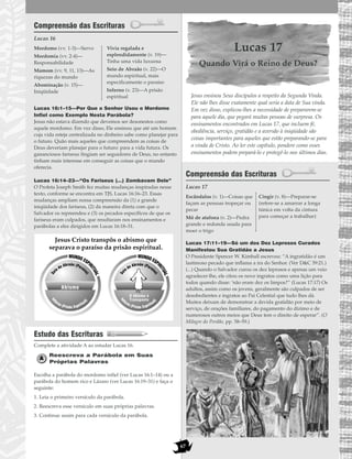 67
Compreensão das Escrituras
Lucas 16
Lucas 16:1–15—Por Que o Senhor Usou o Mordomo
Infiel como Exemplo Nesta Parábola?
Jesus não estava dizendo que devemos ser desonestos como
aquele mordomo. Em vez disso, Ele ensinou que até um homem
cuja vida esteja centralizada no dinheiro sabe como planejar para
o futuro. Quão mais aqueles que compreendem as coisas de
Deus deveriam planejar para o futuro: para a vida futura. Os
gananciosos fariseus fingiam ser seguidores de Deus, no entanto
tinham mais interesse em conseguir as coisas que o mundo
oferecia.
Lucas 16:14–23—“Os Fariseus (…) Zombavam Dele”
O Profeta Joseph Smith fez muitas mudanças inspiradas nesse
texto, conforme se encontra em TJS, Lucas 16:16–23. Essas
mudanças ampliam nossa compreensão da (1) a grande
iniqüidade dos fariseus, (2) da maneira direta com que o
Salvador os repreendeu e (3) os pecados específicos de que os
fariseus eram culpados, que resultaram nos ensinamentos e
parábolas a eles dirigidos em Lucas 16:18–31.
Estudo das Escrituras
Complete a atividade A ao estudar Lucas 16.
Reescreva a Parábola em Suas
Próprias Palavras
Escolha a parábola do mordomo infiel (ver Lucas 16:1–14) ou a
parábola do homem rico e Lázaro (ver Lucas 16:19–31) e faça o
seguinte:
1. Leia o primeiro versículo da parábola.
2. Reescreva esse versículo em suas próprias palavras.
3. Continue assim para cada versículo da parábola.
Lucas 17
Quando Virá o Reino de Deus?
Jesus ensinou Seus discípulos a respeito da Segunda Vinda.
Ele não lhes disse exatamente qual seria a data de Sua vinda.
Em vez disso, explicou-lhes a necessidade de prepararem-se
para aquele dia, que pegará muitas pessoas de surpresa. Os
ensinamentos encontrados em Lucas 17, que incluem fé,
obediência, serviço, gratidão e a aversão à iniqüidade são
coisas importantes para aqueles que estão preparando-se para
a vinda de Cristo. Ao ler este capítulo, pondere como esses
ensinamentos podem prepará-lo e protegê-lo nos últimos dias.
Compreensão das Escrituras
Lucas 17
Lucas 17:11–19—Só um dos Dez Leprosos Curados
Manifestou Sua Gratidão a Jesus
O Presidente Spencer W. Kimball escreveu: “A ingratidão é um
lastimoso pecado que inflama a ira do Senhor. (Ver D&C 59:21.)
(...) Quando o Salvador curou os dez leprosos e apenas um veio
agradecer-lhe, ele citou os nove ingratos como uma lição para
todos quando disse: ‘não eram dez os limpos?” (Lucas 17:17) Os
adultos, assim como os jovens, geralmente são culpados de ser
desobedientes e ingratos ao Pai Celestial que tudo lhes dá.
Muitos deixam de demonstrar a devida gratidão por meio de
serviço, de orações familiares, do pagamento do dízimo e de
numerosos outros meios que Deus tem o direito de esperar”. (O
Milagre do Perdão, pp. 58–59.)
Escândalos (v. 1)—Coisas que
façam as pessoas tropeçar ou
pecar
Mó de atafona (v. 2)—Pedra
grande e redonda usada para
moer o trigo
Cingir (v. 8)—Preparar-se
(refere-se a amarrar a longa
túnica em volta da cintura
para começar a trabalhar)
Abismo
MUNDOESPI
RITUAL
Se
io de Abraão (Paraís
o)
In
ferno (Prisão Espiritua
l)
MUNDOESPI
RITUAL
Se
io de Abraão (Paraís
o)
In
ferno (Prisão Espiritua
l)
O Abismo é
Transposto
Jesus Cristo transpôs o abismo que
separava o paraíso da prisão espiritual.
Mordomo (vv. 1-3)—Servo
Mordomia (vv. 2-4)—
Responsabilidade
Mamom (vv. 9, 11, 13)—As
riquezas do mundo
Abominação (v. 15)—
Iniqüidade
Vivia regalada e
esplendidamente (v. 19)—
Tinha uma vida luxuosa
Seio de Abraão (v. 22)—O
mundo espiritual, mais
especificamente o paraíso
Inferno (v. 23)—A prisão
espiritual
 