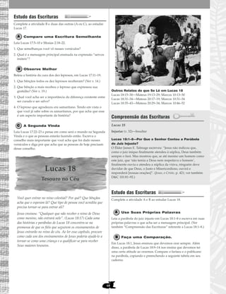 68
Estudo das Escrituras
Complete a atividade B e duas das outras (A ou C), ao estudar
Lucas 17.
Compare uma Escritura Semelhante
Leia Lucas 17:5–10 e Mosias 2:18–22.
1. Que semelhanças você vê nesses versículos?
2. Qual é a mensagem principal ensinada na expressão “servos
inúteis”?
Observe Melhor
Releia a história da cura dos dez leprosos, em Lucas 17:11–19.
1. Que bênçãos todos os dez leprosos receberam? (Ver v. 14.)
2. Que bênção a mais recebeu o leproso que expressou sua
gratidão? (Ver v. 19.)
3. Qual você acha ser a importância da diferença existente entre
ser curado e ser salvo?
4. O leproso que agradeceu era samaritano. Tendo em vista o
que você já sabe sobre os samaritanos, por que acha que esse
é um aspecto importante da história?
A Segunda Vinda
Leia Lucas 17:22–23 e pense em como será o mundo na Segunda
Vinda e o que as pessoas estarão fazendo então. Escreva o
conselho mais importante que você acha que foi dado nesses
versículos e diga por que acha que as pessoas de hoje precisam
desse conselho.
Lucas 18
Tesouro no Céu
Você quer entrar no reino celestial? Por quê? Que bênçãos
acha que o esperam lá? Que tipo de pessoa você acredita que
precisa tornar-se para entrar ali?
Jesus ensinou: “Qualquer que não receber o reino de Deus
como menino, não entrará nele”. (Lucas 18:17) Cada uma
das histórias e parábolas de Lucas 18 concentra-se na
promessa de que os fiéis que seguirem os ensinamentos de
Jesus entrarão no reino do céu. Ao ler esse capítulo, procure
como cada um dos ensinamentos de Jesus poderia ajudá-lo a
tornar-se como uma criança e a qualificar-se para receber
Seus maiores tesouros.
Outros Relatos do que Se Lê em Lucas 18
Lucas 18:15–30—Mateus 19:13–29; Marcos 10:13–30
Lucas 18:31–34—Mateus 20:17–19; Marcos 10:31–34
Lucas 18:35–43—Mateus 20:29–34; Marcos 10:46–52
Compreensão das Escrituras
Lucas 18
Lucas 18:1–8—Por Que o Senhor Contou a Parábola
do Juiz Injusto?
O Élder James E. Talmage escreveu: “Jesus não indicou que,
como o juiz iníquo finalmente atendeu à súplica, Deus também
sempre o fará. Mas mostrou que, se até mesmo um homem como
este juiz, que ‘não temia a Deus nem respeitava o homem’,
finalmente ouviu e atendeu a súplica da viúva, ninguém deve
duvidar de que Deus, o Justo e Misericordioso, ouvirá e
responderá [nossas orações]”. (Jesus, o Cristo, p. 421; ver também
D&C 101:81–92.)
Estudo das Escrituras
Complete a atividade A e B ao estudar Lucas 18.
Use Suas Próprias Palavras
Leia a parábola do juiz injusto em Lucas 18:1–8 e escreva em suas
próprias palavras o que acha ser a mensagem principal. (Ver
também “Compreensão das Escrituras” referente a Lucas 18:1–8.)
Faça uma Comparação.
Em Lucas 18:1, Jesus ensinou que devemos orar sempre. Além
disso, a parábola de Lucas 18:9–14 nos ensina que devemos ter
uma certa atitude ao orarmos. Compare o fariseu e o publicano
na parábola, copiando e preenchendo a seguinte tabela em seu
caderno.
Injuriar (v. 32)—Insultar
 
