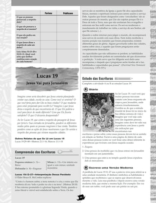 69
Lucas 19
Jesus Vai para Jerusalém
Imagine como seria descobrir que Jesus estaria planejando
visitar sua cidade, escola ou casa. Como você se sentiria? O
que você faria para dar-Lhe as boas-vindas? O que mudaria
para estar preparado para recebê-Lo? Imagine o que Jesus
diria a respeito do que encontraria ali. O que Ele pediria a
você para fazer de modo diferente? Com que Ele ficaria
satisfeito? O que O deixaria desapontado?
Ao ler Lucas 19, que conta a respeito da passagem de Jesus
por Jericó e Sua entrada em Jerusalém, pondere os diferentes
modos pelos quais as pessoas reagiram à Sua vinda. Também
pondere como as ações de Jesus mostraram o que Ele sentia a
respeito das pessoas que viviam naquelas cidades.
Outros Relatos do que Se Lê em Lucas 19
Lucas 19:29–48—Mateus 21:1–16; Marcos 11:1–18
Compreensão das Escrituras
Lucas 19
Lucas 19:12–27—Interpretação Dessa Parábola
O Élder Bruce R. McConkie explicou:
“Cristo é o homem nobre; a terra remota é o céu; o reino que Ele
receberia ali era ‘todo o poder no céu e na terra’. (Mateus 28:18)
E Seu retorno prometido é a gloriosa Segunda Vinda, quando o
reino literal e visível será estabelecido sobre a Terra. Os dez
servos são os membros da Igreja a quem Ele deu capacidades
físicas, mentais e espirituais (minas) para serem usados a serviço
Dele. Aqueles que foram designados como ‘concidadãos’ são as
outras pessoas do mundo, que Lhe são sujeitas porque Ele é o
Deus de toda a Terra, mas que não aceitaram Seu evangelho e
entraram em Seu redil como servos. Os servos receberam o
mandamento de trabalhar na vinha, a serviço de seu Senhor, até
que Ele retorne (...) .
Quando o nobre retornar para julgar o mundo, ele recompensará
seus servos de acordo com suas obras. Nem todos receberão a
mesma posição nas mansões que foram preparadas; existem
diferentes graus de glória. Alguns governarão sobre dez cidades,
outros sobre cinco, e aqueles que foram preguiçosos serão
completamente deserdados.
As capacidades que não utilizamos se perdem; as habilidades
usadas devidamente podem ser aumentadas até que alcancemos
a perfeição. ‘A todo servo que for diligente será dado uma
recompensa; e daquele que é preguiçoso serão tiradas até a luz,
habilidades e capacidades que possui”. (Doctrinal New Testament
Commentary, 1:572–573.)
Estudo das Escrituras
Complete a atividade A ou B ao estudar Lucas 19.
Diário
Ao ler Lucas 19, você verá que
muitas pessoas travaram
contato com Jesus enquanto ele
viajava para Jerusalém, onde
entraria triunfantemente.
(Lembre-se de que a entrada
triunfal de Jesus foi no início da
Sua última semana de vida.)
Imagine que você seja cada
uma das seguintes pessoas.
Imagine como deve ter sido sua
experiência com Jesus a partir
das indicações que
encontramos nas
escrituras e pense sobre como essas pessoas devem ter-se sentido
em relação ao Senhor. Escreva uma página do diário de cada
uma dessas pessoas (como se você fosse uma delas) referente às
experiências que tiveram com Jesus naquela ocasião.
1. Zaqueu
2. Uma pessoa da multidão que viu Jesus entrar em Jerusalém
montado em um jumentinho.
3. Uma pessoa que estava no templo quando Jesus expulsou
dali os mercadores.
Escreva uma Versão Moderna
A parábola de Lucas 19:11–27 usa a palavra mina para referir-se a
uma unidade monetária. O dinheiro simboliza as habilidades e
aptidões que recebemos e que se espera que desenvolvamos
durante a vida. Leia essa parábola e depois escreva uma versão
moderna dela, que ensine a mesma lição. Por exemplo: Em vez
de usar um nobre, você pode usar um patrão ou um pai.
Pequena estatura (v. 3)—
Baixo
Defraudar (v. 8)—Enganar
Minas (v. 13)—Um talento era
igual a cem minas; unidade
monetária
Fariseu Publicano
O que as pessoas
pensavam a respeito
dele?
O que ele pensava a
respeito de si mesmo?
O que ele pediu em
sua oração?
O que Jesus disse a
respeito de cada um
deles?
Leia Alma 31:13–20 e
33:33–11. Qual você
acha que melhor
combina com a oração
de cada homem?
 