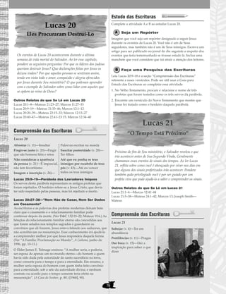 70
Lucas 20
Eles Procuraram Destruí-Lo
Os eventos de Lucas 20 aconteceram durante a última
semana de vida mortal do Salvador. Ao ler esse capítulo,
pondere as seguintes perguntas: Por que os líderes dos judeus
queriam destruir Jesus? Que declarações feitas por Jesus os
deixou irados? Por que aquelas pessoas se sentiram assim,
tendo em vista todo o amor, compaixão e alegria oferecidos
por Jesus durante Seu ministério? O que podemos aprender
com o exemplo do Salvador sobre como lidar com aqueles que
se opõem ao reino de Deus?
Outros Relatos do que Se Lê em Lucas 20
Lucas 20:1–8—Mateus 21:23–27; Marcos 11:27–33
Lucas 20:9–19—Mateus 21:33–46; Marcos 12:1–12
Lucas 20:20–39—Mateus 22:15–33; Marcos 12:13–27
Lucas 20:40–47—Mateus 22:41–23:15; Marcos 12:34–40
Compreensão das Escrituras
Lucas 20
Lucas 29:9–19—Parábola dos Lavradores Iníquos
Os servos desta parábola representam os antigos profetas que
foram rejeitados. O herdeiro refere-se a Jesus Cristo, que devia
ter sido respeitado pelas pessoas, mas foi rejeitado e morto.
Lucas 20:27–38—”Nem Hão de Casar, Nem Ser Dados
em Casamento”
As escrituras e as palavras dos profetas modernas deixam bem
claro que o casamento e o relacionamento familiar pode
continuar depois da morte. (Ver D&C 132:19–22; Mateus 19:6.) As
bênçãos do relacionamento familiar eterno são concedidas aos
que forem selados nos templos sagrados e guardarem os
convênios que ali fizerem. Jesus estava falando aos saduceus, que
não acreditavam na ressurreição. Esse conhecimento irá ajudá-lo
a compreender melhor por que Jesus respondeu daquela forma.
(Ver “A Família: Proclamação ao Mundo”, A Liahona, junho de
1996, pp. 10–11.)
O Élder James E. Talmage ensinou: “A mulher seria, e poderia,
ser esposa de apenas um no mundo eterno—do homem a quem
havia sido dada pela autoridade do santo sacerdócio na terra,
como consorte para o tempo e para a eternidade. Em resumo, a
mulher seria esposa do homem com quem tinha feito convênio
para a eternidade, sob o selo da autoridade divina; e nenhum
contrato ou acordo para o tempo somente teria efeito na
ressurreição”. (A Casa do Senhor, p. 80.) [1968], 90).
Estudo das Escrituras
Complete a atividade A e B ao estudar Lucas 20.
Seja um Repórter
Imagine que você seja um repórter designado a seguir Jesus
durante os eventos de Lucas 20. Você não é um de Seus
seguidores, mas também não é um de Seus inimigos. Escreva um
artigo para ser publicado no jornal do dia seguinte a respeito dos
eventos que teria testemunhado se tivesse estado lá. Inclua uma
manchete que você considere que irá atrair a atenção dos leitores.
Faça uma Pesquisa das Escrituras
Leia Lucas 20:9–18 e a seção “Compreensão das Escrituras”
referente a esses versículos. Pode ser útil usar o Guia para
Estudo das Escrituras ao completar essa atividade.
1. No Velho Testamento, procure e relacione o nome de três
profetas que foram tratados como os três servos da parábola.
2. Encontre um versículo do Novo Testamento que mostre que
Jesus foi tratado como o herdeiro daquela parábola.
Lucas 21
“O Tempo Está Próximo”
Próximo do fim de Seu ministério, o Salvador revelou o que
iria acontecer antes de Sua Segunda Vinda. Geralmente
chamamos esses eventos de sinais dos tempos. Ao ler Lucas
21, reflita sobre como você é abençoado por viver nos dias em
que alguns dos sinais profetizados irão acontecer. Pondere
também quão privilegiado você é por ser guiado por um
profeta vivo que pode ajudá-lo a saber e compreender os sinais.
Outros Relatos do que Se Lê em Lucas 21
Lucas 21:1–4—Marcos 12:41–44
Lucas 21:5–38—Mateus 24:1–42; Marcos 13; Joseph Smith—
Mateus
Compreensão das Escrituras
Lucas 21
Sobejar (v. 4)—Ter em
abundância
Pestilências (v. 11)—Pragas
Dar boca (v. 15)—Dar a
inspiração para saber o que
dizer
Afrontar (v. 11)—Insultar
Fingir-se justo (v. 20)—Fingir
que são homens fiéis e retos
Não consideras a aparência
da pessoa (v. 21)—É imparcial,
não tem favoritismo
Imagem e inscrição (v. 24)—
Palavras escritas na moeda
Suscitar posteridade (v. 28)—
Ter filhos
Até que eu ponha os teus
inimigos por escabelo de teus
pés (v. 43)—Até eu vencer
todos os teus inimigos
 