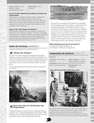 71
Lucas 21:5–38—Importantes Auxílios da Tradução de
Joseph Smith
Preste atenção na Tradução de Joseph Smith ao estudar este
capítulo. Você pode também encontrar muitos auxílios
consultando a seção “Compreensão das Escrituras” referente a
Mateus 24, p. 33. Joseph Smith também fez muitas alterações
inspiradas em Mateus 24 (ver Joseph Smith—Mateus) e você
encontrará muitos auxílios ali.
Lucas 21:24—”Os Tempos dos Gentios”
O Élder Joseph Fielding Smith, que na época era membro do
Quórum dos Doze Apóstolos, explicou: “Os tempos dos gentios
começaram pouco depois da morte de nosso Redentor. Os judeus
logo rejeitaram o evangelho, que foi levado aos gentios. Os
tempos dos gentios prosseguem desde aquela época até hoje”.
(Church History and Modern Revelation, 1:179)
Estudo das Escrituras
Complete a atividade A e B ao estudar Lucas 21.
”Sinais dos Tempos”
Em Lucas 21:5–36 Jesus respondeu às perguntas feitas pelos
discípulos a respeito da destruição do templo de Jerusalém e os
eventos que precederiam essa destruição. Essa passagem não nos
diz apenas o que iria acontecer antes de o templo ser destruído,
mas também o que irá acontecer antes de o Senhor voltar em
glória.
Ao ler essa passagem, descreva os sinais dados em Lucas 21:8,
11–12, 26–27.
Faça uma Lista de Verificação dos
Preparativos
A Segunda Vinda será “grande e terrível” (Malaquias 4:5) para
os iníquos, mas “se estiverdes preparados, não temereis”. (D&C
38:30) Leia Lucas 21:32–38 e relacione pelo menos sete maneiras
de preparar-se para a Segunda Vinda de Jesus Cristo.
Lucas 22
O Simbolismo do Sacramento
De acordo com a vontade do Pai Celestial e em preparação
para a Expiação, Jesus Cristo instituiu o sacramento em um
cenáculo em Jerusalém. Isso simboliza o infinito e eterno
sacrifício que foi realizado por causa do amor que o Salvador
tem por nós. Ao ler o testemunho de Lucas do que aconteceu
naquele cenáculo e no Getsêmani, pondere a importância da
Expiação em sua vida. Quão abençoados somos graças ao
sacrifício de Jesus? De que modo o sacramento nos ajuda a
edificar a fé na Expiação de Jesus Cristo e aumentar nosso
testemunho Dele como nosso Salvador e Redentor?
Outros Relatos do que Se Lê em Lucas 22
Lucas 22:1–65—Mateus 26; Marcos 14
Lucas 22:66–71—Mateus 27:1; Marcos 15:1
Compreensão das Escrituras
Lucas 22
Lucas 22:31–34, 54–62—Pedro Nega Jesus
Em um discurso denominado Pedro, Meu Irmão, o Élder Spencer
W. Kimball, que na época era membro do Quórum dos Doze
Apóstolos, disse que devemos tomar cuidado para não
julgarmos Pedro muito severamente por suas ações na noite em
que Jesus foi preso. Ele lembrou-nos de que Pedro tinha deixado
Contenda (v. 24)—Disputa,
discussão
Benfeitores (v. 25)—Virtuosos,
justos, as melhores pessoas
Bolsa e alforje (vv. 35–36)—
Bolsa de dinheiro ou sacola
para guardar os pertences
Blasfemando (v. 65)—
Insultando
Das que criarem (v. 23)—
Mães que estejam
amamentando um bebê
Perplexidade (v. 25)—
Confusão
 