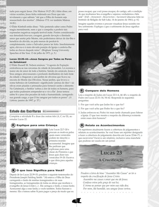 72
tudo para seguir Jesus. (Ver Mateus 19:27–28.) Além disso, em
várias ocasiões, Jesus tinha ordenado aos Doze que não
revelassem o que sabiam “até que o Filho do homem seja
ressuscitado dos mortos”. (Mateus 17:9; ver também Mateus
16:20.)
O Élder Kimball então disse: “Não pretendo saber como Pedro
reagiu mentalmente, nem o que o compeliu a proferir tais
expressões negativas naquela terrível noite. Porém considerando
sua denodada bravura, coragem, grande devoção e ilimitado
amor que sentia pelo Mestre, não poderíamos deixar de dar-lhe o
benefício da dúvida, ou pelo menos de perdoá-lo
completamente, como o Salvador parece ter feito. Imediatamente
após, elevou-o à mais elevada posição da Igreja e conferiu-lhe
todas as chaves daquele reino”. (Brigham Young University
Speeches of the Year, 13 de julho de 1971, p. 5.)
Lucas 22:39–44—Jesus Sangrou por Todos os Poros
no Getsêmani
O Élder Russell M. Nelson ensinou: “A agonia da Expiação
centralizou-se nas cercanias da cidade de Jerusalém. Lá ocorreu o
maior ato de amor de toda a história. Saindo do cenáculo, Jesus e
Seus amigos atravessaram o profundo desfiladeiro do lado leste
da cidade e chegaram a um jardim de oliveiras que ficava na
encosta do Monte das Oliveiras. Nesse jardim, que levava o
nome hebraico de Getsêmani—significando ‘prensa de óleo’—as
olivas eram pisadas e prensadas para fornecer azeite e alimento.
No Getsêmani, o Senhor ‘sofreu a dor de todos os homens, para
que todos pudessem arrepender-se e vir a Ele’. Jesus tomou
sobre Si o peso dos pecados de toda a humanidade, carregando
sua grande carga, o que O fez sangrar por todos os poros”. (A
Liahona, janeiro de 1997, p. 37.)
Estudo das Escrituras
Complete a atividade B e duas das outras três (A, C ou D), ao
estudar Lucas 22.
Explique para uma Criança
Leia Lucas 22:7–20 e
procure os motivos pelos
quais esses versículos
podem ter descrito a
primeira reunião
sacramental. Imagine que
lhe pediram que
explicasse para uma
classe da Primária o que
Jesus quis dizer nos
versículos 19–20. Escreva
o que diria para aquelas
crianças.
O que Isso Significa para Você?
Depois de ler Lucas 22:39–53, pondere o seguinte testemunho do
Presidente Joseph Fielding Smith: “Ali estava o Filho de Deus
carregando o fardo de minhas transgressões e de suas
transgressões, as transgressões de todas as almas que recebem o
evangelho de Jesus Cristo (...) . Ele carregou o fardo, o nosso fardo.
Acrescentei algo a esse fardo; e vocês também. Todos fizeram o
mesmo. Ele o tomou sobre Si para pagar o preço de modo que eu
possa escapar, que você possa escapar, do castigo, sob a condição
de que recebamos Seu evangelho e sejamos verdadeiros e fiéis
nele”. [Fall—Atonement—Resurrection—Sacrament (discurso feito no
Instituto de Religião de Salt Lake, 14 de janeiro de 1961), p. 8.]
Imagine aqueles eventos e procure visualizar Jesus sozinho em
Seu sofrimento. Explique o que o sofrimento de Jesus significa
para você.
Compare dois Homens
Leia a respeito de Judas em Lucas 22:1–6, 46–48 e a respeito de
Pedro em Lucas 22:31–34, 54–62. Responda às seguintes
perguntas:
1. Por que você acha que Judas fez o que fez?
2. Por que você acha que Pedro fez o que fez?
3. Judas enforcou-se; Pedro foi mais tarde chamado para liderar
a Igreja. O que isso mostra a respeito da diferença existente
entre esses dois homens?
Relate os Acontecimentos
Os repórteres atualmente fazem a cobertura de julgamentos e
relatam os acontecimentos. Se você fosse um repórter designado
a fazer a cobertura do julgamento descrito em Lucas 22:66–71, o
que escreveria? Escreva um relatório, inclusive uma manchete
que pudesse ser usada em um jornal.
Lucas 23
A Crucificação
Pondere a letra do hino “Assombro Me Causa” ao ler a
respeito da crucificação de Jesus Cristo:
Assombro me causa o amor que me dá Jesus;
Confuso estou pela graça de sua luz
E tremo ao pensar que por mim sua vida deu;
Por mim, tão humilde, seu sangue Jesus verteu.
• • • • • • • • • • • • • • • • • •
 