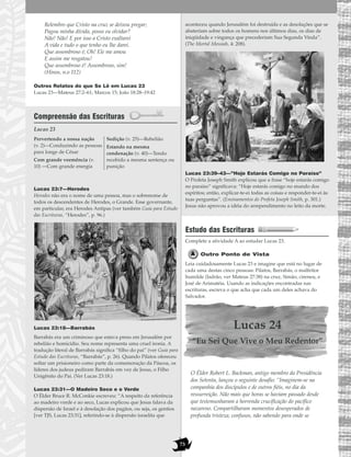 73
Relembro que Cristo na cruz se deixou pregar;
Pagou minha dívida, posso eu olvidar?
Não! Não! E por isso a Cristo exaltarei
A vida e tudo o que tenho eu lhe darei.
Que assombroso é; Oh! Ele me amou
E assim me resgatou!
Que assombroso é! Assombroso, sim!
(Hinos, n.o 112)
Outros Relatos do que Se Lê em Lucas 23
Lucas 23—Mateus 27:2–61; Marcos 15; João 18:28–19:42
Compreensão das Escrituras
Lucas 23
Lucas 23:7—Herodes
Herodes não era o nome de uma pessoa, mas o sobrenome de
todos os descendentes de Herodes, o Grande. Esse governante,
em particular, era Herodes Antipas (ver também Guia para Estudo
das Escrituras, “Herodes”, p. 96.)
Lucas 23:18—Barrabás
Barrabás era um criminoso que estava preso em Jerusalém por
rebelião e homicídio. Seu nome representa uma cruel ironia. A
tradução literal de Barrabás significa “filho do pai” (ver Guia para
Estudo das Escrituras, “Barrabás”, p. 26). Quando Pilatos ofereceu
soltar um prisioneiro como parte da comemoração da Páscoa, os
líderes dos judeus pediram Barrabás em vez de Jesus, o Filho
Unigênito do Pai. (Ver Lucas 23:18.)
Lucas 23:31—O Madeiro Seco e o Verde
O Élder Bruce R. McConkie escreveu: “A respeito da referência
ao madeiro verde e ao seco, Lucas explicou que Jesus falava da
dispersão de Israel e à desolação dos pagãos, ou seja, os gentios
[ver TJS, Lucas 23:31], referindo-se à dispersão israelita que
aconteceu quando Jerusalém foi destruída e as desolações que se
abateriam sobre todos os homens nos últimos dias, os dias de
iniqüidade e vingança que precederiam Sua Segunda Vinda”.
(The Mortal Messiah, 4: 208).
Lucas 23:39–43—”Hoje Estarás Comigo no Paraíso”
O Profeta Joseph Smith explicou que a frase “hoje estarás comigo
no paraíso” significava: “Hoje estarás comigo no mundo dos
espíritos; então, explicar-te-ei todas as coisas e responder-te-ei às
tuas perguntas”. (Ensinamentos do Profeta Joseph Smith, p. 301.)
Jesus não aprovou a idéia do arrependimento no leito da morte.
Estudo das Escrituras
Complete a atividade A ao estudar Lucas 23.
Outro Ponto de Vista
Leia cuidadosamente Lucas 23 e imagine que está no lugar de
cada uma destas cinco pessoas: Pilatos, Barrabás, o malfeitor
humilde (ladrão, ver Mateus 27:38) na cruz, Simão, cireneu, e
José de Arimatéia. Usando as indicações encontradas nas
escrituras, escreva o que acha que cada um deles achava do
Salvador.
Lucas 24
“Eu Sei Que Vive o Meu Redentor”
O Élder Robert L. Backman, antigo membro da Presidência
dos Setenta, lançou o seguinte desafio: “Imaginem-se na
companhia dos discípulos e de outros fiéis, no dia da
ressurreição. Não mais que horas se haviam passado desde
que testemunharam a horrenda crucificação do pacífico
nazareno. Compartilharam momentos desesperados de
profunda tristeza; confusos, não sabendo para onde se
Pervertendo a nossa nação
(v. 2)—Conduzindo as pessoas
para longe de César
Com grande veemência (v.
10) —Com grande energia
Sedição (v. 25)—Rebelião
Estando na mesma
condenação (v. 40)—Tendo
recebido a mesma sentença ou
punição
 