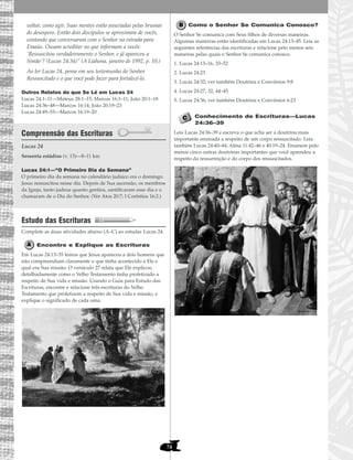 74
voltar, como agir. Suas mentes estão anuviadas pelas brumas
do desespero. Então dois discípulos se aproximam de vocês,
contando que conversaram com o Senhor na estrada para
Emaús. Ousam acreditar no que informam a vocês:
‘Ressuscitou verdadeiramente o Senhor, e já apareceu a
Simão’? (Lucas 24:34)” (A Liahona, janeiro de 1992, p. 10.)
Ao ler Lucas 24, pense em seu testemunho do Senhor
Ressuscitado e o que você pode fazer para fortalecê-lo.
Outros Relatos do que Se Lê em Lucas 24
Lucas 24:1–11—Mateus 28:1–15; Marcos 16:1–11; João 20:1–18
Lucas 24:36–48—Marcos 16:14; João 20:19–23
Lucas 24:49–53—Marcos 16:19–20
Compreensão das Escrituras
Lucas 24
Lucas 24:1—“O Primeiro Dia da Semana”
O primeiro dia da semana no calendário judaico era o domingo.
Jesus ressuscitou nesse dia. Depois de Sua ascensão, os membros
da Igreja, tanto judeus quanto gentios, santificaram esse dia e o
chamaram de o Dia do Senhor. (Ver Atos 20:7; I Coríntios 16:2.)
Estudo das Escrituras
Complete as duas atividades abaixo (A–C) ao estudar Lucas 24.
Encontre e Explique as Escrituras
Em Lucas 24:13–35 lemos que Jesus apareceu a dois homens que
não compreendiam claramente o que tinha acontecido a Ele e
qual era Sua missão. O versículo 27 relata que Ele explicou
detalhadamente como o Velho Testamento tinha profetizado a
respeito de Sua vida e missão. Usando o Guia para Estudo das
Escrituras, encontre e relacione três escrituras do Velho
Testamento que profetizem a respeito de Sua vida e missão, e
explique o significado de cada uma.
Como o Senhor Se Comunica Conosco?
O Senhor Se comunica com Seus filhos de diversas maneiras.
Algumas maneiras estão identificadas em Lucas 24:13–45. Leia as
seguintes referências das escrituras e relacione pelo menos seis
maneiras pelas quais o Senhor Se comunica conosco.
1. Lucas 24:13–16, 33–52
2. Lucas 24:23
3. Lucas 24:32; ver também Doutrina e Convênios 9:8
4. Lucas 24:27, 32, 44–45
5. Lucas 24:36; ver também Doutrina e Convênios 6:23
Conhecimento de Escrituras—Lucas
24:36–39
Leia Lucas 24:36–39 e escreva o que acha ser a doutrina mais
importante ensinada a respeito de um corpo ressuscitado. Leia
também Lucas 24:40–44; Alma 11:42–46 e 40:19–24. Enumere pelo
menos cinco outras doutrinas importantes que você aprendeu a
respeito da ressurreição e do corpo dos ressuscitados.
Sessenta estádios (v. 13)—8–11 km
 