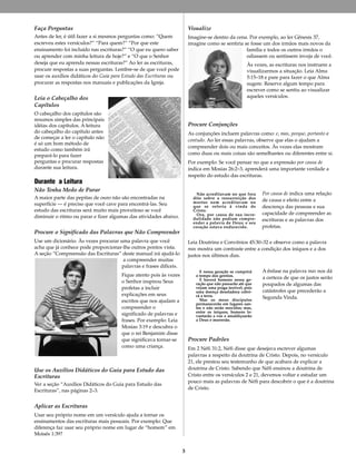 3
Faça Perguntas
Antes de ler, é útil fazer a si mesmos perguntas como: “Quem
escreveu estes versículos?” “Para quem?” “Por que este
ensinamento foi incluído nas escrituras?” “O que eu quero saber
ou aprender com minha leitura de hoje?” e “O que o Senhor
deseja que eu aprenda nessas escrituras?” Ao ler as escrituras,
procure respostas a suas perguntas. Lembre-se de que você pode
usar os auxílios didáticos do Guia para Estudo das Escrituras ou
procurar as respostas nos manuais e publicações da Igreja.
Leia o Cabeçalho dos
Capítulos
O cabeçalho dos capítulos são
resumos simples das principais
idéias dos capítulos. A leitura
do cabeçalho do capítulo antes
de começar a ler o capítulo não
é só um bom método de
estudo como também irá
prepará-lo para fazer
perguntas e procurar respostas
durante sua leitura.
Durante a Leitura
Não Tenha Medo de Parar
A maior parte das pepitas de ouro não são encontradas na
superfície — é preciso que você cave para encontrá-las. Seu
estudo das escrituras será muito mais proveitoso se você
diminuir o ritmo ou parar e fizer algumas das atividades abaixo.
Procure o Significado das Palavras que Não Compreender
Use um dicionário. Às vezes procurar uma palavra que você
acha que já conhece pode proporcionar-lhe outros pontos vista.
A seção “Compreensão das Escrituras” deste manual irá ajudá-lo
a compreender muitas
palavras e frases difíceis.
Fique atento pois às vezes
o Senhor inspirou Seus
profetas a incluir
explicações em seus
escritos que nos ajudam a
compreender o
significado de palavras e
frases. Por exemplo: Leia
Mosias 3:19 e descubra o
que o rei Benjamim disse
que significava tornar-se
como uma criança.
Use os Auxílios Didáticos do Guia para Estudo das
Escrituras
Ver a seção “Auxílios Didáticos do Guia para Estudo das
Escrituras”, nas páginas 2–3.
Aplicar as Escrituras
Usar seu próprio nome em um versículo ajuda a tornar os
ensinamentos das escrituras mais pessoais. Por exemplo: Que
diferença faz usar seu próprio nome em lugar de “homem” em
Moisés 1:39?
Visualize
Imagine-se dentro da cena. Por exemplo, ao ler Gênesis 37,
imagine como se sentiria se fosse um dos irmãos mais novos da
família e todos os outros irmãos o
odiassem ou sentissem inveja de você.
Às vezes, as escrituras nos instruem a
visualizarmos a situação. Leia Alma
5:15–18 e pare para fazer o que Alma
sugere. Reserve algum tempo para
escrever como se sentiu ao visualizar
aqueles versículos.
Procure Conjunções
As conjunções incluem palavras como: e, mas, porque, portanto e
contudo. Ao ler essas palavras, observe que elas o ajudam a
compreender dois ou mais conceitos. Às vezes elas mostram
como duas ou mais coisas são semelhantes ou diferentes entre si.
Por exemplo: Se você pensar no que a expressão por causa de
indica em Mosias 26:2–3, aprenderá uma importante verdade a
respeito do estudo das escrituras.
Por causa de indica uma relação
de causa e efeito entre a
descrença das pessoas e sua
capacidade de compreender as
escrituras e as palavras dos
profetas.
Leia Doutrina e Convênios 45:30–32 e observe como a palavra
mas mostra um contraste entre a condição dos iníquos e a dos
justos nos últimos dias.
A ênfase na palavra mas nos dá
a certeza de que os justos serão
poupados de algumas das
catástrofes que precederão a
Segunda Vinda.
Procure Padrões
Em 2 Néfi 31:2, Néfi disse que desejava escrever algumas
palavras a respeito da doutrina de Cristo. Depois, no versículo
21, ele prestou seu testemunho de que acabara de explicar a
doutrina de Cristo. Sabendo que Néfi ensinou a doutrina de
Cristo entre os versículos 2 e 21, devemos voltar e estudar um
pouco mais as palavras de Néfi para descobrir o que é a doutrina
de Cristo.
E nessa geração se cumprirá
o tempo dos gentios.
E haverá homens nessa ge-
ração que não passarão até que
vejam uma praga terrível; pois
uma doença desoladora cobri-
rá a terra.
Mas os meus discípulos
permanecerão em lugares san-
tos e não serão movidos; mas,
entre os iníquos, homens le-
vantarão a voz e amaldiçoarão
a Deus e morrerão.
Não acreditavam no que fora
dito sobre a ressurreição dos
mortos nem acreditavam no
que se referia à vinda de
Cristo.
Ora, por causa de sua incre-
dulidade não podiam compre-
ender a palavra de Deus; e seu
coração estava endurecido.
 