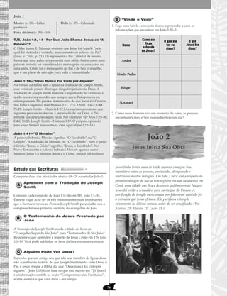 76
João 1
TJS, João 1:1, 14—Por Que João Chama Jesus de “A
Palavra”?
O Élder James E. Talmage ensinou que Jesus foi Aquele “pelo
qual foi efetuada a vontade, mandamento ou palavra do Pai”.
(Jesus, o Cristo, p. 33.) Ele representa o Pai Celestial da mesma
forma que uma palavra representa uma idéia. Assim como uma
palavra poderia ser considerada o mensageiro de uma coisa ou
uma idéia, Cristo foi o mensageiro do Pai e de Seu evangelho,
que é um plano de salvação para toda a humanidade.
João 1:18—“Deus Nunca Foi Visto por Alguém”
Na versão da Bíblia sem a ajuda da Tradução de Joseph Smith,
esse versículo parece dizer que ninguém jamais viu Deus. A
Tradução de Joseph Smith restaura o significado do versículo e
ajuda-nos a compreender que sempre que o Pai apareceu ou
esteve presente Ele prestou testemunho de que Jesus é o Cristo e
Seu Filho Unigênito. (Ver Mateus 3:17, 17:5; 3 Néfi 11:6–7; D&C
76:23; Joseph Smith—História 1:17.) As escrituras ensinam que
algumas pessoas receberam a permissão de ver Deus, o Pai,
embora tais aparições sejam raras. Por exemplo: Ver Atos 7:55–56;
D&C 76:23; Joseph Smith—História 1:17. O próprio Apóstolo
João viu o Senhor ressuscitado. (Ver Apocalipse 1:12–18.)
João 1:41—“O Messias”
A palavra hebraica Messias significa “O Escolhido” ou “O
Ungido”. A tradução de Messias, ou “O Escolhido”, para o grego
é Cristo. “Jesus, o Cristo” significa “Jesus, o Escolhido”. No
Novo Testamento a palavra hebraica Messiah aparece como
Messias. Jesus é o Messias. Jesus é o Cristo. Jesus é o Escolhido.
Estudo das Escrituras
Complete duas das atividades abaixo (A–D) ao estudar João 1.
Aprender com a Tradução de Joseph
Smith
Compare cada versículo de João 1:1–34 com TJS, João 1:1–34.
Escreva o que acha ser os três ensinamentos mais importantes
que o Senhor revelou ao Profeta Joseph Smith para ajudar-nos a
compreender esse primeiro capítulo do evangelho de João.
O Testemunho de Jesus Prestado por
João
A Tradução de Joseph Smith muda o título do livro de
“Evangelho Segundo São João” para “Testemunho de São João”.
Relacione o que aprendeu a respeito de Jesus Cristo em TJS, João
1:1–19. Você pode sublinhar os itens da lista em suas escrituras.
Alguém Pode Ver Deus?
Suponha que um amigo seu que não seja membro da Igreja disse
não acreditar na história de que Joseph Smith tenha visto Deus, o
Pai, e Jesus porque a Bíblia diz que “Deus nunca foi visto por
alguém”. (João 1:18) Com base no que está escrito em TJS, João 1
e a informação contida na seção “Compreensão das Escrituras”,
acima, escreva o que você diria a seu amigo.
“Vinde e Vede”
1. Faça uma tabela como esta abaixo e preencha-a com as
informações que encontrar em João 1:35–51.
2. Como esses homens são um exemplo de como as pessoas
encontram Cristo e Seu evangelho hoje em dia?
João 2
Jesus Inicia Sua Obra
Jesus tinha trinta anos de idade quando começou Seu
ministério entre as pessoas, ensinando, abençoando e
realizando muitos milagres. Em João 2 você lerá a respeito do
primeiro milagre de que se tem registro em um casamento em
Caná, uma cidade que fica a dezesseis quilômetros de Nazaré.
Jesus foi então a Jerusalém para participar da Páscoa. A
purificação do templo mencionada por João nesse capítulo foi
a primeira que Jesus efetuou. Ele purificou o templo
novamente na última semana antes de ser crucificado. (Ver
Mateus 21; Marcos 11; Lucas 19.)
Nome
André
Simão Pedro
Filipe
Como ele
ficou
sabendo
de Jesus?
O que ele
fez ou
disse?
O que
Jesus lhe
disse?
Natanael
Mestre (v. 38)—Líder,
professor
Hora décima (v. 39)—16h
Dolo (v. 47)—Falsidade
 