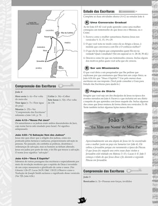 79
Compreensão das Escrituras
João 4
João 4:12—“Nosso Pai Jacó”
Os samaritanos e os judeus eram ambos descendentes de Jacó,
cujo nome havia sido mudado para Israel. Pai significa
antepassado.
João 4:22—“A Salvação Vem dos Judeus”
Jesus não quis dizer que a religião dos judeus, como era
praticada pelos fariseus e saduceus, proporcionaria salvação às
pessoas. No passado, ela continha as práticas, doutrinas e
ordenanças de salvação, mas os homens as tinham alterado.
Jesus era judeu por parte de mãe, e foi Ele que trouxe a salvação.
O nome Jesus significa “salvação”.
João 4:24—“Deus É Espírito”
Sabemos de outras passagens das escrituras e especialmente por
meio da revelação moderna que o espírito de Deus é revestido
de um corpo ressurrecto e glorificado de carne e ossos. (Ver
Gênesis 1:26–27; Lucas 24:39; D&C 130:22.) Observe como a
Tradução de Joseph Smith esclarece o significado desse versículo.
(Ver TJS, João 4:26.)
Estudo das Escrituras
Complete as duas atividades abaixo (A–C) ao estudar João 4.
Uma Conversão Gradual
Ao ler João 4:5–42 você pode aprender como uma mulher
conseguiu um testemunho de que Jesus era o Messias, ou o
Cristo.
1. Escreva como a mulher samaritana chamou Jesus nos
versículos 9, 11, 15, 19 e 29.
2. O que você nota no modo como ela se dirigiu a Jesus, à
medida que conversava com Ele e O conhecia melhor?
3. O que ela fez depois que compreendeu quem Ele era na
verdade? Qual o resultado? (Ver em especial os vv. 28–30, 39–42.)
4. Descreva como foi que seu testemunho cresceu. Inclua alguns
dos motivos pelos quais você acha que ele cresceu.
Ser um Missionário
O que você diria a um pesquisador que lhe pedisse que
explicasse por que ensinamos que Deus tem um corpo físico, se
João 4:24 diz que “Deus é Espírito”? Use pelo menos duas
escrituras em sua resposta. (Você pode consultar o Guia para
Estudo das Escrituras para ajudá-lo.)
Página de Diário
Imagine que você seja um dos discípulos de Jesus na época dos
eventos narrados em João 4. Escreva o que incluiria em seu diário
a respeito do que aprendeu com Jesus naquele dia. Inclua algumas
das coisas que Jesus ensinou de forma direta nos versículos 31–38.
Tente também incluir algumas lições menos óbvias.
João 5
“Eu Vim em Nome de Meu Pai”
Aproximadamente um ano depois de Jesus ter-Se encontrado
com a mulher junto ao poço em Samaria (ver João 4), Ele
voltou a Jerusalém porque era novamente a época da Páscoa.
O que Jesus fez naquele ano entre essas duas visitas a
Jerusalém está relatado em Mateus 5–11 e Lucas 6–8. João 5
começa o relato do que Jesus disse e fez durante a segunda
Páscoa em Jerusalém.
Compreensão das Escrituras
João 5
Ressicados (v. 3)—Pessoas sem forças, inválidos
Hora sexta (v. 6)—Por volta
do meio-dia
Tirar água (v. 7)—Tirar água
do poço
Messias (v. 25)—Ver
“Compreensão das Escrituras”
referente a João 1:41, p. 76
Ceifar (v. 36)—Colher
Sete horas (v. 52)—Por volta
de 13h
Jordão
GALILÉIA
JUDÉIA
PERÉIA
SAMARIA
Mar
Morto
Mar da Galiléia
Jerusalém
Sicar
Nazaré
Grande Mar
(Mar Mediterrâneo)
 