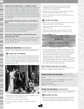 João 5:4—“Um Anjo Descia (...) e Agitava a Água”
Aparentemente o tanque de Betesda ficava em uma nascente que
ocasionalmente borbulhava. A tradição era que anjos invisíveis
faziam a água borbulhar, e quem quer que descesse primeiro ao
tanque depois que a água era “agitada” ficaria curado. Isso não
passava de uma superstição, mas muitos pareciam ansiosos para
experimentar, talvez na esperança de encontrar uma solução fácil
para seu problema, ou talvez porque já tivessem tentado de tudo
que conheciam.
João 5:25–28—“Os Mortos Ouvirão a Voz do Filho de
Deus”
Há muitas profecias no Velho Testamento de que os espíritos em
prisão seriam visitados pelo Filho de Deus. (Ver Salmos 88:10;
Isaías 24:22, 61:1.) Conforme está escrito em João 5:25, 28, Jesus
anunciou que Ele em breve cumpriria essas profecias. Ele as
cumpriu quando foi ao mundo espiritual depois de Sua
crucificação. (Ver D&C 138:11–22, 29–35.)
João 5:29—“Os Que Fizeram o Bem Sairão para a
Ressurreição da Vida”
Enquanto trabalhava em sua versão inspirada da Bíblia, o Profeta
Joseph Smith perguntou ao Pai Celestial o significado de João
5:29. Em resposta, ele recebeu a visão que hoje se encontra em
Doutrina e Convênios 76.
Estudo das Escrituras
Complete uma das atividades abaixo (A–B) ao estudar João 5.
Lições de um Milagre
Como acontece com a maioria dos milagres registrados no Novo
Testamento, podemos aprender verdades espirituais com aquilo
que Jesus e as pessoas que participaram do milagre disseram ou
fizeram. As seguintes perguntas devem ajudá-lo a concentrar-se
em algumas das verdades que podem ser aprendidas na história
relatada em João 5:1–16.
1. Qual parece ter sido o motivo por que Jesus escolheu aquele
homem para ser curado? (Ver vv. 5–6).
2. O que isso nos ensina a respeito de Jesus?
3. Como o homem era semelhante a todos os que cometem
pecado?
4. Em que sentido o que Jesus disse e fez pelo homem é
semelhante ao que Ele pode fazer e fará por todos os
pecadores que se arrependerem?
5. O que Jesus disse que podia ter resultados piores do que a
invalidez do homem da história? (Ver v. 14.)
6. Escreva o que acha que o homem disse quando falou aos
judeus. (Ver v. 15.)
Tal Pai, Tal Filho
1. Relacione as verdades ensinadas por Jesus em João 5:17–47 a
respeito de Si mesmo e do Pai Celestial.
2. O que mais o impressionou dentre as coisas que Jesus
ensinou? Por quê?
3. Como esses ensinamentos mostram que Jesus e Seu Pai
Celestial logicamente não podem ser a mesma pessoa?
João 6
Jesus É o Pão da Vida
Por que o espírito precisa de alimento, assim como o corpo?
Nos evangelhos anteriores lemos que Jesus alimentou cinco
mil pessoas com apenas alguns pães. Em João 6, aprendemos
mais a respeito dessa história, em especial a respeito da
atitude das pessoas em relação ao alimento físico que
receberam de Jesus em comparação com o alimento espiritual
que Ele desejava oferecer-lhes. Jesus testificou a respeito da
importância de alimentarmos nosso espírito da mesma forma
que o corpo. Observe a reação das pessoas.
Outros Relatos do que Se Lê em João 6
João 6:1–14—Mateus 14:13–21; Marcos 6:30–44; Lucas 9:10–17
João 6:5–21—Mateus 14:22–23; Marcos 6:52
Compreensão das Escrituras
João 6
Estudo das Escrituras
Complete duas das atividades abaixo (A–D) ao estudar João 6.
Escolha um Rei
1. Uma grande multidão de seguidores queria que o Salvador
fosse seu rei. (Ver João 6:15.) De acordo com João 6:5–14,
24–26, por que as pessoas queriam que Jesus fosse seu rei?
Duzentos dinheiros (v. 7)—O
salário de um dia de trabalho
Vinte e cinco ou trinta
estádios (v. 19)—5 a 6,5 km
Murmurar (vv. 41, 43, 61)—
Reclamar
80
 