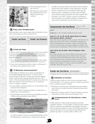 81
2. Por que queremos que Ele
seja nosso rei?
3. Que diferença o motivo pelo
qual seguimos Jesus faz em
relação à maneira que
vivemos?
Faça uma Comparação.
Faça uma tabela como a que se segue abaixo. Preencha-a com as
coisas mencionadas por Jesus em João 6:22–27.
O Pão da Vida
Se já tiver comido uma fatia de pão caseiro, pense em seu sabor e
no que ele proporciona a você. Leia João 6:48–59 e pense em
como Jesus nos proporciona alimento espiritual. Responda às
seguintes perguntas:
1. De acordo com os versículos 51–58, quais são as duas coisas
que Jesus disse que precisamos fazer para ter vida eterna?
2. Como esses ensinamentos ajudam a tornar a ordenança do
sacramento mais significativa para você?
“O Messias Inconveniente”
O Élder Jeffrey R. Holland, que na época era presidente da
Universidade Brigham Young, disse: “A vida era muito
inconveniente para [Jesus] e, a menos que muito me engane, o
mesmo se dará conosco quando tomarmos sobre nós o Seu
nome”. (“The Inconveniente Messiah”, Brigham Young University
1981–1982 Fireside and Devotional Speeches, p. 77.) Leia João
6:60–71 e explique o seguinte:
1. Em que sentido a doutrina de Jesus era “inconveniente” para
muitos de Seus discípulos?
2. O que deu a Pedro a força para continuar a seguir Jesus, a
despeito das “inconveniências”?
3. O que podemos fazer para garantir nossa obediência quando
o Senhor pedir que façamos coisas difíceis?
João 7
Jesus Testifica em Jerusalém
Os eventos de João 7 ocorreram em Jerusalém durante a Festa
dos Tabernáculos. Essa festa, que o Senhor havia ordenado
aos filhos de Israel que observassem desde a época de Moisés,
incluía vários ritos simbólicos muito importantes. Na época
de Jesus, um deles era que os sacerdotes tiravam água do
tanque de Siloé e a despejavam no lugar santo do templo,
como símbolo de Deus derramando Seu Santo Espírito sobre
as pessoas. Ao ler João 7, observe o que Jesus ensinou que
está relacionado a essa atividade simbólica, juntamente com
muitos outros testemunhos que Ele prestou ao povo.
Compreensão das Escrituras
João 7
João 7:1, 13, 15, 35, 45–48—Quem Eram os Judeus
Que Queriam Matar o Senhor?
Jesus tinha muitos seguidores entre os judeus. (Ver João 6:2.) Os
judeus que procuravam matá-Lo eram líderes religiosos dos
judeus, principalmente os escribas e fariseus. Jesus tinha feito
com que ficassem irados por realizar milagres no sábado e por
declarar que era literalmente o Filho de Deus. (Ver João 5:16–18.)
João 7:6–9, 30, 33; 8:20—“Não É Chegado o Meu
Tempo”
Jesus sabia que estava vivendo os últimos meses de Sua vida
mortal. Ele também sabia que Sua missão ainda não estava
concluída. Seu Pai Celestial preservaria Sua vida até que Ele
tivesse terminado tudo o que fora enviado a fazer. De acordo
com a Tradução de Joseph Smith de João 9:4, o Salvador
testificou que chegaria “o tempo em que Seu trabalho estaria
concluído, então Ele iria para o Pai”.
Estudo das Escrituras
Complete uma das atividades abaixo (A ou B) ao estudar João 7.
Sublinhe as Frases
Você já se sentiu sozinho ou como se todos estivessem contra
você? Leia João 7:1–13 e procure motivos e ocasiões em que Jesus
deve ter sentido esse tipo de solidão.
1. Relacione os versículos que contenham frases que mostrem
que os líderes dos judeus estavam abertamente procurando
matar Jesus.
2. Diga como a situação de João 7:5 pode ter afetado a maneira
como Jesus Se sentia. Como isso teria afetado você?
Conhecimento de Escrituras—João
7:17
O Élder Richard G. Scott, membro do Quórum dos Doze
Apóstolos, testificou: “O livre-arbítrio, o direito de fazer escolhas,
não lhes é dado para que obtenham o que desejam. Esse dom
divino é dado para que façam o que o Pai Celestial deseja. Dessa
maneira Ele pode levá-los a se tornarem tudo aquilo que Ele
pretende que sejam”. (A Liahona, julho de 1996, p. 25.)
Dispersos (v. 35)—Israelitas espalhados pelo mundo
“Comida” que Perece “Comida” que Permanece
 