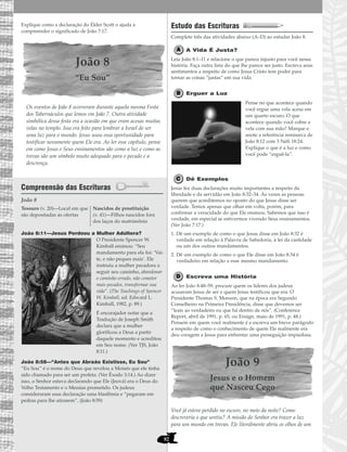 82
Explique como a declaração do Élder Scott o ajuda a
compreender o significado de João 7:17.
João 8
“Eu Sou”
Os eventos de João 8 ocorreram durante aquela mesma Festa
dos Tabernáculos que lemos em João 7. Outra atividade
simbólica dessa festa era a ocasião em que eram acesas muitas
velas no templo. Isso era feito para lembrar a Israel de ser
uma luz para o mundo. Jesus usou essa oportunidade para
testificar novamente quem Ele era. Ao ler esse capítulo, pense
em como Jesus e Seus ensinamentos são como a luz e como as
trevas são um símbolo muito adequado para o pecado e a
descrença.
Compreensão das Escrituras
João 8
João 8:11—Jesus Perdoou a Mulher Adúltera?
O Presidente Spencer W.
Kimball ensinou: “Seu
mandamento para ela foi: ‘Vai-
te, e não peques mais’. Ele
instruiu a mulher pecadora a
seguir seu caminho, abandonar
o caminho errado, não cometer
mais pecados, transformar sua
vida”. (The Teachings of Spencer
W. Kimball, ed. Edward L.
Kimball, 1982, p. 89.)
É encorajador notar que a
Tradução de Joseph Smith
declara que a mulher
glorificou a Deus a partir
daquele momento e acreditou
em Seu nome. (Ver TJS, João
8:11.)
João 8:58—“Antes que Abraão Existisse, Eu Sou”
“Eu Sou” é o nome do Deus que revelou a Moisés que ele tinha
sido chamado para ser um profeta. (Ver Êxodo 3:14.) Ao dizer
isso, o Senhor estava declarando que Ele (Jeová) era o Deus do
Velho Testamento e o Messias prometido. Os judeus
consideraram essa declaração uma blasfêmia e “pegaram em
pedras para lhe atirarem”. (João 8:59)
Estudo das Escrituras
Complete três das atividades abaixo (A–D) ao estudar João 8.
A Vida É Justa?
Leia João 8:1–11 e relacione o que parece injusto para você nessa
história. Faça outra lista do que lhe parece ser justo. Escreva seus
sentimentos a respeito de como Jesus Cristo tem poder para
tornar as coisas “justas” em sua vida.
Erguer a Luz
Pense no que acontece quando
você ergue uma vela acesa em
um quarto escuro. O que
acontece quando você cobre a
vela com sua mão? Marque e
anote a referência remissiva de
João 8:12 com 3 Néfi 18:24.
Explique o que é a luz e como
você pode “erguê-la”.
Dê Exemplos
Jesus fez duas declarações muito importantes a respeito da
liberdade e da servidão em João 8:32–34. Às vezes as pessoas
querem que acreditemos no oposto do que Jesus disse ser
verdade. Temos apenas que olhar em volta, porém, para
confirmar a veracidade do que Ele ensinou. Sabemos que isso é
verdade, em especial se estivermos vivendo Seus ensinamentos.
(Ver João 7:17.)
1. Dê um exemplo de como o que Jesus disse em João 8:32 é
verdade em relação à Palavra de Sabedoria, à lei da castidade
ou um dos outros mandamentos.
2. Dê um exemplo de como o que Ele disse em João 8:34 é
verdadeiro em relação a esse mesmo mandamento.
Escreva uma História
Ao ler João 8:48–59, procure quem os líderes dos judeus
acusaram Jesus de ser e quem Jesus testificou que era. O
Presidente Thomas S. Monson, que na época era Segundo
Conselheiro na Primeira Presidência, disse que devemos ser
“leais ao verdadeiro eu que há dentro de nós”. (Conference
Report, abril de 1991, p. 65; ou Ensign, maio de 1991, p. 48.)
Pensem em quem você realmente é e escreva um breve parágrafo
a respeito de como o conhecimento de quem Ele realmente era
deu coragem a Jesus para enfrentar uma perseguição impiedosa.
João 9
Jesus e o Homem
que Nasceu Cego
Você já esteve perdido no escuro, no meio da noite? Como
descreveria o que sentiu? A missão do Senhor era trazer a luz
para um mundo em trevas. Ele literalmente abriu os olhos de um
Tesouro (v. 20)—Local em que
são depositadas as ofertas
Nascidos de prostituição
(v. 41)—Filhos nascidos fora
dos laços do matrimônio
 