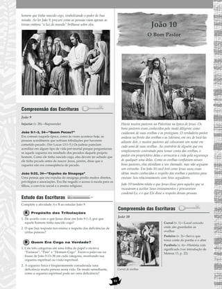 83
homem que tinha nascido cego, simbolizando o poder de Sua
missão. Ao ler João 9, procure como as pessoas viam apenas as
trevas embora “a luz do mundo” brilhasse sobre eles.
Compreensão das Escrituras
João 9
Injuriar (v. 28)—Repreender
João 9:1–3, 34—“Quem Pecou?”
Era comum naquela época, como às vezes acontece hoje, as
pessoas acreditarem que sofriam tribulações por haverem
cometido pecado. (Ver Lucas 13:1–5.) Os judeus pareciam
acreditar em algum tipo de vida pré-mortal porque perguntaram
se aquela cegueira era resultado dos pecados daquele próprio
homem. Como ele tinha nascido cego, eles devem ter achado que
ele tinha pecado antes de nascer. Jesus, porém, disse que a
cegueira não era conseqüência de pecado.
João 9:22, 34—“Expulso da Sinagoga”
Uma pessoa que era expulsa da sinagoga perdia muitos direitos,
privilégios e associações. Era-lhe negado o acesso à escola para os
filhos, o convívio social e o ensino religioso.
Estudo das Escrituras
Complete a atividade A e B ao estudar João 9.
Propósito das Tribulações
1. De acordo com o que Jesus disse em João 9:1–3, por que
aquele homem tinha nascido cego?
2. O que Sua resposta nos ensina a respeito das deficiências de
certas pessoas?
Quem Era Cego na Verdade?
1. Crie três categorias em uma folha de papel e escreva
“Fariseus”, “Pais” e “Homem Cego”. Escreva palavras ou
frases de João 9:13–38 em cada categoria, mostrando sua
cegueira espiritual ou visão espiritual.
2. A cegueira física é freqüentemente considerada uma
deficiência muito penosa nesta vida. De modo semelhante,
como a cegueira espiritual pode ser uma deficiência?
João 10
O Bom Pastor
Havia muitos pastores na Palestina na época de Jesus. Os
bons pastores eram conhecidos pelo modo diligente como
cuidavam de suas ovelhas e as protegiam. O verdadeiro pastor
andava na frente das ovelhas e as liderava, em vez de tocá-las
adiante dele, e muitos pastores até colocavam um nome em
cada uma de suas ovelhas. Ao contrário de alguém que era
simplesmente contratado para tomar conta das ovelhas, o
pastor era proprietário delas e arriscaria a vida pela segurança
de qualquer uma delas. Como as ovelhas confiavam nesses
bons pastores, elas atendiam a seu chamado, mas não seguiam
um estranho. Em João 10 você lerá como Jesus usou essas
idéias muito conhecidas a respeito das ovelhas e pastores para
ensinar Seu relacionamento com Seus seguidores.
João 10 também relata o que Jesus disse para aqueles que se
recusaram a aceitar Seus ensinamentos e procuraram
condená-Lo, e o que Ele disse a respeito dessas pessoas.
Compreensão das Escrituras
João 10
Curral (v. 1)—Local cercado
onde são guardadas as
ovelhas
Porteiro (v. 3)—Servo que
toma conta do portão e o abre
Parábola (v. 6)—História com
significado (ver introdução de
Mateus 13, p. 22)
Curral de ovelhas
 