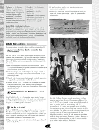 84
João 10:22—Festa da Dedicação
Essa festa era celebrada por oito dias durante o nosso mês de
dezembro, para lembrar uma época, em 167 a. C., em que um
grupo de judeus reconquistou o templo em uma guerra com os
gregos. Ele tinha sido conquistado e profanado pelos gregos. Os
judeus purificaram e rededicaram o templo. Hoje essa festa é
conhecida como festa das luzes, ou Hanukkah.
Estudo das Escrituras
Complete as duas atividades abaixo (A–C) ao estudar João 10.
Aprofunde Seu Conhecimento dos
Símbolos
Em João 10:6–18, 25–29, Jesus explicou parte do significado da
parábola dos versículos 1–5. Em Sua explicação, Jesus disse que
duas coisas distintas na parábola representavam a Sua pessoa.
(Ver vv. 7, 11.) Isso acontece porque ambas simbolizam parte de
Sua missão.
1. Que informação adicional você pode encontrar em 2 Néfi
9:41–42 que o ajuda a compreender o motivo pelo qual a porta
simboliza Jesus na parábola?
2. Com base no que está escrito em João 10, em que sentido o
que o bom pastor faz por suas ovelhas é semelhante ao que
Jesus faz por nós?
3. Usando João 10, marque e relacione cada versículo que ensine
a respeito da identidade das ovelhas de Jesus.
4. Embora Mosias 5:10–13 não mencione nada especificamente
relacionado a ovelhas, o que podemos encontrar nesses
versículos a respeito de como as ovelhas de Jesus diferem das
que não são Suas?
Conhecimento de Escrituras—João
10:16
Leia 3 Néfi 15:11–24 e 16:1–3 para saber quem são as “outras
ovelhas” mencionadas em João 10:16. Anote essa informação em
seu caderno. Você também pode escrever quem elas são na
margem de sua Bíblia, junto a João 10:16.
“Tu És o Cristo?”
Em João 10:22–39 lemos que alguns judeus pediram a Jesus que
lhes dissesse especificamente se Ele era o Cristo. Ele não lhes
respondeu diretamente, mas eles compreenderam o que Ele quis
dizer e quiseram matá-Lo por isso. Talvez fosse esse o motivo
pelo qual Ele não lhes deu uma resposta clara.
1. O que Jesus disse que prestava testemunho de quem Ele era?
(Ver vv. 25, 37–38.)
2. O que Jesus disse que fez com que algumas pessoas
quisessem apedrejá-Lo?
3. Como você usaria esta história e o exemplo de Jesus para
lidar com alguém que critique a Igreja ou questione seu
testemunho?
João 11
Lázaro É Levantado de entre os
Mortos
Em João 10, Jesus disse aos que não acreditavam em Suas
palavras que as Suas obras testificavam quem Ele era. (Ver
vv. 25, 32, 37–38.) A ocasião em que Lázaro foi levantado de
entre os mortos, conforme registrado em João 11,
provavelmente foi a maior oportunidade que os incrédulos
tiveram de receber um testemunho de que Jesus era , de fato,
o seu Messias. Esse milagre, ocorrido próximo do final de Seu
ministério mortal, foi um grande testemunho de Sua
identidade e poder. A história de João não apenas testifica o
poder de Jesus mas também demonstra a todos o Seu amor e
compaixão. Conforme você leu em João 11, observe o efeito
desse milagre sobre os líderes dos judeus.
Pastagens (v. 9)—Campos
cobertos de capim (nesse
contexto o Salvador estava
referindo-Se às pastagens de
alimento espiritual para
aqueles que O seguissem)
Mercenário (vv. 12–13)—
Alguém que é contratado para
cuidar das ovelhas
Divisão (v. 19)—Discussão,
desavença
Arrebatar (vv. 28–29)—
Roubar, tirar
Blasfêmia (v. 33)—Expressar-
se levianamente, zombar ou
agir de modo irreverente em
relação a coisas sagradas
 