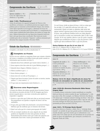 85
Compreensão das Escrituras
João 11
João 11:55—“Purificarem-se”
Antes de participar do sagrado banquete de Páscoa e dos
sacrifícios, os homens e as mulheres precisavam seguir certas
práticas para se tornarem cerimonialmente limpos. Isso incluía
certos tipos específicos de lavagens, a abstenção de tocar em
coisas mortas ou imundas pela lei de Moisés e o cumprimento de
certas regras estabelecidas pelos líderes dos judeus ao longo dos
anos. Alguns demonstravam sua hipocrisia enquanto tentavam
fazer com que Jesus fosse crucificado. Eles tomavam muito
cuidado para não se tornarem “impuros”, embora ansiassem por
derramar Seu sangue inocente. (Ver João 18:28.)
Estudo das Escrituras
Complete a atividade A ou B ao estudar João 11.
Complete as Frases
Escreva em seu caderno as seguintes frases que contam a história
de Lázaro e complete-as da melhor forma que puder usando as
informações que encontrar em João 11.
1. Quando Jesus ficou sabendo que Lázaro estava doente (…)
2. Jesus esperou dois dias antes de ir para Betânia porque (…)
3. Quando Jesus chegou a Betânia, Lázaro (…)
4. Marta acreditava que (…)
5. Jesus chorou porque (…)
6. Jesus orou em voz alta ao Pai porque (…)
7. Depois que Jesus levantou Lázaro de entre os mortos, muitos
judeus (…), mas outros (…)
8. O que mais me impressiona nesta história é (…)
Escreva uma Reportagem
A reação dos líderes dos judeus quando Jesus levantou Lázaro
dos mortos se encontra em João 11:45–54. Imagine que havia
jornais naquela época e use esses versículos para ajudá-lo a
responder o seguinte:
1. Escreva o que acha que Caifás teria dito se um jornal romano
lhe perguntasse sua opinião a respeito de Jesus e de Seu
ministério.
2. O que acha que Caifás teria declarado a um jornal de língua
hebraica que ele soubesse que os romanos não leriam.
3. Qual você acha que foi a maior preocupação de Caifás?
4. Dê um exemplo moderno de como alguém de sua idade
poderia ser impedido de estar mais próximo de Deus
basicamente pela mesma razão que Caifás não adquiriu um
testemunho mais forte e maior proximidade de Deus.
João 12
O Último Testemunho Público
de Jesus
Se você tivesse vivido na época de Jesus e visto as coisas que
leu em João 1–11, quão forte acha que teria sido o seu
testemunho? Quase em todos os capítulos, João inclui não
apenas motivos vigorosos para termos um maior testemunho
de Jesus, mas geralmente também inclui um relato daqueles
que se recusaram a aceitar esse testemunho. João 12 não é uma
exceção. Ao ler esse capítulo, observe o que ele conta a respeito
daqueles que acreditavam em Jesus e o que eles fizeram e sobre
aqueles que não acreditavam Nele e o que eles fizeram.
Outros Relatos do que Se Lê em João 12
João 12:1–7—Mateus 26:6–13; Marcos 14:3–9
João 12:12–19—Mateus 21:1–11; Marcos 11:1–11; Lucas 19:28–40
Compreensão das Escrituras
João 12
Mateus 12:14–19—Qual o Significado de Jesus Ter
Entrado em Jerusalém no Lombo de um Jumentinho?
Ver “Compreensão das Escrituras” referente a Mateus 21:1–11,
p. 29.
João 12:25–26—Devemos Realmente Odiar Nossa
Própria Vida?
O conselho desses versículos é muito semelhante ao conselho
dado por Jesus em outras ocasiões de que “perdêssemos” a vida
por amor a Ele. (Por exemplo, ver Mateus 16:24–26.) Em Mosias
3:19, lemos que “o homem natural é inimigo de Deus”. Não deve
ser difícil compreender que precisamos odiar o tipo de vida que
nos torne inimigos de Deus para alcançarmos a vida eterna
prometida por Jesus em João 12:25–26.
João 12:31—“O Príncipe Deste Mundo”
Essa frase refere-se a Satanás, o diabo. Ele é o “príncipe deste
mundo”, no sentido de que tem grande poder e influência neste
mundo decaído e governa muitos que se submeteram a seu
poder. João 12:31 relata que ele será derrubado de sua posição de
poder na época do julgamento, que começará a acontecer na
Segunda Vinda de Cristo.
Ungüento de nardo (v. 3)—
Creme perfumado
Arrátel (v. 3)—Antiga
unidade de medida de peso,
equivalente a 459 g
Trezentos dinheiros (v. 5)—
Salário de um ano para um
trabalhador comum
Tomar deliberação (v. 10)—
Reunir-se em conselho
Hosana (v. 13)—Brado de
louvor que significa “Salva-
nos agora”
Quinze estádios (v. 18)—
Cerca de 2.800 metros de
distância (1 3/4) milha
Convém (v. 50)—É necessário
 