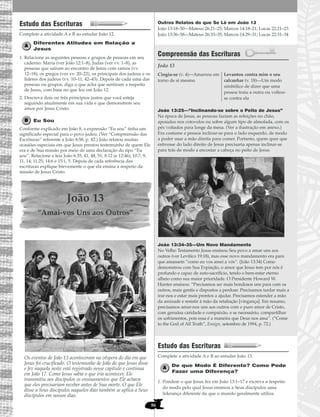 86
Estudo das Escrituras
Complete a atividade A e B ao estudar João 12.
Diferentes Atitudes em Relação a
Jesus
1. Relacione as seguintes pessoas e grupos de pessoas em seu
caderno: Maria (ver João 12:1–8), Judas (ver vv. 1–8), as
pessoas que saíram ao encontro de Jesus com ramos (vv.
12–18), os gregos (ver vv. 20–22), os principais dos judeus e os
líderes dos judeus (vv. 10–11, 42–43). Depois de cada uma das
pessoas ou grupos, diga o que acha que sentiram a respeito
de Jesus, com base no que leu em João 12.
2. Descreva dois ou três princípios justos que você esteja
seguindo atualmente em sua vida e que demonstrem seu
amor por Jesus Cristo.
Eu Sou
Conforme explicado em João 8, a expressão “Eu sou” tinha um
significado especial para o povo judeu. (Ver “Compreensão das
Escrituras” referente a João 8:58, p. 82.) João relatou muitas
ocasiões especiais em que Jesus prestou testemunho de quem Ele
era e de Sua missão por meio de uma declaração do tipo “Eu
sou”. Relacione e leia João 6:35, 41, 48, 51; 8:12 (e 12:46); 10:7, 9,
11, 14; 11:25; 14:6 e 15:1, 5. Depois de cada referência das
escrituras explique brevemente o que ela ensina a respeito da
missão de Jesus Cristo.
João 13
“Amai-vos Uns aos Outros”
Os eventos de João 13 aconteceram na véspera do dia em que
Jesus foi crucificado. O testemunho de João do que Jesus disse
e fez naquela noite está registrado nesse capítulo e continua
em João 17. Como Jesus sabia o que iria acontecer, Ele
transmitiu aos discípulos os ensinamentos que Ele achava
que eles precisariam receber antes de Sua morte. O que Ele
disse a Seus discípulos naqueles dias também se aplica a Seus
discípulos em nossos dias.
Outros Relatos do que Se Lê em João 13
João 13:18–30—Mateus 26:21–25; Marcos 14:18–21; Lucas 22:21–23
João 13:36–38—Mateus 26:33–35; Marcos 14:29–31; Lucas 22:31–34
Compreensão das Escrituras
João 13
João 13:25—“Inclinando-se sobre o Peito de Jesus”
Na época de Jesus, as pessoas faziam as refeições no chão,
apoiados nos cotovelos ou sobre algum tipo de almofada, com os
pés voltados para longe da mesa. (Ver a ilustração em anexo.)
Era costume a pessoa inclinar-se para o lado esquerdo, de modo
a poder usar a mão direita para comer. Portanto, quem quer que
estivesse do lado direito de Jesus precisaria apenas inclinar-se
para trás de modo a encostar a cabeça no peito de Jesus.
João 13:34–35—Um Novo Mandamento
No Velho Testamento Jesus ensinou Seu povo a amar uns aos
outros (ver Levítico 19:18), mas esse novo mandamento era para
que amassem “como eu vos amei a vós”. (João 13:34) Como
demonstrou com Sua Expiação, o amor que Jesus tem por nós é
profundo e capaz de auto-sacrifício, tendo o bem-estar eterno
alheio como sua maior prioridade. O Presidente Howard W.
Hunter ensinou: “Precisamos ser mais bondosos uns para com os
outros, mais gentis e dispostos a perdoar. Precisamos tardar mais a
irar-nos e estar mais prontos a ajudar. Precisamos estender a mão
da amizade e resistir à mão da retaliação [vingança]. Em resumo,
precisamos amar-nos uns aos outros com o puro amor de Cristo,
com genuína caridade e compaixão, e se necessário, compartilhar
os sofrimentos, pois essa é a maneira que Deus nos ama”. (“Come
to the God of All Truth”, Ensign, setembro de 1994, p. 72.)
Estudo das Escrituras
Complete a atividade A e B ao estudar João 13.
De que Modo É Diferente? Como Pode
Fazer uma Diferença?
1. Pondere o que Jesus fez em João 13:1–17 e escreva a respeito
do modo pelo qual Jesus ensinou a Seus discípulos uma
liderança diferente da que o mundo geralmente utiliza.
Cingiu-se (v. 4)—Amarrou em
torno de si mesmo
Levantou contra mim o seu
calcanhar (v. 18)—Um modo
simbólico de dizer que uma
pessoa traiu a outra ou voltou-
se contra ela
 