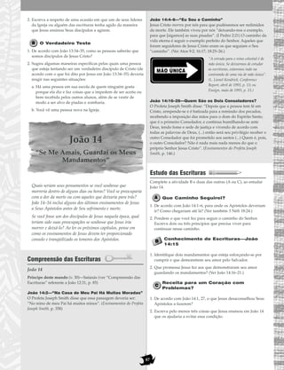 87
2. Escreva a respeito de uma ocasião em que um de seus líderes
da Igreja ou alguém das escrituras tenha agido da maneira
que Jesus ensinou Seus discípulos a agirem.
O Verdadeiro Teste
1. De acordo com João 13:34–35, como as pessoas saberão que
somos discípulos de Jesus Cristo?
2. Sugira algumas maneiras específicas pelas quais uma pessoa
que esteja tentando ser um verdadeiro discípulo de Cristo (de
acordo com o que foi dito por Jesus em João 13:34–35) deveria
reagir nas seguintes situações:
a. Há uma pessoa em sua escola de quem ninguém gosta
porque ela diz e faz coisas que a impedem de ser aceita ou
bem recebida pelos outros alunos, além de se vestir de
modo a ser alvo de piadas e zombaria.
b. Você vê uma pessoa nova na Igreja.
João 14
“Se Me Amais, Guardai os Meus
Mandamentos”
Quais seriam seus pensamentos se você soubesse que
morreria dentro de alguns dias ou horas? Você se preocuparia
com a dor da morte ou com aqueles que deixaria para trás?
João 14–16 inclui alguns dos últimos ensinamentos de Jesus
a Seus Apóstolos antes de Seu sofrimento e morte.
Se você fosse um dos discípulos de Jesus naquela época, qual
teriam sido suas preocupações se soubesse que Jesus iria
morrer e deixá-lo? Ao ler os próximos capítulos, pense em
como os ensinamentos de Jesus devem ter proporcionado
consolo e tranqüilizado os temores dos Apóstolos.
Compreensão das Escrituras
João 14
João 14:2—“Na Casa de Meu Pai Há Muitas Moradas”
O Profeta Joseph Smith disse que essa passagem deveria ser:
“No reino de meu Pai há muitos reinos”. (Ensinamentos do Profeta
Joseph Smith, p. 358)
João 14:4–6—“Eu Sou o Caminho”
Jesus Cristo morreu por nós para que pudéssemos ser redimidos
da morte. Ele também viveu por nós “deixando-nos o exemplo,
para que [sigamos] as suas pisadas”. (I Pedro 2:21) O caminho da
vida eterna é seguir o exemplo perfeito do Senhor. Aqueles que
foram seguidores de Jesus Cristo eram os que seguiam o Seu
“caminho”. (Ver Atos 9:2; 16:17; 18:25–26.)
”A estrada para o reino celestial é de
mão única. Se deixarmos de estudar
as escrituras, estaremos indo na
contramão de uma via de mão única”.
(L. Lionel Kendrick, Conference
Report, abril de 1993, p. 13; ou
Ensign, maio de 1993, p. 13.)
João 14:16–26—Quem São os Dois Consoladores?
O Profeta Joseph Smith disse: “Depois que a pessoa tem fé em
Cristo, arrepende-se e é batizada para a remissão dos pecados,
recebendo a imposição das mãos para o dom do Espírito Santo,
que é o primeiro Consolador, e continua humilhando-se ante
Deus, tendo fome e sede de justiça e vivendo de acordo com
todas as palavras de Deus, (...) então será seu privilégio receber o
outro Consolador que foi prometido aos santos (...) Quem é, pois,
o outro Consolador? Não é nada mais nada menos do que o
próprio Senhor Jesus Cristo”. (Ensinamentos do Profeta Joseph
Smith, p. 146.)
Estudo das Escrituras
Complete a atividade B e duas das outras (A ou C), ao estudar
João 14.
Que Caminho Seguirei?
1. De acordo com João 14:1–6, para onde os Apóstolos deveriam
ir? Como chegariam até lá? (Ver também 3 Néfi 18:24.)
2. Pondere o que você fez para seguir o caminho do Senhor.
Escreva dois ou três princípios que precisa viver para
continuar nesse caminho.
Conhecimento de Escrituras—João
14:15
1. Identifique dois mandamentos que esteja esforçando-se por
cumprir e que demonstrem seu amor pelo Salvador.
2. Que promessa Jesus fez aos que demonstraram seu amor
guardando os mandamentos? (Ver João 14:16–21.)
Receita para um Coração com
Problemas?
1. De acordo com João 14:1, 27, o que Jesus desaconselhou Seus
Apóstolos a fazerem?
2. Escreva pelo menos três coisas que Jesus ensinou em João 14
que os ajudaria a evitar essa condição.
MÃO ÚNICA
Príncipe deste mundo (v. 30)—Satanás (ver “Compreensão das
Escrituras” referente a João 12:31, p. 85)
 