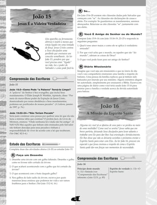 88
João 15
Jesus É a Videira Verdadeira
Um aparelho ou ferramenta
elétrica é inútil a menos que
esteja ligado em uma tomada
de força. Jesus Cristo contou
a Seus discípulos uma
parábola que ensinava um
conceito semelhante. Ao ler
João 15, pondere por que
você precisa estar “ligado”
na vida, luz e poder do
Salvador e como pode fazê-lo.
Compreensão das Escrituras
João 15
João 15:3—Como Pode “a Palavra” Torná-lo Limpo?
A “palavra” do Senhor é Seu evangelho, que inclui Seus
mandamentos. O Élder Joseph B. Wirthlin, Apóstolo, disse: “Por
meio do maravilhoso poder da Expiação de Jesus Cristo,
desencadeado por nossa obediência a Seus mandamentos,
podemos ser purificados de nossos pecados”. (A Liahona, janeiro
de 1997, p. 76.)
João 15:22–24—“Não Teriam Pecado”
Seria justo condenar uma pessoa por quebrar uma lei que ela não
fazia a mínima idéia que existisse? O profeta Jacó, do Livro de
Mórmon, ensinou: “Onde nenhuma lei é dada não há castigo”. (2
Néfi 9:25) Mas aqueles que tinham sido ensinados pelo Salvador
não tinham desculpa para seus pecados e tinham a
responsabilidade de viver de acordo com a lei que receberam.
(Ver D&C 82:3–4.)
Estudo das Escrituras
Complete duas das atividades abaixo (A–D) ao estudar João 15.
Faça um Desenho
1. Desenhe uma árvore com um galho faltando. Desenhe o galho
como se tivesse sido cortado da árvore.
2. O que acabará acontecendo com o galho que foi cortado da
árvore?
3. O que acontecerá com o fruto daquele galho?
4. Nos galhos do lado sadio da árvore, escreva por quais
maneiras Jesus ensinou que podemos ter vida e ser ramos
frutíferos para o Senhor. (Ver João 15:2–8, 16.)
Se...
Em João 15:6–20 existem oito cláusulas dadas pelo Salvador que
começam com “se”. As cláusulas são declarações de causa e
efeito. Por exemplo: Se guardarmos os mandamentos, seremos
abençoados. Relacione as oito cláusulas “se”, juntamente com
seu efeito.
Você É Amigo do Senhor ou do Mundo?
Compare João 15:9–14 com João 15:18–19, 23–25 e responda às
seguintes perguntas:
1. Qual é esse amor maior, e como ele se aplica à verdadeira
amizade?
2. Por que você acha que o mundo, ou aqueles que são “do
mundo”, odeiam as coisas de Deus?
3. O que você pode fazer para ser amigo do Senhor?
Diário Missionário
Imagine que você seja um missionário e que no início do dia
você e seu companheiro ensinaram uma família a respeito do
batismo. Uma pessoa da família explicou que já tinham sido
batizados por imersão por seu ministro. Alguns ministros alegam
ter autoridade, simplesmente por ensinarem a Bíblia. Escreva em
uma página de diário como você teria usado João 15:16 para
ensinar para a família a verdade acerca da devida autoridade
para batizar.
João 16
A Missão do Espírito Santo
Alguma vez você já se afastou de seus pais e se perdeu no meio
de uma multidão? Como você se sentiu? Jesus sabia que em
breve partiria, deixando Seus discípulos para levar adiante o
trabalho sem Ele para dar-lhes Sua orientação e fortalecimento.
Ele lhes disse que não os deixaria sozinhos e prometeu enviar o
Espírito Santo para estar com Eles. Ao ler João 16, procure em
especial o que Jesus ensinou a respeito de como o Espírito
Santo pode dar-nos forças nos momentos de necessidade.
Compreensão das Escrituras
João 16
Príncipe deste mundo
(v. 11)—Satanás (ver
“Compreensão das Escrituras”
referente a João 12:31, p. 85)
Espírito de verdade (v. 13)—O
Espírito Santo
 