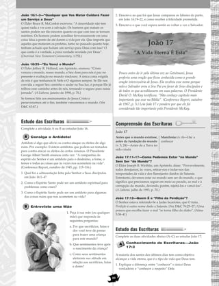 89
João 16:1–3—“Qualquer que Vos Matar Cuidará Fazer
um Serviço a Deus”
O Élder Bruce R. McConkie escreveu: “A sinceridade não tem
quase nada a ver com a salvação. Os homens que matam os
santos podem ser tão sinceros quanto os que com isso se tornam
mártires. Os homens podem acreditar fervorosamente em uma
coisa falsa a ponto de até darem a vida por ela. Que importa que
aqueles que mataram os profetas, tanto no passado quanto hoje,
tenham achado que faziam um serviço para Deus com isso? O
que conta é a verdade, a pura verdade revelada por Deus”.
(Doctrinal New Testament Commentary, 1:752.)
João 16:33—“Eu Venci o Mundo”
O Élder Jeffrey R. Holland, um Apóstolo, ensinou: “Cristo
venceu o mundo, nosso mundo, e Seu dom para nós é paz no
presente e exaltação no mundo vindouro. A única coisa exigida
de nós é que tenhamos fé Nele e O sigamos sempre. Se Ele nos
convida a seguir Seu caminho e andar na Sua luz, é porque Ele já
trilhou esse caminho antes de nós, tornando-o seguro para nossa
jornada”. (A Liahona, janeiro de 1998, p. 76.)
Se formos fiéis aos ensinamentos de Jesus Cristo e
perseverarmos até o fim, também venceremos o mundo. (Ver
D&C 63:47.)
Estudo das Escrituras
Complete a atividade A ou B ao estudar João 16.
Consiga o Antídoto!
Antídoto é algo que alivie ou contra-ataque os efeitos de algo
ruim. Por exemplo: Existem antídotos que podem ser tomados
para contra-atacar os efeitos de certos venenos. O Presidente
George Albert Smith ensinou certa vez: “A companhia do
espírito do Senhor é um antídoto para o desânimo, a fome, o
temor e todas as coisas que às vezes nos acometem na vida”.
(Conference Report, outubro de 1945, pp. 115–116.)
1. Qual foi a admoestação feita pelo Senhor a Seus discípulos
em João 16:1–4?
2. Como o Espírito Santo pode ser um antídoto espiritual para
problemas como esses?
3. Como o Espírito Santo pode ser um antídoto para algumas
das coisas ruins que nos acometem na vida?
Entreviste uma Mãe
1. Peça à sua mãe (ou qualquer
mãe) que responda às
seguintes perguntas:
a. Por que sacrifícios, lutas e
dor você teve de passar
para trazer uma criança
para este mundo?
b. Que sentimentos teve após
o nascimento da criança?
c. Como seus sentimentos
afetaram sua atitude em
relação aos sacrifícios, lutas
e dores?
2. Descreva ao que foi que Jesus comparou os labores do parto,
em João 16:19–22, e como receber a felicidade prometida.
3. Descreva o que você espera sentir ao voltar a ver o Salvador.
João 17
“A Vida Eterna É Esta”
Pouco antes de ir pela última vez ao Getsêmani, Jesus
proferiu uma oração que ficou conhecida como a grande
oração intercessória de Jesus. Ela recebeu esse nome porque
nela o Salvador orou a Seu Pai em favor de Seus discípulos e
de todos os que acreditassem em suas palavras. O Presidente
David O. McKay testificou: “Não conheço capítulo mais
importante que esse na Bíblia”. (Conference Report, outubro
de 1967, p. 5.) Leia João 17 e pondere por que ele foi
considerado tão importante pelo Presidente McKay.
Compreensão das Escrituras
João 17
João 17:11–17—Como Podemos Estar “no Mundo”
Sem Ser “do Mundo”?
O Élder Joseph B. Wirthlin, um Apóstolo, disse: “Provavelmente,
todos desejamos, às vezes, retirar-nos e isolar-nos das
tempestades da vida e dos flamejantes dardos de Satanás.
Entretanto, devemos estar no mundo sem ser do mundo, o que
significa que precisamos seguir em meio ao pecado, ao mal e à
corrupção do mundo, devendo, porém, rejeitá-los e vencê-los”.
(A Liahona, julho de 1993, p. 70.)
João 17:12—Quem É o “Filho da Perdição”?
O Senhor estava referindo-Se a Judas Iscariotes, que O traiu.
Perdição é outro nome dado a Satanás. (Ver D&C 76:25–27.) Uma
pessoa que escolhe fazer o mal “se torna filho do diabo”. (Alma
5:38–41)
Estudo das Escrituras
Complete as duas atividades abaixo (A–C) ao estudar João 17.
Conhecimento de Escrituras—João
17:3
A maioria dos santos dos últimos dias tem como objetivo
alcançar a vida eterna, que é o tipo de vida que Deus tem.
1. Explique a diferença entre “conhecer” o único Deus
verdadeiro e “conhecer a respeito” Dele.
Antes que o mundo existisse,
antes da fundação do mundo
(v. 5, 24)—Antes de a Terra ter
sido criada
Manifestar (v. 6)—Dar a
conhecer
 